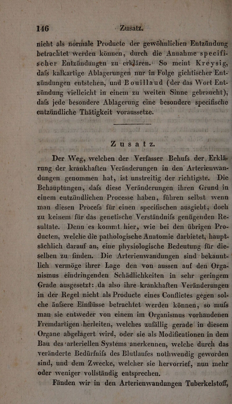 betrachtet werden können, durch die Annah me specifi- zündung vielleicht in einem zu ‘weiten Sinne gebraucht), dafs jede besondere Ablagerung eine besondere on entzündliche hp voraussetze. Ä Zusatz. rung der kränkhaften Veränderungen in den Arterienwan- einem entzündlichen Processe haben,. führen selbst wenn man diesen Procels für einen specifischen ausgiebt, doch zu keinem’ für das genetische Verständnils genügenden Re- sultate. Denn es kommt. hier, wie bei den übrigen Pro- ducten, welche die pathologische Anatomie darbietet; haupt- sächlich darauf an, eine physiologische Bedeutung für die- lich . vermöge ihrer Lage den von aussen auf den Orga- nismus eindringenden Schädlichkeiten in sehr ‘geringem Grade ausgesetzt: ‚da also ihre -krankhaften Veränderungen in der Regel nicht als Producte eines Conflietes gegen’ sol- che äufsere Einflüsse betrachtet werden können, so muls Fremdartigen herleiten, welches zufällig gerade’ in‘ diesem Organe abgelagert wird, oder sie als Modifieationen in dem Bau des ‘arteriellen Systems anerkennen, welche durch das veränderte Bedürfnils des Blutlaufes nothwendig geworden sind, und dem Zwecke, welcher sie hervorrief, nun mehr Fänden wir in den Arterienwandungen Tuberkelstoff,