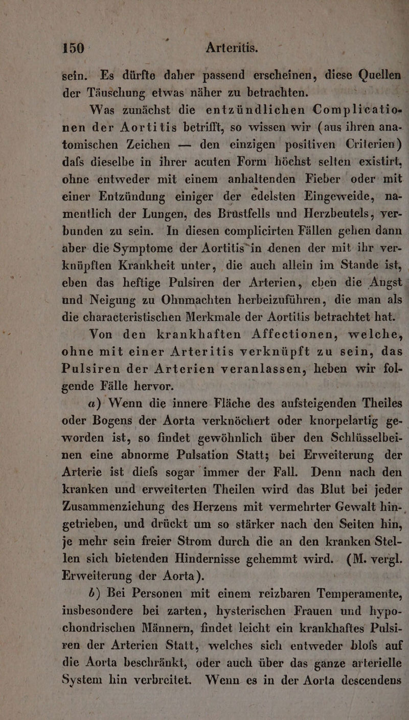 150° | ; Arteritis. sein. Es dürfte daher passend erscheinen, diese der Täuschung etwas näher zu betrachten. Was zunächst die entzündlichen Coniplidite nen der Aortitis betrifft, so wissen wir (aus ihren ana- tomischen Zeichen — den einzigen positiven Criterien) dafs dieselbe in ihrer acuten Form höchst selten existirt, ohne entweder mit einem anhaltenden Fieber oder: mit einer Entzündung einiger der edelsten Eingeweide, na- mentlich der Lungen, des Brüstfells und Herzbeutels, ver- bunden zu sein. In diesen complicirten Fällen gehen dann - aber die Symptome der Aortitis”in denen der mit ihr ver- knüpften Krankheit unter, die auch allein im Stande ist, _ eben das heftige Pulsiren der Arterien, eben die Angst‘ und Neigung zu Ohnmachten herbeizuführen, die man als die characteristischen Merkmale der Aortitis betrachtet hat. Von den krankhaften Affectionen, welche, ohne mit einer Arteritis verknüpft zu sein, das Pulsiren der Arterien veranlassen, heben wir fol- gende Fälle hervor. | a): Wenn die innere Fläche des fire tele Theiles oder Bogens der Aorta verknöchert oder knorpelartig ge- worden ist, so findet gewöhnlich über den Schlüsselbei- nen eine abnorme Pulsation Statt; bei Erweiterung der Arterie ist diels sogar immer der Fall. Denn nach den kranken und erweiterten Theilen wird das Blut bei jeder Zusammenziehung des Herzens mit vermehrter Gewalt hin-, getrieben, und drückt um so stärker nach den Seiten hin, je mehr sein freier Strom durch die an den kranken Stel- len sich bietenden Hindernisse gehemmt wird. KR vergl. Erweiterung der Aorta). | b) Bei Personen mit einem reizbaren Temperamente, insbesondere bei zarten, hysterischen Frauen und hypo- ‚chondrischen Männern, findet leicht ein krankhaftes Pulsi- ren der Arterien Statt, welches sich entweder blofs auf die Aorta beschränkt, oder auch über das ganze arterielle System hin verbreitet. Wenn es in der Aorta descendens