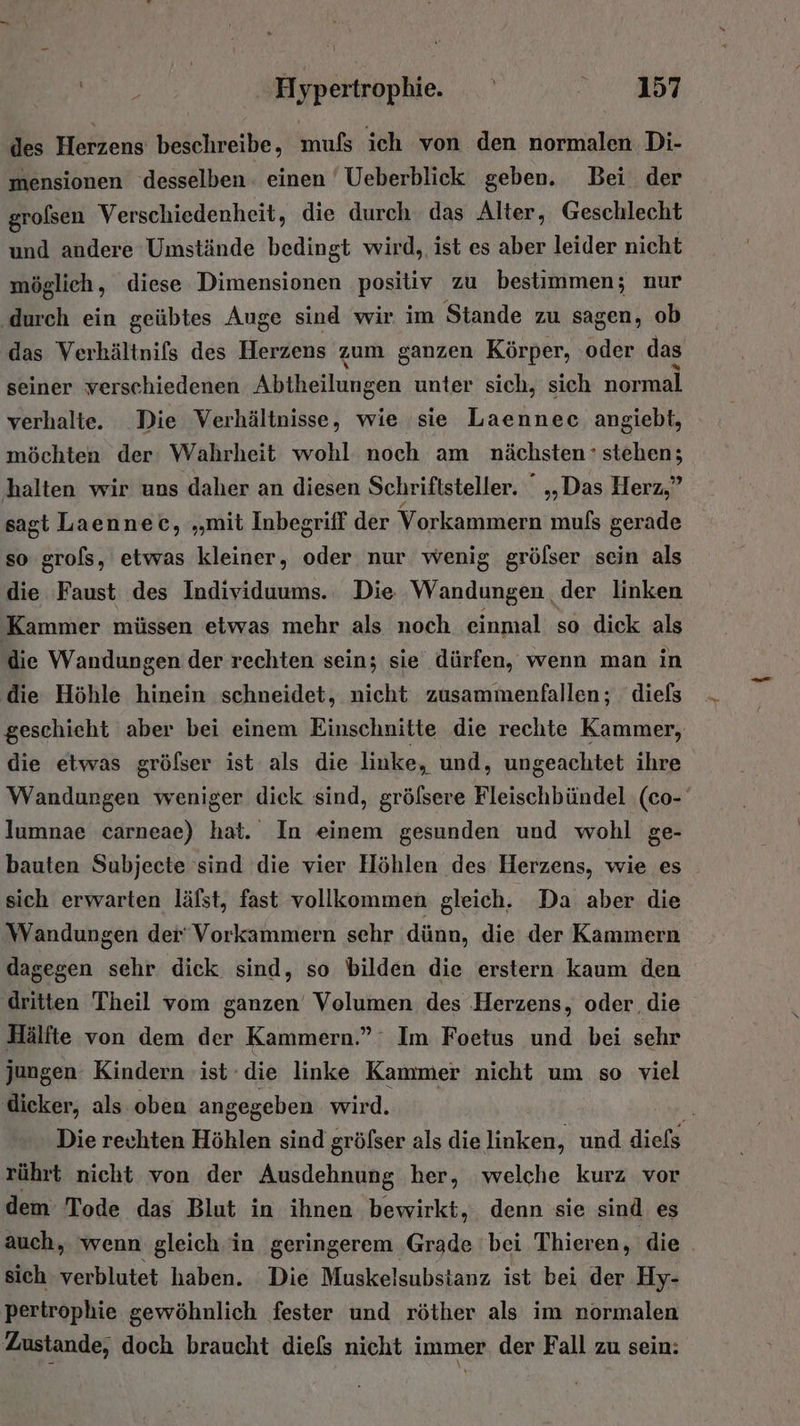 I en Hypertrophie. 1357 des Herzens beschreibe, mufs ich von den normalen Di- mensionen desselben einen ' Ueberblick geben. Bei der grolsen Verschiedenheit, die durch das Alter, Geschlecht und andere Umstände bedingt wird, ist es aber leider nicht möglieh, diese Dimensionen positiv zu bestimmen; nur ‚durch ein geübtes Auge sind wir im Stande zu sagen, ob das Verkältnifs des Herzens zum ganzen Körper, oder das seiner verschiedenen A iuiken unter sich, sich normal verhalte. Die Verhältnisse, wie sie Laennec angiebt, möchten der Wahrheit wohl noch am nächsten ’ stehen; halten wir uns daher an diesen Schriftsteller. ° „Das Herz,” sagt Laennec, „mit Inbegriff der Vorkammern muls gerade so grols, etwas kleiner, oder nur wenig grölser sein als die Faust des Individuums. Die Wandungen. der linken Kammer müssen etwas mehr als noch einmal so dick als die Wandungen der rechten sein; sie dürfen, wenn man in die Höhle hinein schneidet, nicht zusammenfallen; diefs geschieht aber bei einem Einschnitte die rechte Kammer, die etwas gröfser ist als die linke, und, ungeachtet ihre Wandungen weniger dick sind, gröfsere Fleischbündel (co- lumnae carneae) hat. In einem gesunden und wohl ge- bauten Subjecte sind die vier Höhlen des Herzens, wie es sich erwarten läfst, fast vollkommen gleich. Da aber die Wandungen der‘Vorkammern sehr dünn, die der Kammern dagegen sehr dick sind, so bilden die erstern kaum den dritten Theil vom sanzen Volumen des Herzens, oder die Hälfte von dem der Kammern.” Im Foetus und bei sehr jungen Kindern ist die linke Kammer nicht um so viel dicker, als oben angegeben wird. Die rechten Höhlen sind gröfser als die linken, und diefs rührt nicht von der Ausdehnung her, welche kurz vor dem Tode das Blut in ihnen bewirkt, denn sie sind es auch, wenn gleich in geringerem Grade bei Thieren, die . sich verblutet haben. Die Muskelsubstanz ist bei der Hy- pertrophie gewöhnlich fester und röther als im normalen Zustande, doch braucht diefs nicht immer. der Fall zu sein: