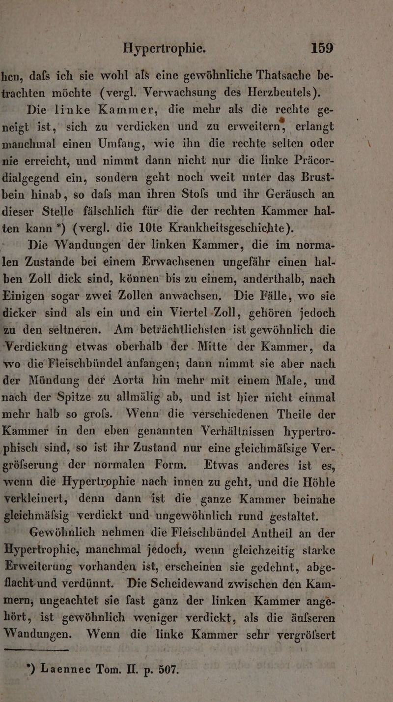 hen, dafs ich sie wohl als eine gewöhnliche Thatsache be- trachten möchte (vergl. Verwachsung des Herzbeutels). Die linke Kammer, die mehr als die rechte ge- neigt ist, sich zu verdicken und zu erweitern, erlangt manchmal einen Umfang, wie ihn die rechte selten oder nie erreicht, und nimmt dann nicht nur die linke Präcor- dialgegend ein, sondern geht noch weit unter das Brust- bein hinab, so dafs man ihren Stofs und ihr Geräusch an dieser Stelle fälschlich für’ die der rechten Kammer hal- ten kann *) (vergl. die 10te Krankheitsgeschichte). Die Wandungen der linken Kammer, die im norma- len Zustande bei einem Erwachsenen ungefähr einen hal- ben Zoll dick sind, können bis zu einem, anderthalb, nach Einigen sogar zwei Zollen anwachsen, Die Fälle, wo sie dicker sind als ein und ein Viertel Zoll, gehören jedoch zu den seltneren. Am beträchtlichsten ist gewöhnlich die ‘Verdickung etwas oberhalb der Mitte der Kammer, da wo die’Fleischbündel anfangen; dann nimmt sie aber nach der Mündung der Aorta hin mehr mit einem Male, und nach der Spitze zu allmälig ab, und ist hier nicht einmal mehr halb so grols. Wenn die verschiedenen Theile der Kammer in den eben genannten Verhältnissen hypertro- ‚phisch sind, so ist ihr Zustand nur eine gleichmälsige Ver- grölserung der normalen Form. Etwas anderes ist es, wenn die Hypertrophie nach innen zu geht, und die Höhle verkleinert, denn dann ist die ganze Kammer beinahe gleichmälsig verdiekt und ungewöhnlich rund gestaltet. Gewöhnlich nehmen die Fleischbündel Antheil an der Hypertrophie, manchmal jedoch, wenn gleichzeitig starke Erweiterung vorhanden ist, erscheinen sie gedehnt, abge- flachtund verdünnt. Die Scheidewand zwischen den Kan- mern, ungeachtet sie fast ganz der linken Kammer ange- _ hört, ist gewöhnlich weniger verdickt, als die äufseren Wandungen. Wenn die linke Kammer sehr N ) Laennec Tom. II. p. 507.