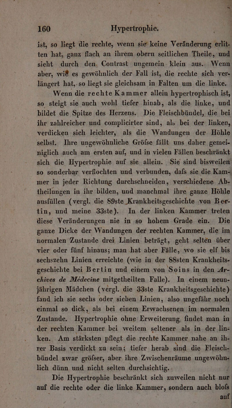 ist, so liegt die rechte, wenn sie keine Veränderung erlit- ten hat, ganz flach an ihrem obern seitlichen Theile, und sieht durch den, Contrast ungemein - klein aus. Wenn aber, wi@ es gewöhnlich der Fall ist, die rechte sich ver- längert hat, so liegt sie gleichsam in Falten um die linke. Wenn die rechte Kammer allein hypertrophisch ist, so steigt sie auch wohl tiefer ‚hinab, als die linke, und bildet die Spitze des Herzens. Die Fleischbündel, die bei ihr zahlreicher und complieirter sind, als bei der linken, verdicken sich leichter, als die Wandungen der Höhle selbst. Ihre ungewöhnliche Gröfse fällt uns daher gemei- niglich auch am ersten auf, und in vielen Fällen beschränkt sich die Hypertrophie auf sie allein. Sie sind bisweilen so sonderbar verfiochten und verbunden, dafs sie die Kam- mer in jeder Richtung durchschneiden, verschiedene Ab- theilungen in ihr bilden, und-manchmal ihre ganze Höhle ausfüllen (vergl. die 89ste_Krankheitsgeschichte ‚von Ber- tin, und meine 33ste). In der linken Kammer treten diese Veränderungen nie in so hohem Grade ein. Die ganze Dicke der Wandungen der rechten Kammer, die im normalen Zustande drei Linien beträgt, geht selten ‚über vier oder fünf hinaus; man .hat aber Fälle, wo sie elf bis sechszehn Linien erreichte (wie in der 88sten Krankheils- geschichte bei Bertin und einem von 'Soins in den Ar- chives de Medecine mitgetheilten Falle). In einem neun- jährigen Mädchen (vergl. die 33ste Krankheitsgeschichte) fand ich sie sechs oder sieben Linien, also ungefähr noch einmal so dick, als bei einem Erwachsenen im normalen Zustande. Hypertrophie ohne Erweiterung, findet man in ‚der rechten ‚Kammer bei weitem seltener als in. der lin: ken. Am stärksten pflegt die rechte Kammer nahe an ih- Ter Basis verdickt zu sein; tiefer herab sind die Fleisch- bündel zwar grölser, aber ihre Zwischenräume Peer lich dünn und nicht selten durchsichtig. ı Die Hypertrophie beschränkt sich zuweilen nicht nur auf die rechte oder die linke Kammer; sondern auch bloß auf