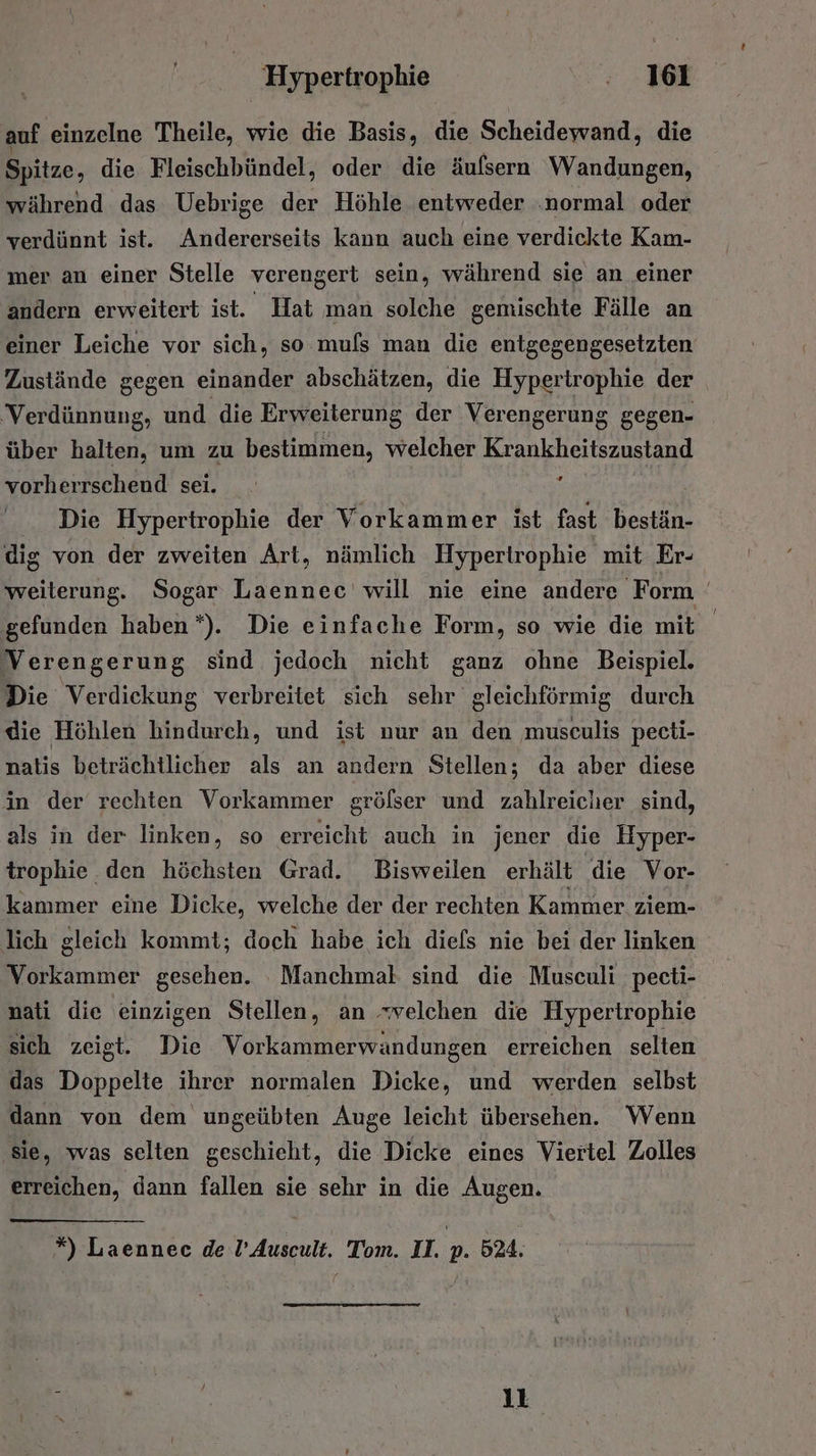auf einzelne Theile, wie die Basis, die Scheidewand, die Spitze, die Fleischbündel, oder die äulsern Wandungen, während das Uebrige der Höhle entweder ‚normal oder verdünnt ist. Andererseits kann auch eine verdickte Kam- mer an einer Stelle verengert sein, während sie an einer andern erweitert ist. Hat man solche gemischte Fälle an einer Leiche vor sich, so. mufs man die entgegengesetzten Zustände gegen einander abschätzen, die Hypertrophie der ‘Verdünnung, und die Erweiterung der Verengerung gegen- über halten, um zu bestimmen, welcher Krankheitszustand vorherrschend sei. e Die Hypertrophie der Vorkammer ist fast bestän- dig von der zweiten Art, nämlich Hyperirophie mit Er- weiterung. Sogar Laennec will nie eine andere Form | gefunden haben*). Die einfache Form, so wie die mit Verengerung sind jedoch nicht ganz ohne Beispiel. Die Verdickung verbreitet sich sehr gleichföormig durch die Höhlen hindurch, und ist nur an den museulis pecti- natis beträchtlicher als an andern Stellen; da aber diese in der rechten Vorkammer grölser und zahlreicher sind, als in der linken, so erreicht auch in jener die Hyper- trophie den höchsten Grad. Bisweilen erhält die Vor- kammer eine Dicke, welche der der rechten Kammer ziem- lich gleich kommt; doch habe ich diefs nie bei der linken Vorkammer gesehen. Manchmal sind die Musculi pecti- nati die einzigen Stellen, an .velchen die Hypertrophie sich zeigt. Die Vorkammerwandungen erreichen selten das Doppelte ihrer normalen Dicke, und werden selbst dann von dem ungeübten Auge leicht übersehen. Wenn ‚sie, was selten geschieht, die Dicke eines Viertel Zolles erreichen, dann fallen sie sehr in die Augen.