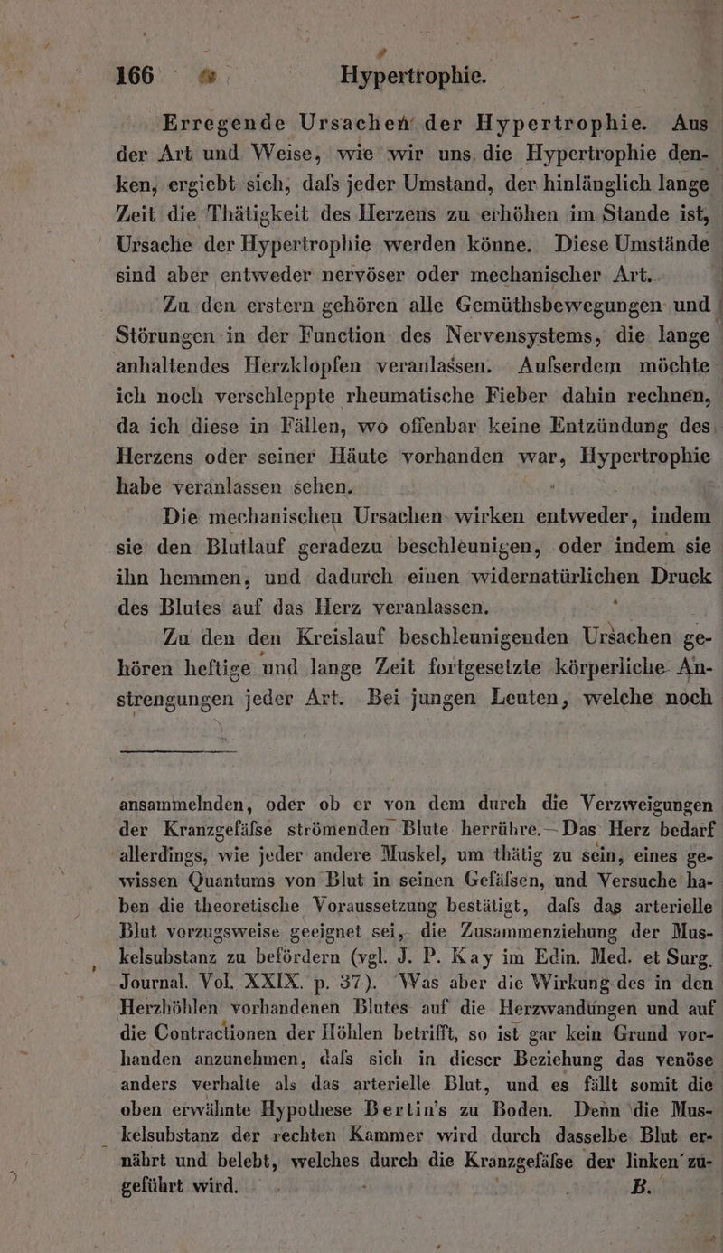 e s R 16 « Hypertrophie. Erregende Ursachen‘ der Hypertrophie. Aus der Art und Weise, wie wir uns, die Hypertrophie den- ken, ergiebt sich, dafs jeder Umstand, der. hinlänglich lange ; Zeit die Thätigkeit des Herzens zu erhöhen im Stande ist, Ursache der Hypertrophie werden könne. Diese Umstände sind aber entweder nervöser oder mechanischer Art. ‚Zu den erstern gehören alle Gemüthsbewegungen und / Störungen in der Function des Nervensystems, die. lange j anhaltendes Herzklopfen veranlassen. Aufserdem möchte ich noch verschleppte rheumatische Fieber dahin rechnen, da ich diese in Fällen, wo oflenbar keine Entzündung des. Herzens oder seiner Häute vorhanden war, Hypertrophie habe veranlassen sehen. Die mechanischen Ursachen- wirken ae inderd sie’ den Blutlauf geradezu beschleunigen, ‘oder indem sie ihn hemmen, und dadurch einen widernatürlichen Druck. des Blutes auf das Herz veranlassen. Zu den den Kreislauf beschleunigenden Ursachen ge- hören heftige und lange Zeit fortgesetzte körperliche An- strengungen jeder Art. Bei jungen Leuten, welche noch | Fi ansammelnden, oder ob er von dem durch die Verzweigungen der Kranzgefäfse strömenden Blute herrühre. — Das Herz bedarf ‚allerdings, wie jeder andere Muskel, um thätig zu sein, eines ge- | wissen Quantums von Blut in seinen Gefälsen, und Versuche ha-_ ben die theoretische Voraussetzung bestätigt, dals das arterielle Blut vorzugsweise geeignet sei, die Zusammenziehung der Mus- kelsubstanz zu befördern (vgl. J. P. Kay im Edin. Med. et Surg, Journal. Vol. XXIX. p. 37). ‘Was aber die Wirkung.des in den Herzhöhlen vorhandenen Blutes auf die Herzwandüngen und auf die Contraclionen der Höhlen betrifft, so ist gar kein Grurld vor- handen anzunehmen, dafs sich in dieser Beriehume das venöse anders verhalte als das arterielle Blut, und es fällt somit die oben erwähnte Hypothese Bertin’s zu Boden. Denn \die Mus- kelsubstanz der rechten Kammer wird durch dasselbe Blut er- nährt und belebt, welches durch die Kranzgelälse der linken’ zu- geführt wird. - ‚ | B.