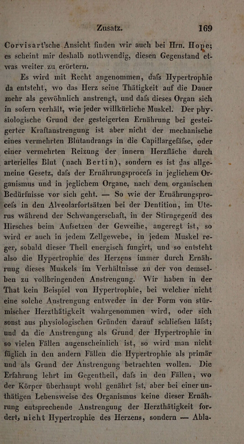 “Corvisart’sche. Ansicht finden wir auch bei Hrn. Hope; es scheint mir deshalb nothwendig, diesen Gegenstand et- was weiter.zu erörtern. . | | Es wird mit Recht angenommen, dafs Hypertrophie da entsteht, wo das Herz seine Thätigkeit auf die Dauer mehr .als gewöhnlich anstrengt, und dafs dieses Organ sich in sofern verhält, wie jeder willkürliche Muskel. Der phy. siologische Grund der gesteigerten Ernährung bei gestei- gerter Kraftanstrengung ist aber nicht der mechanische eines vermehrten Blutandrangs in die Capillargefälse, oder ‚einer vermehrten Reizung der innern Herzfläche durch ‚arterielles Blut (nach Berti n), sondern es ist das allge- meine Gesetz, dafs der Ernährungsprocels in jeglichem Or- ganismus und in jeglichem Organe, nach dem. organischen - Bedürfnisse vor sich geht. — So wie der Ernährungspro- -cels in den Alveolarfortsätzen bei der Dentition, im Ute- rus während der Schwangerschaft, in der Stirngegend des Hirsches beim Aufsetzen der Geweihe, angeregt ist, so wird er auch in jedem Zellgewebe, in jedem Muskel re- ger, sobald dieser Theil energisch fungirt, und 'so entsteht also die Hypertrophie des Herzens immer durch Ernäh- ruug dieses Muskels im Verhältnisse zu der von demsel- ben zu vollbringenden Anstrengung. Wir haben in der 'That kein Beispiel von Hypertrophie, bei welcher nicht eine solche Anstrengung entweder in der Form von stür- mischer Herzthätigkeit wahrgenommen wird, oder sich sonst aus physiologischen Gründen darauf schlielsen lälst; und da die Anstrengung als Grund der Hypertrophie in so vielen Fällen augenscheinlich‘ ist, so wird man nicht füglich in den andern Fällen die Hypertrophie als primär und als Grund der Anstrengung betrachten wollen. Die Erfahrung lehrt im Gegentheil, dafs in den Fällen, wo der Körper überhaupt wohl genährt ist, aber bei einer un- thätigen Lebensweise ‘des Organismus keine dieser Ernäh- rung entsprechende Anstrengung der Herzthätigkeit for- dert, nicht Hypertrophie des N sondern — Abla- |