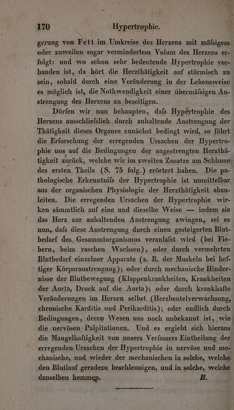 'gerung von m Retti im. Umkreise des Herzens mit mälsigem oder zuweilen sogar vermindertem Volum des Herzens er- folgt: und wo schon sehr bedeutende Hypertrophie vor- handen ist, (da. hört die Herzthätigkeit auf stürmisch zu sein, sobald durch eine Veränderung in der Lebensweise es möglich ist, die Nothwendigkeit einer übermälsigen An- strengung des Herzens zu ‚beseitigen. : Dürfen wir: nun behaupten, dafs hie des Herzens ausschliefslieh durch anhaltende Anstrengung der  Thätigkeit dieses Organes zunächst bedingt wird, so führt die Erforschung der erregenden Ursachen der Hypertro- phie uns auf die Bedingungen der angestrengten Herzthä- tigkeit zurück, welche wir im zweiten Zusatze am Schlusse‘ des ersten Theils (S. 75 folg.) erörtert haben. Die pa- thologische Erkenntnils der Hypertrophie ist unmittelbar, aus der organischen Physiologie der Herzthätigkeit abzu- leiten. Die erregenden Ursachen der Hypertrophie wir- ken sämmtlich auf eine und dieselbe Weise — indem sie das Herz zur anhaltenden Anstrengung zwingen, sei es nun, dafs diese Anstrengung durch einen gesteigerten Blut- bedarf des, Gesammtorganismus veranlalst wird (bei Fie- : bern, beim raschen Wachsen), oder durch vermehrten Blutbedarf einzelner Apparate (z. B. der Muskeln bei hef- tiger Körperanstrengung); oder durch mechanische Hinder- nisse der Blutbewegung (Klappenkrankheiten, Krankheiten der Aorta, Druck auf die Aorta); oder durch krankhafte Veränderungen im Herzen selbst (Herzbeutelverwächsung, chronische Karditis und Perikarditis); oder endlich durch Bedingungen, deren Wesen uns noch unbekannt ist, wie die nervösen Palpitationen. Und es ergiebt sich hieraus die Mangelhaftigkeit von unsers Verfassers Eintheilung der erregenden Ursachen der Hypertrophie in nervöse und me- chanische, und wieder der mechanischen in solche, welche. ‚den Blutlauf geradezu beschleunigen, und in solche, welche denselben hemmen. EN IR |