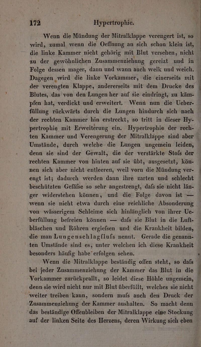 wird, zumal wenn die Oeffnung an sich schon klein ist, die linke Kammer nicht gehörig mit Blut versehen, nicht der verengten Klappe, andererseits mit dem Drucke des Blutes, ‚das von den Lungen her auf sie eindringt, zu käm- füllung rückwärts durch die Lungen hindurch sich ‘nach der rechten Kammer hin erstreckt, so tritt in dieser Hy- ten Kammer und Verengerung der Mitralklappe sind aber Umstände, durch welche. die Lungen ungemein leiden, denn sie sind der Gewalt, die der verstärkte Stols der rechten Kammer von hinten auf sie übt, ausgesetzt, kön- nen sich aber nicht entleeren, weil vorn die Mündung ver- engt ist; dadurch werden dann ihre zarten und schlecht beschützten Gefälse so sehr angestrengt, dafs sie nicht län- ger widerstehen können, und die Folge davon ist — wenn sie nicht etwa durch eine reichliche Absonderung von wässerigem Schleime sich hinlänglich von ihrer Ue- bläschen und Röhren ergiefsen und die Krankheit bilden, die man Lungenschlagflufs nennt. Gerade die genann- ‘ten Umstände sind es, unter welchen ich diese Krankheit besonders häufig habe’erfolgen sehen. bei jeder Zusammenziehung der Kammer das Blut in die Vorkammer zurückprallt, so leidet diese Höhle ungemein, denn sie wird nicht nur mit Blut über füllt, welches sie nicht ‘weiter treiben kann, sondern muls auch den Druck der Zusammenziehung der Kammer aushalten. So macht denn ‘das beständige Offenbleiben der Mitralklappe eine Stockung auf der linken Seite des Herzens, deren Wirkung sich eben