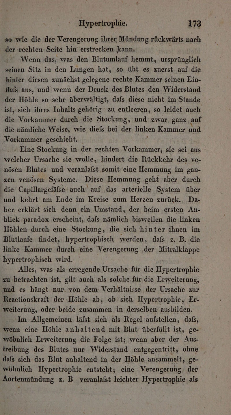 so wie die ‚der Verengerung ihrer Mündung rückwärts nach der rechten Seite hin erstrecken kann.  Wenn das, was den Blutumlauf hemmt, ursprünglich seinen Sitz in den Lungen hat, so übt es zuerst. auf die hinter diesen zunächst gelegene rechte Kammer seinen Ein- {lufs aus, und wenn der Druck des Blutes den Widerstand der Höhle so sehr überwältigt, dafs diese nicht im Stande ‚ist, sich ihres Inhalts gehörig zu entleeren, so leidet auch die Vorkammer durch die Stockung, und zwar ganz auf die nämliche Weise, wie diels bei der linken Kammer und ‚Vorkammer geschieht.  Eine Stockung in der rechten Vorkammer, sie sei aus welcher Ursache sie wolle, hindert die Rückkehr des: ve- nöscn Blutes und veranlafst somit eine Hemmung im gan- zen venösen Systeme. Diese Hemmung geht aber .durch die Capillargefälse auch‘ auf das arterielle System über und kehrt am Ende im Kreise zum Herzen zurück.. Da- her erklärt sich denn ein Umstand, der beim ersten An- blick paradox erscheint, dafs nämlich bisweilen die linken Höhlen durch eine Stockung, die sich hinter ihnen im Blutlaufe findet,: hypertrophisch werden, dafs z. B. die linke Kammer durch eine Verengerung ‚der Mitralklappe Y . hypertrophisch wird. Alles, was als erregende Ursache für die Eineririnlke zu ‘betrachten ist, gilt auch. als solche. für die Erweiterung, und es hängt nur. von dem: Verhältnisse der Ursache zur Reactionskraft der ‚Höhle ab, ob sich Hypertrophie, Er- ‚weiterung, oder beide zusammen in derselben ausbilden. Im Allgemeinen. läfst sich als Regel aufstellen, dals, wenn eine Höhle anhaltend mit Biut überfüllt ist, ge- wöbnlich Erweiterung die Folge ist; wenn aber der Aus- treibung des Blutes nur ‘Widerstand entgegentritt, ohne dafs sich das Blut anhältend in der Höhle ansammelt, ge- wöhnlich Hypertrophie entsteht; eine Verengerung, der Aortenmündung z. B_ veranlalst leichter Hypertrophie als