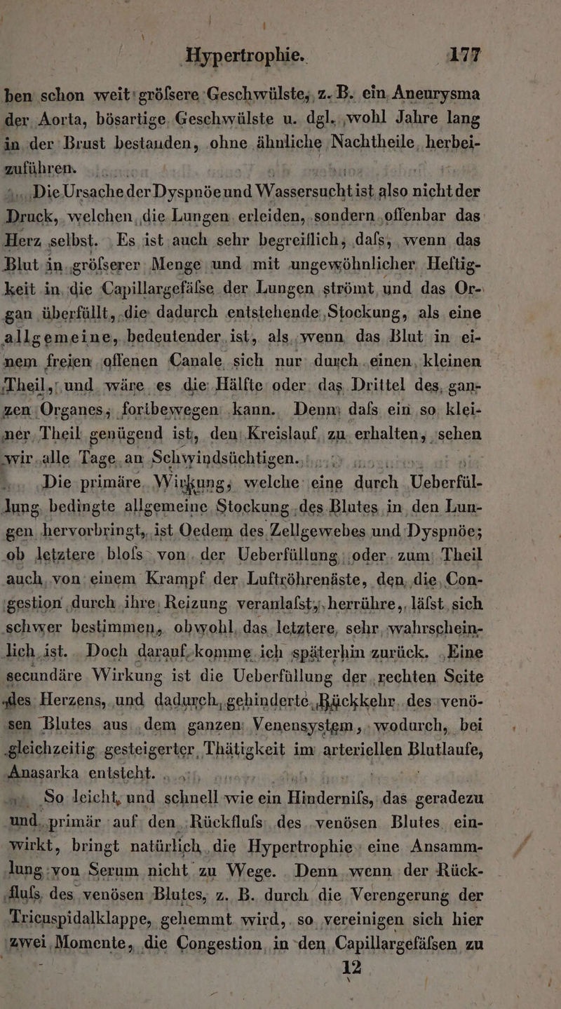 i ‚Hypertrophie. 77 ben schon weit'größere 'Geschwülste,, z. B. ein, Aneurysma der. Aorta, bösartige, Geschwülste u. dgl. ‚wohl Jahre lang in. der Brust bestauden, ‚ohne ähnliche 'Nachtheile, herbei- zuführen. .. «Die Ursache lc a und Warpireneht ist, also nicht der Er welchen die Lungen erleiden, ‚sondern .oflenbar das: Herz, ‚selbst. Es ist,auch sehr begreiflich, ‚dafs, wenn das Blut-in ‚gröfserer Menge und mit ‚ungewöhnlicher, Hettig- keit in. die Capillargefälse der Lungen strömt und das Or-: gan ‚überfüllt, .die dadurch entstehende ‚Stockung, als eine allgemeine, bedeutender, ist,. als,,wenn. das Blut in ei- nem freien ‚oflenen Canale sich nur: .duxch. einen, kleinen ‚Theil,: und wäre es die: Hälfte oder: das. Drittel des, gan- zen ‚Organes; ‚foribewegen: ‚kann., Denn; dafs ein ‚so, klei- ‚ner, Theil genügend ist, den:,Kreislauf, zu. erhalten, ‚sehen ‚wir „alle Tage an Sarnen. ' Die primäre Wirkung; welche eine Ben, Veberfül- Jung, bedingte allgemeine Stockung..des Blutes in. den Lun- gen ‚hervorbringt, ist Oedem des Zellgewebes und Dyspnöe; ‚ob letztere ‚blofs‚von:. der Ueberfüllung ;;oder.. zum: Theil auch. von einem Krampf: der Luftröhrenäste, den, ‚die, Con- 'gestion ‚durch. ihre; Reizung. veranlafst,,,herrühre,,, läfst, sich ‚schwer bestimmen, obwohl, das ‚letztere, sehr, wahrschein- lich ‚ist. . Doch darauf,komme.ich späterhin zurück. ‚Eine secundäre Wirkung ist die Ueberfüllung der ‚rechten Seite „des Herzens, und dadurch, gehinderte, Bückkehr. des venö- ‚sen Blutes aus ‚dem ganzen: Venensystgm ;. wodurch, bei ‚gleichzeitig; gesteigerter Thätigkeit im arteriellen Blutlaufe, Anasarka entsteht. . .:;, „. „So leicht; und schnell wie ein He leailen ‚das geradezu und, ‚primär auf den, Rückfluls:..des..venösen Blutes. ein- wirkt, bringt natürlich. ‚die Hypertrophie, eine Ansamm- nn Ser um nicht zu Wege. Denn wenn der Rück- ‚Auß, des venösen ‚Blutes, z. B. durch die Verengerung der Trienspidalklappe, g gehemmt wird, . so, vereinigen sich hier zwei, Momente, ‚die Congestion, in den Capillargefälsen zu ; 12