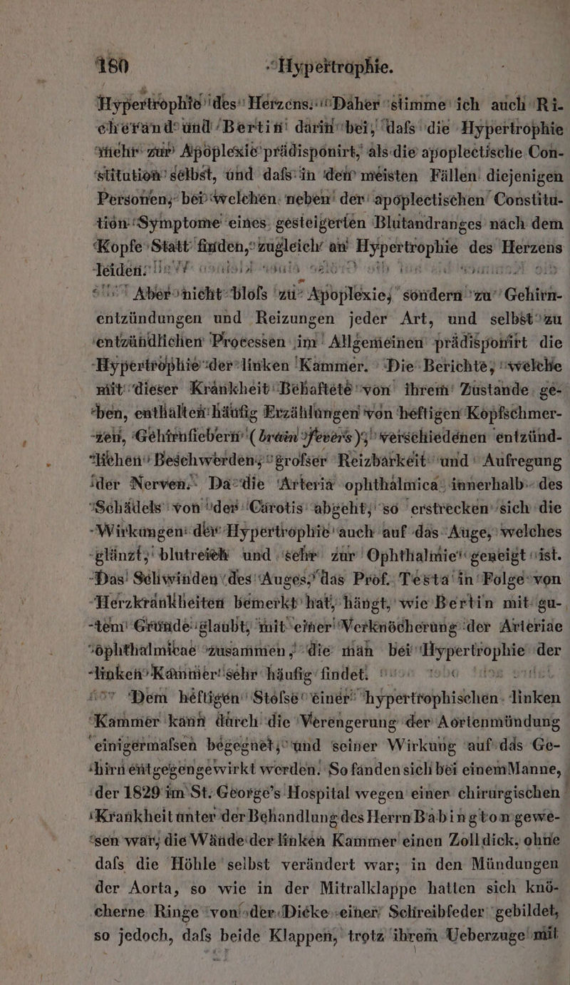 160 ‚Hypeitrophie. | Hypertröphid'ides Herzens. Däher 'stlimme'ich auch 'Ri- ceherand’und ’Bertin! darin bei, Lals''die Hyperirophie Yhehr' zur Apöplexie'prädispönirt, als(die apopleetische Con- slitution’ selbst, und dafs'in ‚dem meisten Fällen’ diejenigen Personen; bevwelchen: neben’ der‘ apoplectischen Constitu- tion. Symptome eines. gesteigerien Blutandranges näch dem Kopfe Hot finden,“ zugleiehr &amp; an Bee er Herzeiis Mache YY asılsbbngulh nal 2 Anl niehtblofs zu’ gibt” sondern 'zu” Gehirn. en und ‚Reizungen jeder Art, und selbstzu 'entzühdlichen 'Processen im ' Allgemeinen‘ prädispohirt die -Hypertrophioder:linken 'Kammer. ’ Die Berichte, welche witdieser Krankheit'Behaftete von ihrem‘ Zustande: ge- ben, entHalter: häufig Erzählungen von heftigen Köpfschmer- -zeu, Gehirhfieberh''( brain Fevers)y) verschiedenen entzünd- Hehen Beschwerden grofser Reizbarkeit: und ' Aufregung ‘der Nerven. Da®die Arteria ophthalmica innerhalb‘ des ’Schädels' von der: Cärotis’ abgeht;''s0 erstrecken’sich die -Wirkungen: dei: Hypertrophie' auch auf das Auge, welches -glänzt,' blutreiek und sehr zur Ophthalmiet'geneigt ist. -Das! Schwinden\des'Auges,das Prof. Testa' in 'Folgevon Herzkrankheiten bemerkt’ hat, hängt, wie’ Bertin mit'gu-, tem’ Gründe glaubt, it einer'Verknöcherung'der Arteride sophthalmibae zusammen „die man bei ER az der -Jinken’Kamnier!isehr häufig‘ findet. ua Tale #97 Dem heftigen Stolse einer yphereiekihidhtän! iluken Kammer kann ätrch' die Werengerung der’ Aortenmündung einigermafsen begegnetj'und seiner Wirkung 'aufrdds Ge- ‘hirn eitgegengewirkt werden. So fändensichbei einemManne, der 1829 im St. George’s Hospital wegen einer chirurgischen ! ‘Krarikheittmter derBehandlungdes HerrnBabingtomgewe- ‘sen war, die Wände:der linken Kammer'einen Zolldick, ohtie dafs die Höhle selbst verändert war; in den Mündungen der Aorta, so wie in der Mitralklappe hatten sich knö- ‚cherne Ringe 'von'»der.Dieke.-eihner/ Selireibfeder' gebildet, so jedoch, dafs beide Klappen, trotz ihrem Ueberzuge' mit