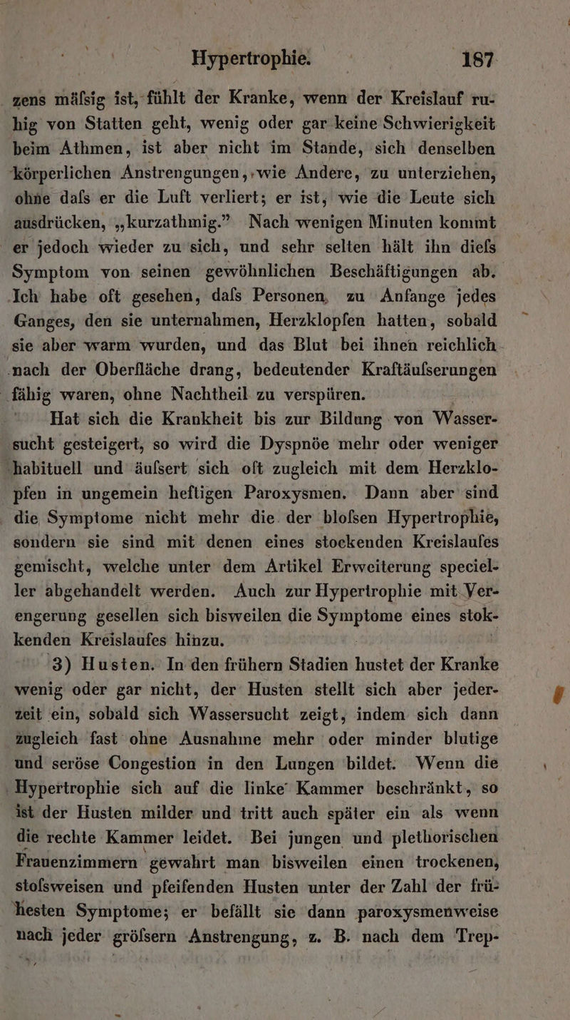 . zens mälsig ist, fühlt der Kranke, wenn der Kreislauf ru- hig von Statten geht, wenig oder gar keine Schwierigkeit beim Athmen, ist aber nicht im Stande, sich denselben körperlichen Anstrengungen,;wie Andere, zu unterziehen, ohne dafs er die Luft verliert; er ist, wie die Leute sich ausdrücken, „kurzathmig.” Nach wenigen Minuten kommt er jedoch wieder zu sich, und sehr selten hält ihn diefs ‚Ich habe oft gesehen, dafs Personen, zu Anfange jedes Ganges, den sie unternahmen, Herzklopfen Katten, sobald ' sie aber warm wurden, und das Blut bei ihnen reichlich - ‚nach der Oberfläche drang, bedeutender Kraftäufserungen fähig waren, ohne Nachtheil zu verspüren. Hat sich die Krankheit bis zur Bildung von Wasser- sucht gesteigert, so wird die Dyspnöe mehr oder weniger habituell und äufsert sich oft zugleich mit dem Herzklo- pfen in ungemein heftigen Paroxysmen. Dann aber sind die Symptome nicht mehr die. der blofsen Hypertrophie, sondern sie sind mit denen eines stockenden Kreislaufes gemischt, welche unter dem Artikel Erweiterung speciel- ler abgehandelt werden. Auch zur Hypertrophie mit.Ver- engerung gesellen sich bisweilen die er eines stok- kenden Kreislaufes hinzu. '3) Husten. In den frühern Stadien hustet der Kranke wenig oder gar nicht, der Husten stellt sich aber jeder- zeit ein, sobald sich Wassersucht zeigt, indem sich dann zugleich fast ohne Ausnahme mehr oder minder blutige und seröse Congestion in den Lungen bildet: Wenn die ‚ Hypertrophie sich auf die linke‘ Kammer beschränkt, so ist der Husten milder und tritt auch später ein als wenn die rechte Kammer leidet. Bei jungen und plethorischen Fradenzimmern: gewahrt man bisweilen einen trockenen, stolsweisen und pfeifenden Husten unter der Zahl der frü- 'hesten Symptome; er befällt sie dann paroxysmenweise nach jeder gröfsern ‚Anstrengung, z. B. nach dem Trep- ‘