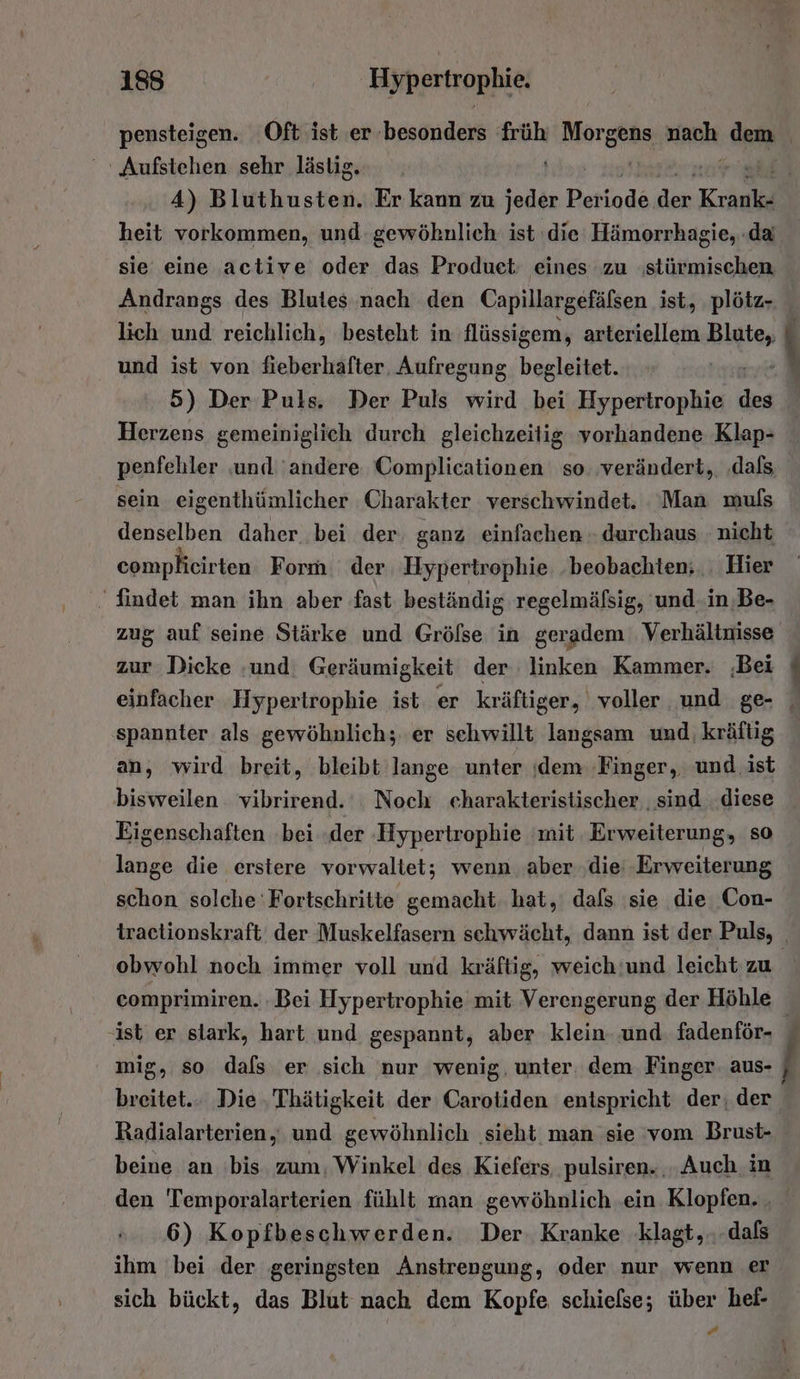 heit vorkommen, und gewöhnlich: ist ‘die Hämorrhagie, .da Andrangs des Blutes.nach den Capillargefäfsen ist, plötz- lich und reichlich, besteht in flüssigem, arteriellem Be und ist von fieberhafter, Aufregung begleitet. penfebler ‚und andere Complicationen so. verändert, ‚dafs sein eigenthümlicher Charakter verschwindet. ‘Man muls denselben daher bei der ganz einfachen - durchaus nicht complicirten Form der Hypertrophie ‚beobachten; Hier . findet man ihn aber fast beständig regelmäfsig, 'und.in,‚Be- zug auf seine Stärke und Grölse in geradem Verhältnisse zur Dicke ‚und Geräumigkeit der linken Kammer. ‚Bei spannter als gewöhnlich; er sehwillt langsam und kräftig an, wird breit, bleibt lange unter ‚dem Finger, und ist bisweilen vibrirend. Noch ceharakteristischer ‚sind diese Eigenschaften bei ‚der Hypertrophie mit Erweiterung, so lange die erstere vorwaltet; wenn aber ‚die: Erweiterung schon solche Fortschritte gemacht hat, dafs sie die Con- obwohl noch immer voll und kräftig, weich'und leicht zu ist er slark, hart und gespannt, aber klein. und. fadenför- breitet... Die ‚Thätigkeit der Carotiden entspricht der; der Radialarterien, und gewöhnlich ‚sieht man sie vom Brust- beine an bis zum. Winkel des Kiefers pulsiren. , Auch in den 'Temporalarterien fühlt man gewöhnlich ein Klopfen. . 6) Kopfbeschwerden. Der. Kranke klagt,..dals ihm bei der geringsten Anstrengung, oder nur wenn er sich bückt, das Blut nach dem Kopfe schiefse; über hel- Bd