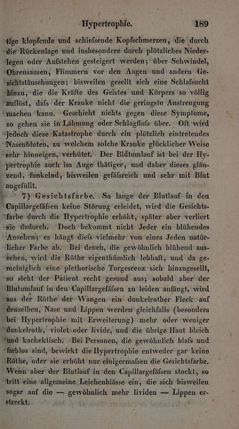 tige klopfende und schiefsende Kopfschmerzen, die ‚durch -die Rückenlage und insbesondere durch plötzliches Nieder- legen oder Aufstehen gesteigert werden; über Schwindel, “Ohrensausen; Flimmern vor den Augen und andern Ge- ‚sichtstäuschungen; bisweilen gesellt sich eine Schlafsucht -Hinzu,'die die Kräfte des Geistes und Körpers 'so völlig Auflöst, dafs- der Kranke nicht die geringste Anstrengung ‘machen kann. 'Geschieht nichts ‘gegen diese Symptome, so gehen sie in Lähniung oder Schlagflufs über. Oft wird jedoch diese Katastrophe durch ein plötzlich eintretendes -Nasenbluten, zu ‘welchem solche Kranke glücklicher Weise ‘sehr hinneigen, verhütet.: Der Blütumlauf ist bei der Hy- -pertrophie auch im Auge thätiger, und daher dieses glän- -zend, funkelnd;: FOUR Nr und :sehr mit Blut angefüllt. | 7) Gesichtsfarbe. So lange der Blutlauf in den 'Capillargefäßsen keine Störung erleidet, wird die Gesichts- farbe durch die Hypertrophie erhöht, später aber verliert ‘sie dadurch. Doch bekommt nicht Jeder ein blühendes Ansehen; es hängt diels vielmehr von eines Jeden natür- licher Farbe ab. Bei deneh, die gewöhnlich blühend' aus- sehen, wird: die Röthe eigenthümlich lebhaft, und da ge- meiniglich eine’ plethorische Turgescenz sich hinzugesellt, so sieht der Palient recht ‘gesund aus; sobald aber der Blutumlauf i in’dem Capillargefäfsen zu leiden anfängt, wird aus der Röthe' der Wangen: 'ein dunkelrother Fleck auf ‚denselben, Nase und Lippen werden gleichfalls (besonders bei Hypertrophie mit Erweiterung) mehr oder weniger “dunkelroth, violet:oder livide, und’ die übrige Haut bleich. “und 'kachektisch! ‘Bei Personen, die gewöhnlich blafs und “farblos sind, bewirkt die Hypertrophie entweder gar keine Röthe, oder sie erhöht nur einigermafsen die Gesichtsfarbe. ‘Wenn’ aber der’ Blutlauf in den Er re stockt, so ‚tritt 'eine allgemeine. Leichenblässe ein, die sich bisweilen sogar auf die — gewöhnlich mehr lividen — Pappe er- streckt: Ä