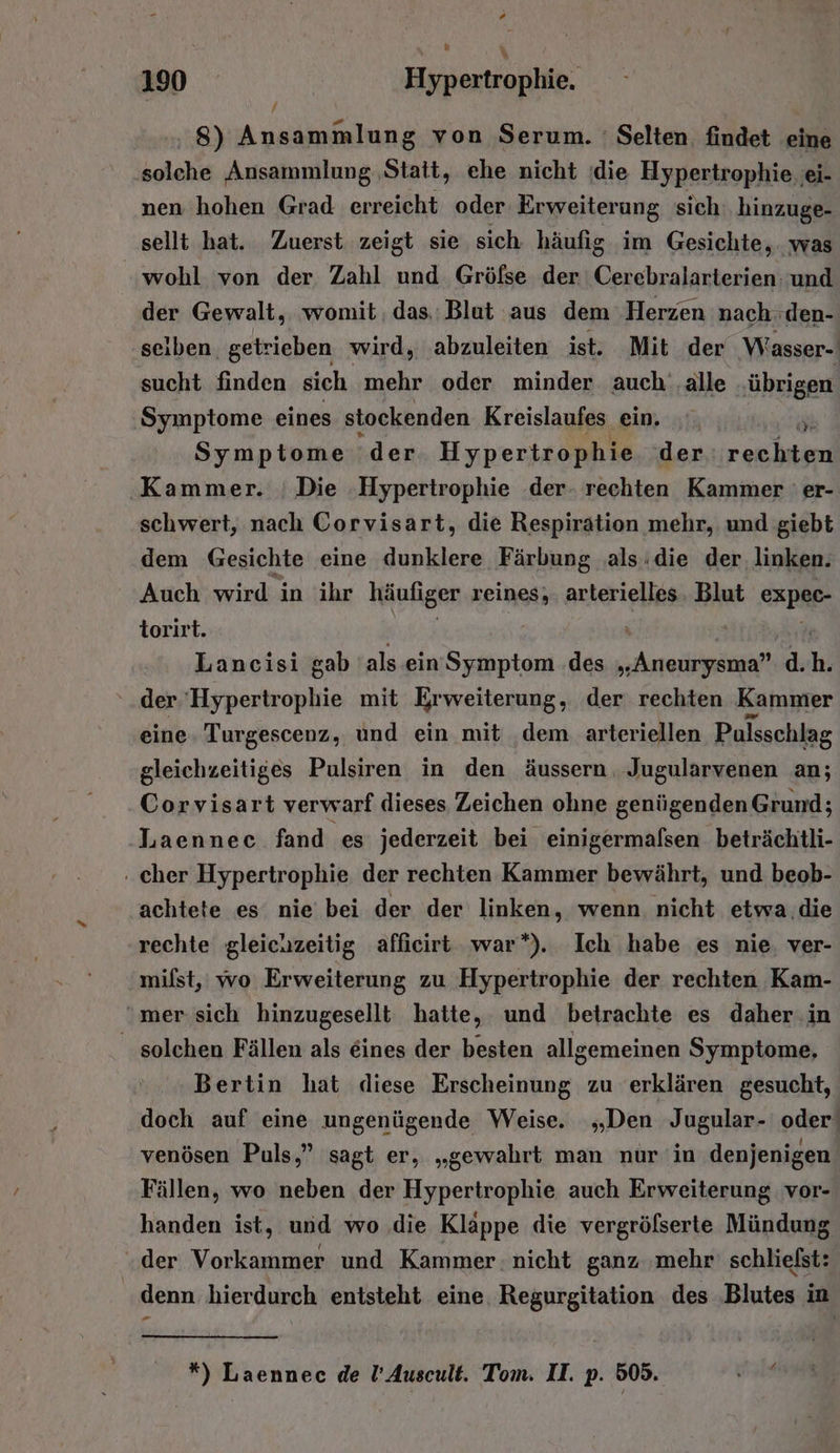 / 8) Ansammlung von Serum. ' Selten. findet eine solche Ansammlung ‚Statt, ehe nicht ‚die Hypertrophie ‚ei- nen hohen Grad erreicht oder Erweiterung sich hinzuge- sellt hat. Zuerst zeigt sie sich häufig im Gesichte, was ‘wohl von der Zahl und Gröfse der Cerebralarterien: und der Gewalt, womit. das. Blut aus dem Herzen nach. den- seiben. getrieben wird, abzuleiten ist. Mit der Wasser- sucht finden sich mehr oder minder auch‘ ‚alle ‚übrigen Symptome eines stockenden Kreislaufes ein. Symptome ‘der Hypertrophie der a; un ‚Kammer. ; Die Hypertrophie der- rechten Kammer ' er- schwert, nach Corvisart, die Respiration mehr, und giebt dem Gesichte eine dunklere Färbung .als:die der, linken. Auch wird in ihr häufiger reines, arterielles Blut expec- torirt. | Lancisi gab als ein Symptom .des „Aneurysma” d. h. der ‘Hypertrophie mit Erweiterung, der rechten Kammer eine. Turgescenz, und ein mit ‚dem arteriellen Pulsschlag gleichzeitiges Pulsiren in den äussern Jugularvenen an; Corvisart verwarf dieses Zeichen ohne genügenden Grund; Laennec fand es jederzeit bei einigermalsen beträchtli- - cher Hypertrophie der rechten Kammer bewährt, und beob- achtete es nie bei der der linken, wenn nicht etwa die rechte gleichzeitig affieirt war”). Ich habe es nie, ver- milst, wo Erweiterung zu Hypertrophie der rechten Kam- mer sich hinzugesellt hatte, und betrachte es daher in solchen Fällen als eines der besten allgemeinen Symptome, Bertin hat diese Erscheinung zu erklären gesucht, doch auf eine ungenügende Weise. „Den Jugular- oder’ venösen Puls,” sagt er, „gewahrt man nur in denjenigen Fällen, wo neben der Hypertrophie auch Erweiterung vor- handen ist, und wo die Klappe die vergröfserte Mündung der Vorkammer und Kammer. nicht ganz ‚mehr' schließst: denn hierdurch entsteht eine. Regurgitation des ‚Blutes in *) Laennec de !’Auscult. Tom. II. p. 505. wi