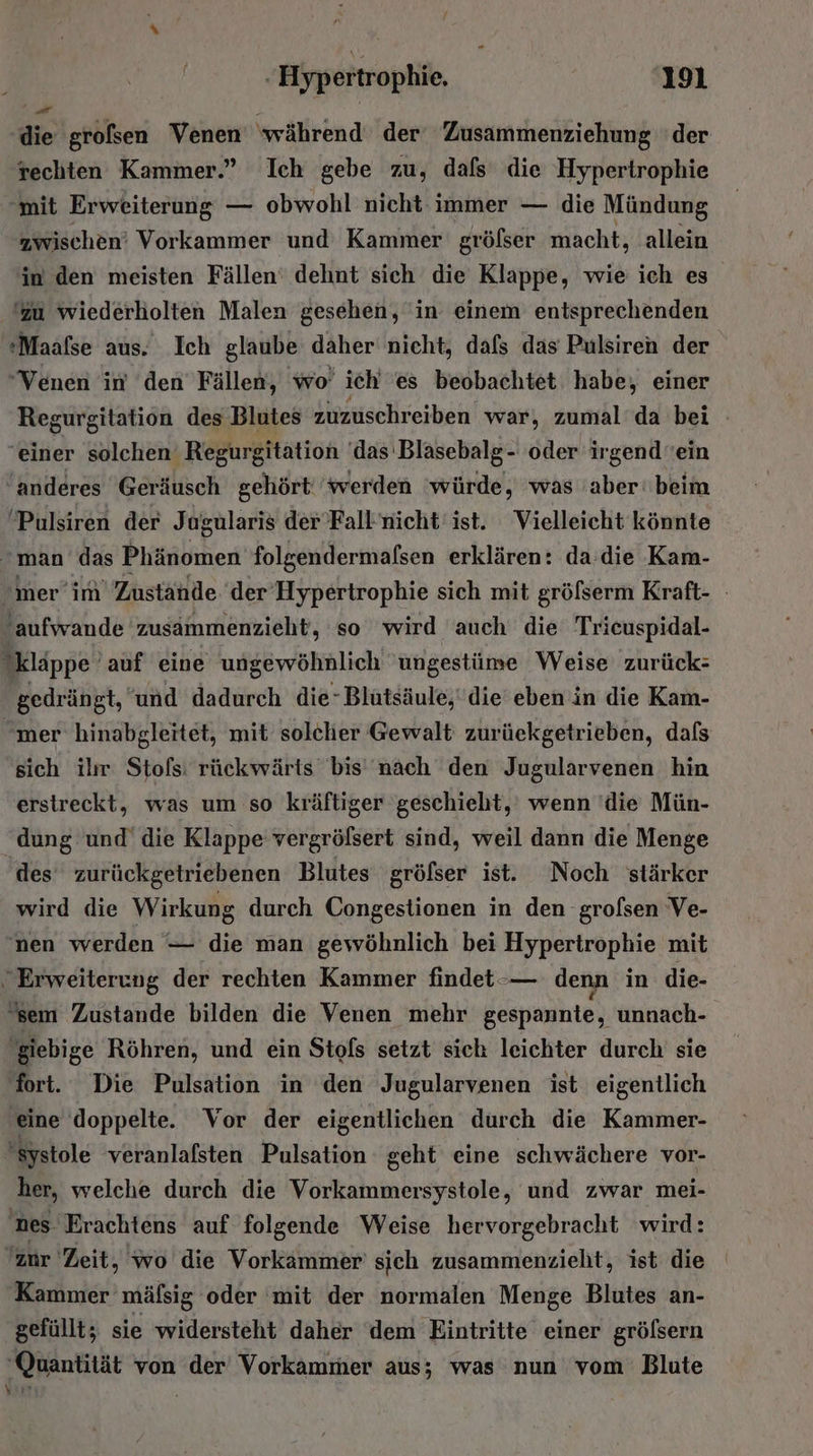 die grofsen Venen ‘während der‘ Zusammenziehung ‘der rechten Kammer.” Ich gebe zu, dafs die Hypertrophie mit Erweiterung — obwohl nicht immer — die Mündung zwischen’ Vorkammer und Kammer gröfser macht, allein in den meisten Fällen‘ dehnt sich die Klappe, wie ich es 'zu wiederholten Malen gesehen, in einem entsprechenden *Maafse aus. Ich glaube daher nicht, dafs das Pulsiren der Venen in ‘den Fällen, wo’ ich es beobachtet habe, einer Regurgitation des Blutes zuzuschreiben war, zumal‘da bei einer solchen Regurgitation ‘das Blasebalg- oder irgend ein anderes Geräusch gehört ‘werden ‘würde, was 'aber ‘beim Pulsiren der Jagularis der Fall nicht ‘ist. Vielleicht könnte man das Phänomen folgendermafsen erklären: da:die Kam- mer ’im Zustände der Hypertrophie sich mit gröfserm Kraft- ‚aufwande zusammenzieht, so wird auch die Trieuspidal- kläppe ’auf eine ungewöhnlich 'ungestime Weise zurück: gedrängt, und dadurch die -Blutsäule, die’ eben in die Kam- mer hinabgleitet, mit solcher Gewalt zurüeckgetrieben, dafs sich il Stofs: rückwärts bis nach den Jugularvenen hin erstreckt, was um so kräftiger geschieht, wenn 'die Mün- dung und die Klappe vergrölsert sind, weil dann die Menge des zurückgetriebenen Blutes gröfßser ist. Noch stärker wird die Wirkung durch Congestionen in den grofsen Ve- nen werden — die man gewöhnlich bei Hypertrophie mit . Erweiterung der rechten Kammer findet -— denn in die- sem Zustande bilden die Venen mehr gespannte, unnach- 'giebige Röhren, und ein Stofs setzt sich leichter durch sie fort. Die Pulsation in den Jugularvenen ist eigentlich eine doppelte. Vor der eigentlichen durch die Kammer- systole veranlafsten Pulsation geht eine schwächere vor- ‚her, welche durch die Vorkammersystole, und zwar mei- nes. Erachtens auf folgende Weise hervorgebracht wird: zur Zeit, wo die Vorkammer' sich zusammenzieht, ist die Kammer mäfsig oder mit der normalen Menge Blutes an- gefüllt; sie widersteht daher dem Eintritte einer grölsern ‘Quantität von der Vorkammer aus; was nun vom Blute Kart {