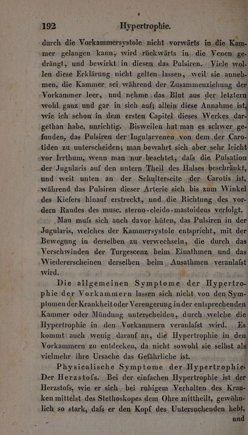 * 192 | -»Hyp ertrophie. hehe die ERNST, nicht ‚vorwärts in.die Kam- “mer gelangen kann, wird ‚rückwärts ‘in.. die Venen: ‚ge- drängt, und bewirkt'in diesen das Pulsiren. :; Viele wol- len diese Erklärung nicht gelten..lassen, weil’ sie. anneh- men, die Kammer. sei; während der Zusammenziehung der Vorkammer leer, und. nehme ;das. Blut aus der:.letztern wohl, ganz: und gar in sich. auf; allein’ diese Annahme. ist wie ich' schon ‚in dem ersten Capitel. dieses ‚Werkes dar- 'gethan habe, unrichtig. ‚Bisweilen. hat'man es schwer. ge- funden, das Pulsiren der Iugularvenen ‚von: dem.,der .Caro- tiden zu unterscheiden; man.bewahrt. sich. aber. sehr leicht vor ‚Irrthum, wenn man:'nur, beachtet, dafs die Pulsation „der 'Jugularis auf den untern Theil des. Halses beschränkt, und weit unten an der Schulterseite der, Carotis ist, während. das Pulsiren dieser .Arterie sich, bis.zum Winkel des Kiefers hinauf erstreckt, und.‚die Richtung ‚des. vor- dern Randes: des musc. sterno-cleido-mastoideus verfolgt. ‚Man mufs sich. auch davor.hüten, das Pulsiren in der Jugularis,. welches der Kammersystole entspricht, mit der Bewegung in. derselben, ‚zu. verwechseln, die durch . das Verschwinden der Turgescenz; beim. Einathmen und. das Wiedererscheinen derselben beim. Ausathmen ua wird. } Die allgemeinen era der ee phie.der Vorkammiern lassen sich nicht, von den Sym- ptomen der Krankheitoder Verengerung in.der entsprechenden Kammer oder Mündung unterscheiden, durch welche. die Hypertrophie in. den ‚Vorkammern veranlafst wird. , Es kommt‘ auch wenig darauf an, die Hypertrophie in . den Vorkammern zu entdeckeu, da nicht sowohl sie selbst als vielmehr ihre Ursache das Gefährliche ist. | Physicalische Symptome der,Hypertrophie- Der Herzstofs. Bei der einfachen Hypertrophie ‚ist ‚der Herzstofs, wie er sich ‚bei ruhigem ‚Verhalten. des Kran- ken mittelst. des Stethoskopes dem. Ohre mittheilt, gewöhn- lich so stark, ‚dafs er den Kopf. des., Untersuchenden hebt, | und Es