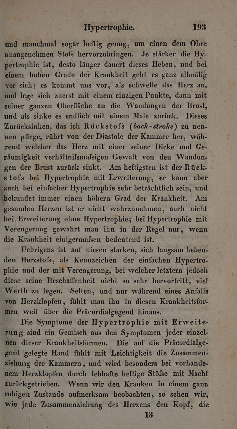 und manchmal sogar heftig genug, um einen dem Ohre unangenehmen Stols ev ringe Je stärker die Hy- pertrophie ist, desto länger dauert dieses Heben, nnd bei einem hohen Grade der Krankheit geht es ganz allmälig vor sich; es kommt uns vor, als schwelle das Herz an, und lege sich zuerst mit einem einzigen Punkte, dann mit seiner ganzen Öberfläche an die Wandungen der Brust, und als sinke es endlich mit einem Male zurück. Dieses Zurücksinken, das ich Rückstofs (back-stroke) zu nen- nen pflege, rührt von der Diastole der Kammer her, wäh- rend welcher das Herz mit einer seiner Dicke und Ge- räumigkeit verhältnifsmäßsigen Gewalt von den Wandun- gen der Brust zurück sinkt. Am hefligsten ist der Rück- stofs bei Hypertrophie mit Erweiterung, er kann aber ‚auch bei einfacher Hypertrophie sehr beträchtlich sein, und bekundet immer einen höhern Grad der Krankheit. Am gesunden ‘Herzen ist er nicht wahrzunehmen, auch nicht bei Erweiterung olıne Hypertrophie; bei Hypertrophie mit die Krankheit einigermalsen bedeutend ist. Uebrigens ist auf diesen starken, sich langsam heben- den Herzstofs, als Kennzeichen der einfachen Hypertro- phie und der mit Verengerung, bei welcher letztern jedoch diese seine Beschaffenheit nicht so sehr hervortritt, viel Werth zu legen. Selten, und nur während eines Anfalls von Herzklopfen, fühlt man ihn in diesen Krankheitsfor- men weit über die Präcordialgegend hinaus. Die Symptome der Hypertrophie mit Erweite- run sind ein. Gemisch aus den Symptomen jeder einzel- nen dieser Krankheitsformen. Die auf die Präcordialge- gend gelegte Hand fühlt mit Leichtigkeit die Zusammen- ziehung der Kammern, und 'wird ‘besonders bei vorhande- ‚nem Herzklopfen durch lebhafte heftige Stölse mit Macht zurück’getrieben. Wenn wir den Kranken in einem ganz ruhigen Zustande aufmerksam beobachten, so sehen wir, wie jede Zusammenziehung des Herzens den Kopf, die 13 z