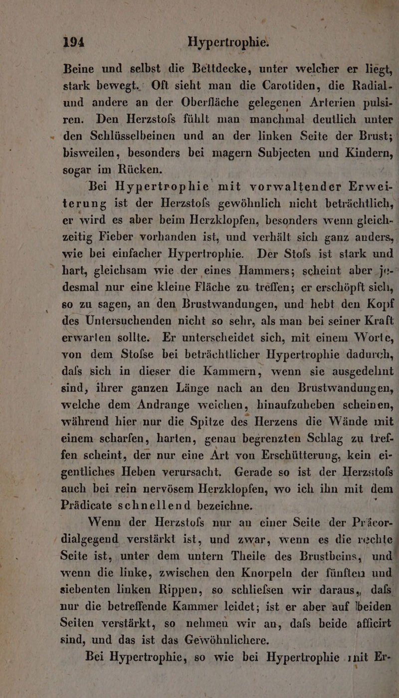 Beine und selbst die Beitdecke, unter welcher er liegt, stark bewegt.‘ Oft sieht man die Carotiden, die Radial- und andere an der Oberfläche gelegenen Arterien pulsi- ren. Den Herzstofs fühlt man manchmal deutlich unter den Schlüsselbeinen und an der linken Seite der Brust; bisweilen, besonders bei magern Subjeeten und Kindern, sogar im Rücken. | Bei Hypertrophie mit vorwaltender Erwei- terung ist der Herzstols gewöhnlich nicht beträchtlich, er wird es aber beim Herzklopfen, besonders wenn gleich- zeitig Fieber vorhanden ist, und verhält sich ganz anders, wie bei einfacher Hyperirophie. Der Stols ist stark und  hart, gleichsam wie .der eines Hammers; scheint aber _je-‘ desmal nur eine kleine Fläche zu treflen; er erschöpft sich, so zu sagen, an den Brustwandungen, und hebt den Kopf des Untersuchenden nicht so sehr, als man bei seiner Kraft erwarten sollte. Er unterscheidet sich, mit einem Worte, von dem Stofse bei beträchtlicher Hypertrophie dadurch, dafs sich in dieser die Kammern, wenn sie ausgedelnt ' sind, ihrer ganzen Länge nach an den Brustwandungen, welche dem Andrange weichen, hinaufzuheben scheinen, während hier nur die Spitze des Herzens die Wände mit einem scharfen, harten, genau begrenzten Schlag zu tref- fen scheint, der nur eine Art von Erschütterung, kein ei- gentliches Heben verursacht. Gerade so ist der Herzstols auch bei rein nervösem Herzklopfen, wo ich ihn mit dem Prädicate schnellend bezeichne. Wenn der Herzstofs nur an einer Seite der Präcor- ‘ dialgegend verstärkt ist, und zwar, wenn es die rechte Seite ist, unter dem untern Theile des Brustbeins, und‘ wenn die linke, zwischen den Knorpeln der fünften und siebenten linken Rippen, so schlielsen wir daraus, dals nur die betreffende Kammer leidet; ist er aber auf !beiden Seiten verstärkt, so nehmen wir an, dafs beide affieirt sind, und das ist das Gewöhnlichere. Bei Hypertrophie, so wie bei Hypertrophie ınit Er-