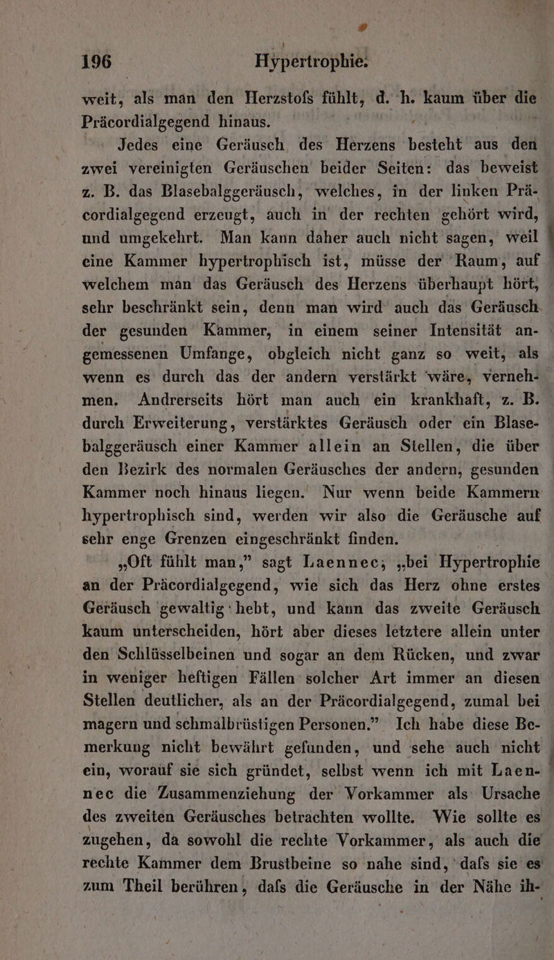 Präcordialgegend hinaus. Jedes eine Geräusch des Herzens besteht aus den zwei vereinigten Geräuschen beider Seiten: das beweist z. B. das Blasebalggeräusch, welches, in der linken Prä- cordialgegend erzeugt, auch in der rechten gehört wird, und umgekehrt. Man kann daher auch nicht sagen, weil eine Kammer hypertrophisch ist, müsse der ‘Raum, auf welchem man das Geräusch des Herzens überhaupt hört, sehr beschränkt sein, denn man wird auch däs Geräusch der gesunden Kammer, in einem seiner Intensität an- gemessenen Umfange, obgleich nicht ganz so weit, als men, Andrerseits hört man auch ein krankhaft, z. B. durch Erweiterung, verstärktes Geräusch oder ein Blase- balggeräusch einer Kammer allein an Stellen, die über den Bezirk des normalen Geräusches der andern, gesunden Kammer noch hinaus liegen. Nur wenn beide Kammern hypertrophisch sind, werden wir also die Geräusche auf sehr enge Grenzen ehrkeschränkt finden. „Oft fühlt man,” sagt Laennec;, „bei Hypertrophie Geräusch gewaltig‘hebt, und kann das zweite Geräusch kaum unterscheiden, hört aber dieses letztere allein unter den Schlüsselbeinen und sogar an dem Rücken, und zwar in weniger heftigen Fällen solcher Art immer an diesen Stellen deutlicher, als an der Präcordialgegend, zumal bei magern und schmälbrüstigen Personen.” Ich habe diese Be- nec die Zusammenziehung der Vorkammer als Ursache des zweiten Geräusches betrachten wollte. Wie sollte es zugehen, da sowohl die rechte Vorkammer, als auch die