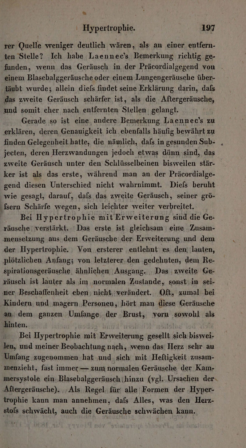 &gt;) , ' Hypertropbie. 197 rer Quelle weniger deutlich wären, als an einer entfern- ‚ten Stelle? Ich habe Laennec’s Bemerkung richtig ge- funden, wenn das Geräusch in der Präcordialgegend von einem Blasebalggeräusche oder einem Lungengeräusche über- ‚däubt wurde; allein diefs findet seine Erklärung darin, dafs ‚das zweite Geräusch schärfer ist, als die Aftergeräusche, und somit eher nach entfernten Stellen gelangt. Gerade so ist eine. andere Bemerkung Laennec’s zu ‚erklären, deren, Genauigkeit ich. ebenfalls häufig bewährt zu finden Gelegenheit.hatte, die nämlich, dafs in gesunden Sub- , jeeten, deren Herzwandungen jedoch etwas dünn ‚sind, das zweite Geräusch unter den Schlüsselbeinen bisweilen stär- ker ist als das erste, während man an der Präcordialge- gend diesen Unterschied nicht wahrnimmt. Diefs beruht wie gesagt, darauf, dals das zweite Geräusch, seiner grö- ‚fsern Schärfe wegen, sich leichter weiter verbreitet. Bei Hypertrophie mit Erweiterung sind die Ge- räusche verstärkt. Das erste ist gleichsam eine . Zusam- menseizung aus dem Geräusche: der Erweiterung und dem der Hyperirophie. Von ‚ersterer entlehnt‘ es; ‚den; ‚lauten, plötzlichen Anfang; von letzterer, den gedehnten, dem Re- spirationsgeräusche ähnlichen Ausgang. ; Das zweite Ge- zäusch ist lauter als im ‚normalen Zustande, sonst;in sei- ner Beschaffenheit eben nicht,:verändert. Oft, zumal bei ‚Kindern und magern Personen, hört man diese Geräusche an, dem ganzen Umfange, der ‚Brust, vorn sowohl als hinten. . Bei Hypertrophie er HEMveileruÄg tn sich biesieh len, und meiner Beobachtung nach, ‚wenn das’ Herz sehr au Umfang zugenommen hat ‚und. sich mit. Heftigkeit zusam- menzieht, fast immer — zum normalen Geräusche der Kam- mersystole ein. Blasebalggeräusch \hinzu (vgl... Ursachen der. ‚Aftergeräusche). .‚ Als Regel. für' alle’ Formen der :Hyper- irophie kann man annehmen, dafs Alles, was den Herz- stols schwächt, auch die Geräusche schwächen kann.