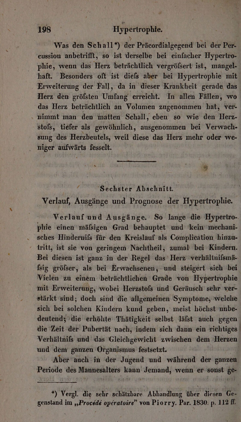 Was den Schall*) der Präcordialgegend bei der Per- cussion anbetrifft, so ‘ist derselbe bei einfacher Hypertro- phie, wenn das Herz beträchtlich vergrößert ist, mangel- haft. Besonders oft ist diefs aber bei Hypertrophie mit . Erweiterung der Fall, da in dieser Krankheit gerade das Herz den gröfsten Umfang erreicht. In allen Fällen, wo das Herz beträchtlich an Volumen zugenommen hat, ver- . nimmt man den matten Schall, eben so wie den Herz- stofs, tiefer als gewöhnlich, ausgenommen bei Verwach- sung des Herzbeutels, weil diese das Herz mehr oder we- niger aufwärts fesselt. m —————nm x j z E geh Sechster Alschhter.” . Verlauf, Ausgänge und. Prognose der Hypertrophie. Verlauf und Ausgänge. So lange die Hyperiro- phie einen mäfsigen Grad behauptet und kein’ 'mechani- sches Hindernifls für den Kreislauf als Complication hinzu- ' tritt, ist sie von geringem Nachtheil, zumal bei Kindern. Bei diesen ist ganz in der Regel das Herz 'verhältnilsmä- fsig grölser, als bei Erwachsenen, : und steigert sich bei Vielen zu einem beträchtlichen Grade von Hypertrophie mit Erweiterung, wobei Herzstofs und Geräusch’ sehr ver- stärkt sind; doch sind die allgemeinen Symptome, 'welche sich bei solchen Kindern kund geben, meist höchst unbe- deutend; ’die erhöhte Thätigkeit selbst lälst auch gegen die Zeit der Pübertät nach, indem sich dann ein richtiges Verhältnifs und das Gleichgewicht zwischen dem Herzen und dem ganzen Organismus festsetzt. Aber auch in der Jugend und während der ganzen Periode des Männesalters kann Jemand, wenn er sonst ge- ie) Vergl. die sehr schätzbare Abhandlung über diesen Ge- genstand im „Procede operatoire” von Piorry. Par. 1830: p. 112 ff.