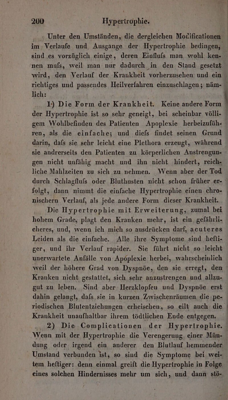 &lt; Unter den Umständen, die dergleichen Mocificationen wird, den Verlauf der Krankheit vorherzusehen und ein lich: - 1) Die Form der Krankheit. Keine andere Form der Hypertrophie ist so sehr geneigt, bei scheinbar völli- gem Wohlbefinden des Patienten Apoplexie herbeizufüh- ren, als die einfache; und diefs findet seinen Grund sie andrerseits den Patienten zu körperlichen Anstrengun- gen nicht unfähig macht und ihn nicht hindert, reich- liche Mahlzeiten zu sich zu. nehmen. Wenn aber der Tod nischern Verlauf, als jede andere Form dieser Krankheit. Die Hypertrophie mit Erweiterung, zumal bei hohem Grade, plagt den Kranken mehr, ist ein, gefährli- cheres, und, wenn ich mich so ausdrücken darf, acuteres Leiden als die einfache. Alle ihre. Symptome ‚sind hefti- ger, und ihr Verlauf rapider. Sie führt nicht so leicht unerwartete Anfälle von Apöplexie herbei, wahrscheinlich Kranken nicht gestattet, sich sehr anzusirengen und allzu- dahin gelangt, dafs, sie in kurzen Zwischenräumen. die ;pe- Krankheit unaufhaltbar ihrem tödtlichen Ende. entgegen. dung oder. irgend ein anderer den Blutlauf hemmender ' Unmistand verbunden ist; so sind die Symptome bei, wei- tem heftiger: denn einmal greift die Hypertrophie in Folge eines solchen Hindernisses mehr um sich, und dann stö- {