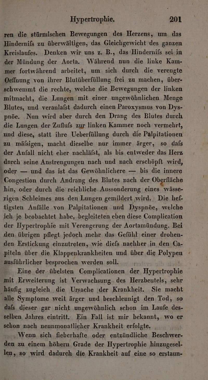 ren die stürmischen Bewegungen des Herzens, um. das Hindernifs zu überwältigen, das Gleichgewicht des ganzen Kreislaufes. Denken wir uns z, B., das Hindernils sei. in der Mündung der Aorta. Während nun die linke Kam- mer fortwährend arbeitet, um sich durch die. verengte Oeffnung von ihrer Blutüberfüllung, frei zu machen, über- schwemmt die rechte, welche die Bewegungen der linken mitmacht, die. Lungen mit einer ungewöhnlichen. Menge Blutes, und veranlafst dadurch einen Paroxysmus von Dys- pnöe. ‚Nun wird aber durch den Drang des Blutes durch die Lungen. der Zufluls zur linken Kammer noch vermehrt, und Be; statt ihre Ueberfüllung durch die Palpitationen zu mälsigen, macht dieselbe nur immer ärger, so dals der Anfall nicht eher nachläfst, als bis entweder das Herz dnrch seine Anstrengungen nach und nach erschöpft wird, „oder — und das ist das Gewöhnlichere — bis die innere Congestion durch Andrang des Blutes nach der Oberfläche hin, oder durch die'reichliche. Aussonderung eines wässe- rigen.Schleimes aus den Lungen gemildert ‚wird. : Die hef- tigsten Anfälle von Palpitationen . und Dyspnöe, welche ich je beobachtet habe, ‚begleiteten eben diese Complication der Hypertrophie mit Verengerung der Aortamündung. Bei den, übrigen pflegt jedoch mehr das: Gefühl einer drohen- den Erstickung einzutreten, wie diefs nachher in den; Ca- piteln über die Klappenkrankheiten und über die Polypen ‚ausfübrlicher besprochen werden soll. FR Eine der -übelsten Complicationen der Hypesirophig mit Erweiterung ist Verwachsung.. des Herzbeutels, sehr ‚häufig zugleich die Ursache ;der Krankheit. Sie macht ‚alle Symptome weit ärger und beschleunigt den Tod, so dals dieser gar nicht ungewöhnlich schon im Laufe, des- selben, Jahres eintritt. Ein. Fall ist mir bekannt, wo er schon nach neunmonatlicher Krankheit erfolgte. Ä „Wenn sich fieberhafte oder entzündliche Beschwer- den zu einem höhern. Grade der Hyperirophie hinzugesel- len, so wird dadurch. die Krankheit auf eine so erstaun-