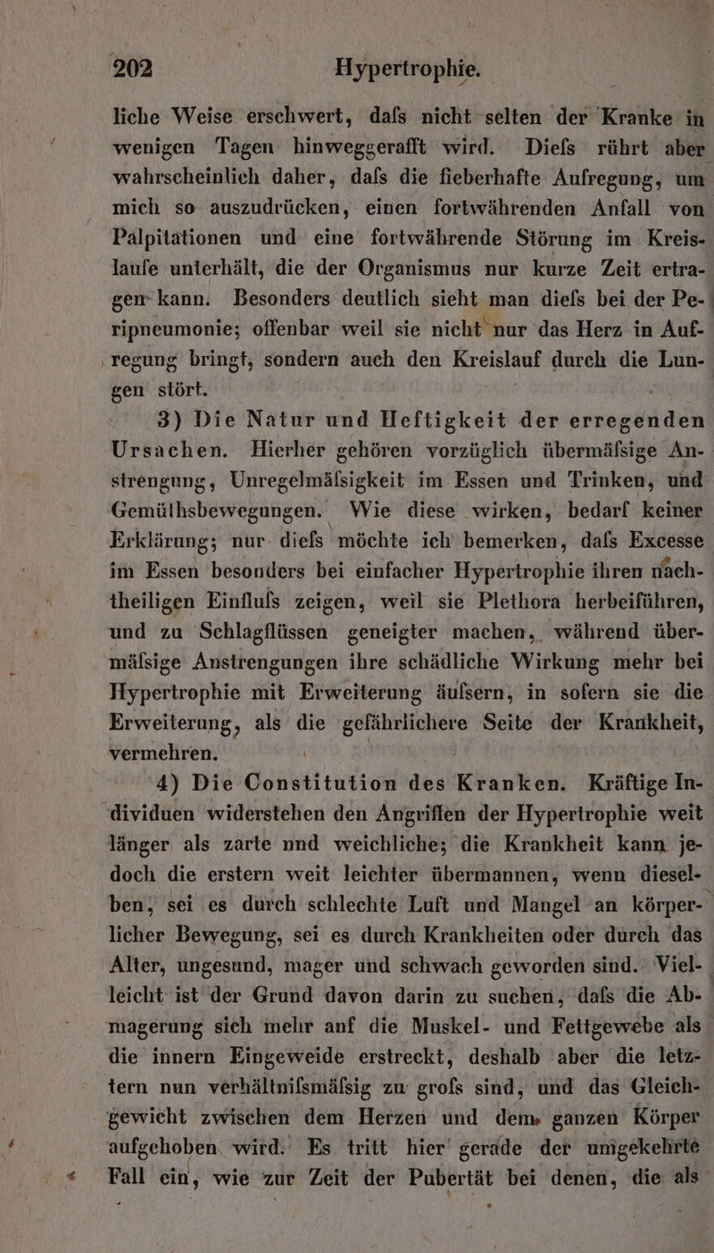 liche Weise erschwert, dafs nicht selten der Kranke in wenigen Tagen hinweggerafft wird. Diefs rührt aber wahrscheinlich daher, dafs die fieberhafte Aufregung, um mich so auszudrücken, einen fortwährenden Anfall von Palpitätionen und eine fortwährende Störung im Kreis- laufe unterhält, die der Organismus nur kurze Zeit ertra- [3 . [2 [1] [I on ® ripneumonie; offenbar weil sie nicht nur das Herz in Auf- i gen stört. 3) Die Natur und Heftigkeit der erregenden Ursachen. Hierher gehören vorzüglich übermäfsige An- strengung, Unregelmälsigkeit im Essen und Trinken, und Gemüthsbewegungen. Wie diese wirken, bedarf keiner Erklärung; nur. diefs möchte ich’ bemerken, dals Excesse im Essen besonders bei einfacher Hypertrophie ihren nach- theiligen Einfluls zeigen, weil sie Plethora herbeiführen, und zu Schlagflüssen geneigter machen, während über- mäfsige Anstrengungen ihre schädliche Wirkung mehr bei Erweiterung, als die gefährlichere Seite ai Krankheit, vermehren. '4) Die Constitution des Kranken. Kräftige In- länger als zarte nnd weichliche; die Krankheit kann je- doch die erstern weit leichter übermannen, wenn diesel- licher Bewegung, sei es durch Krankheiten oder durch das leicht ist der Grund davon darin zu suchen, dafs die Ab- die innern Eingeweide erstreckt, deshalb aber die letz- tern nun verhältnilsmäfsig zu grofs sind, und das Gleich- gewicht zwischen dem Herzen und dem» ganzen Körper aufgehoben wird. Es tritt hier’ gerade der umgekehrte
