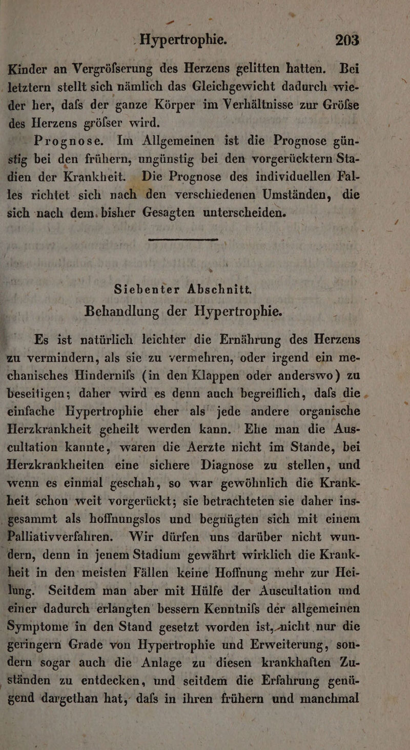 . . Hypertrophie. 203 Kinder an Vergröfserung des Herzens gelitten hatten. Bei ‚letztern stellt sich nämlich das Gleichgewicht dadurch wie- der her, dafs der ganze Körper im Verhältnisse zur Grölse des Herzens grölser wird. | Prognose. Im Allgemeinen ist die Prognose gün- stig bei den frühern, ungünstig bei den vorgerücktern Sta- dien der Krankheit. Die Prognose des individuellen Fal- les richtet sich nach den verschiedenen Umständen, die sich nach dem. bisher Gesagten unterscheiden. y \ % Siebenter Abschnitt. Behandlung der Hypertrophie. Es ist natürlich leichter die Ernährung des Herzens zu vermindern, als sie zu vermehren, oder irgend ein me- chanisches Hindernifs (in den Klappen oder anderswo) zu beseitigen; daher wird es denn auch begreiflich, dafs die einfache Hypertrophie eher als’ jede andere organische Herzkrankheit geheilt werden kann. Ehe man die Aus- cultation kannte, waren die Aerzte nicht im Stande, bei Herzkrankheiten eine sichere Diagnose zu stellen, und wenn es einmal geschah, so war gewöhnlich die Krank- heit schon weit vorgerückt; sie betrachteten sie daher ins- ‚gesammt als hoffnungslos und begnügten sich mit einem Palliativverfahren. Wir dürfen uns darüber nicht wun- dern, denn in jenem Stadium gewährt wirklich die Krank- heit in den’ meisten Fällen keine Hoffnung mehr zur Hei- lung. Seitdem man aber mit Hülfe der Auscultation und einer dadurch erlängten’ bessern Kenntnils der allgemeinen Symptome in den Stand gesetzt worden ist, nicht nur die geringern Grade von Hypertrophie und Erweiterung, son- dern sogar auch die Anlage zu diesen krankhaften Zu- ‚ ständen zu entdecken, und seitdem die Erfahrung genü- gend dargethan hat, dafs in ihren frühern und manchmal