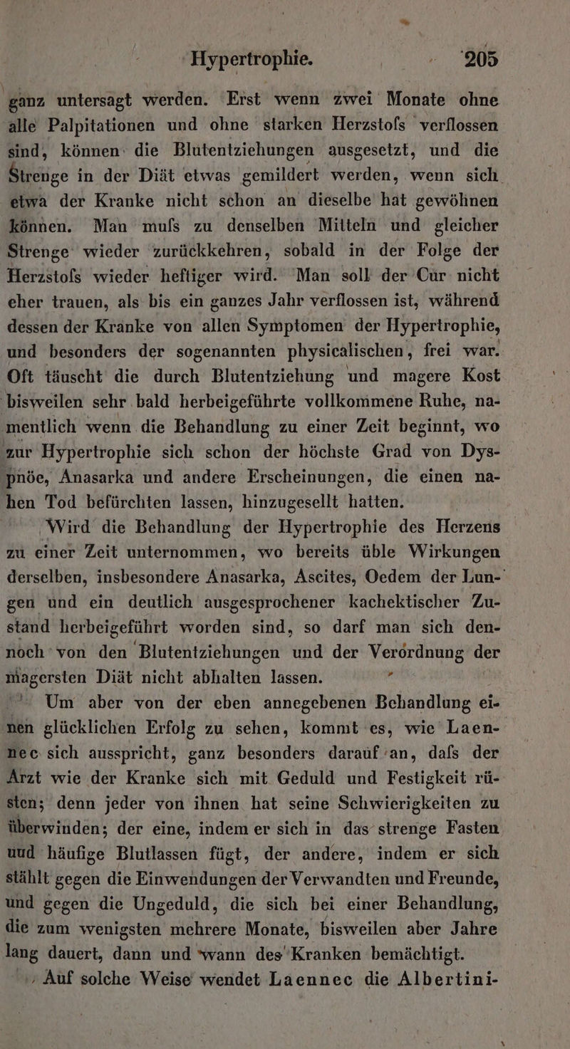 ‚ganz untersagt werden. Erst wenn zwei Monate ohne alle Palpitationen und ohne starken Herzstols verflossen sind, können: die Blutentziehungen ausgesetzt, und die Binz in der Diät etwas gemildert werden, wenn sich. etwa der Kranke nicht schon an dieselbe hat gewöhnen können. Man mufs zu denselben Mitteln und gleicher Strenge wieder zurückkehren, sobald in der Folge der Herzstofs wieder heftiger wird. 'Man soll der Cür nicht eher trauen, als bis ein ganzes Jahr verflossen ist, während dessen der Kranke von allen Symptomen der Hypertrophie, und besonders der sogenannten physicalischen , frei war. Oft täuscht die durch Blutentziehung und magere Kost ‚bisweilen sehr ..bald herbeigeführte vollkommene Ruhe, na- ‚mentlich wenn die Behandlung zu einer Zeit beginnt, wo zur Hypertrophie sich schon der höchste Grad von Dys- ‚Pnöe, Anasarka und andere Erscheinungen, die einen na- hen Tod befürchten lassen, hinzugesellt hatten. | Wird die Behandlung der Hypertrophie des Herzens zu einer Zeit unternommen, wo bereits üble Wirkungen derselben, insbesondere Anasarka, Aseites, Oedem der Lun- gen und ein deutlich ausgesprochener kachektischer Zu- stand herbeigeführt worden sind, so darf man sich den- noch ‘von den Blutentziehungen und der Verordnung der magersten Diät nicht abhalten lassen.  Um aber von der eben annegebenen Behandlung ei- nen glücklichen Erfolg zu sehen, kommt es, wie Laen- Dec: sich ausspricht, ganz besonders darauf 'an, dafs der Arzt wie der Kranke sich mit Geduld und Festigkeit rü- sten; denn jeder von ihnen hat seine Schwierigkeiten zu überwinden; der eine, indem er sich in das strenge Fasten, uud häufige Blutlassen fügt, der andere, indem er sich stählt gegen die Einwendungen der Verwandten und Freunde, und gegen die Ungeduld, die sich bei einer Behandlung, die zum wenigsten GER Monate, bisweilen aber Jahre lang dauert, dann und ‘wann des’Kranken bemächtigt. ‚ Auf solche Weise wendet Laennec die Albertini-