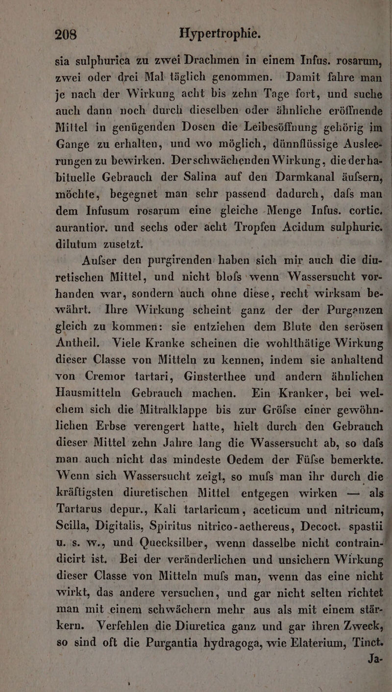 AR je nach der Wirkung acht bis zehn Tage fort, und suche auch dann noch durch dieselben oder ähnliche eröffnende Mittel in genügenden Dosen die’ Leibesöffnung gehörig im Gange zu erhalten, und wo möglich, dünnflüssige Auslee- HT aD an EEE. EEE möchte, begegnet man sehr passend dadurch, dafs man aurantior. und sechs oder acht Tropfen Acidum sulphurie. dilutum zusetzt. | Aufser den purgirenden: haben 'sich mir auch die diu- retischen Mittel, und nicht blofs ‘wenn Wassersucht vor- handen war, sondern auch ohne diese, recht wirksam be- währt. Ihre Wirkung scheint ganz der der Purganzen Antheil. Viele Kranke scheinen die wohlthätige Wirkung dieser Classe von Mitteln zu kennen, indem sie anhaltend von Cremor tartari, Ginsterthee und andern ähnlichen Hausmitteln Gebrauch machen. Ein Kranker, bei wel- chem sich die Mitralklappe bis zur Grölse einer gewöhn- lichen Erbse verengert hatte, hielt durch den Gebrauch man. auch nicht das mindeste Oedem der Fülse bemerkte. Wenn sich Wassersucht zeigt, so mufs man ihr durch die. kräftigsten diuretischen Mittel entgegen wirken — als u. s. w., und Quecksilber, wenn dasselbe nicht contrain- dieirt ist. : Bei der veränderlichen und unsichern Wirkung dieser Classe von Mitteln mufs man, wenn das eine nicht wirkt, das andere versuchen, und gar nicht selten richtet man mit einem schwächern mehr aus als mit einem stär- kern. Verfehlen die Diuretica ganz und gar ihren Zweck, so sind oft die Purgantia hydragoga, wie Elaterium, Tinet. Ja-