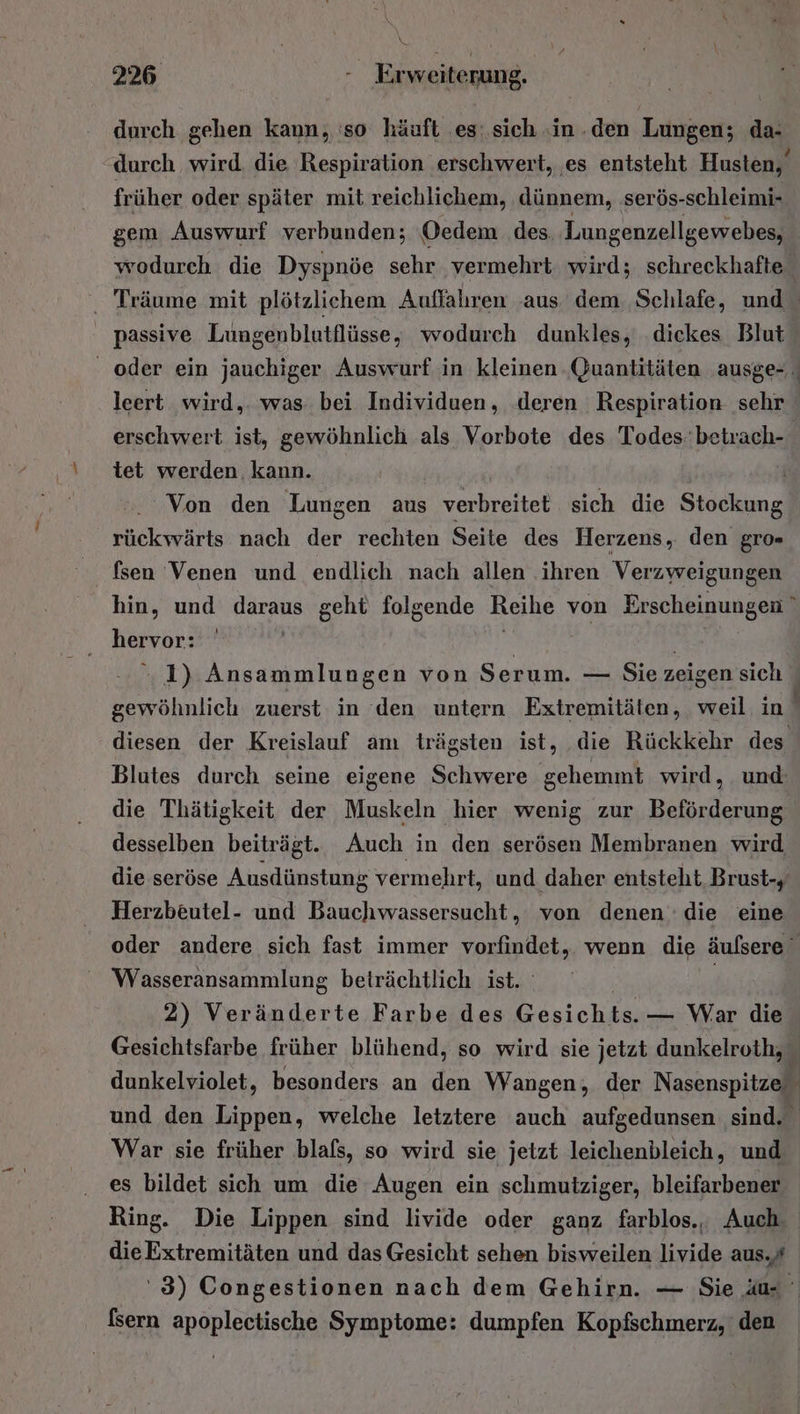 durch gehen kann, 'so häuft es: sich ‚in.den Lungen; da- durch wird. die Respiration erschwert, es entsteht Husten, früher oder später mit reichlichem, dünnem, serös-schleimi- gem Auswurf verbunden; Oedem des Lungenzellgewebes, wodurch die Dyspnöe sehr vermehrt. wird; schreckhafte Träume mit plötzlichem Auffahren ‚aus dem Schlafe, und passive Lungenblutflüsse, wodurch dunkles, .diekes Blut - oder ein jauchiger Auswurf in kleinen Quantitäten ‚ausge- leert wird,. was. bei Individuen, .deren Respiration sehr erschwert ist, gewöhnlich als Vorbote des Todes: betrach- tet werden. kann. | Von den Lungen aus verbreitet sich die rt rückwärts nach der rechten Seite des Herzens, den gro= fsen Venen und endlich nach allen ‚ihren Verzweigungen hin, und Tau geht folgende Reihe von Erscheinungen hervor: 1) Ansammlungen von Serum. — Sie zeigen sich gewöhnlich zuerst in ‘den untern Extremitäten, weil in diesen der Kreislauf am trägsten ist, die Rückkehr des Blutes durch seine eigene Schwere gehemmt wird, und: die Thätigkeit der Muskeln hier wenig zur Beförderung desselben beiträgt. Auch in den serösen Membranen wird die seröse Ausdünstung vermehrt, und daher entsteht Brust-, Herzbeutel- und Bauchwassersucht,, von denen die eine oder andere sich fast immer TORRDUpH: wenn die äufsere Wasseransammlung beträchtlich ist. | 2) Veränderte Farbe des Gesichts. — War die Gesichtsfarbe früher blühend, so wird sie jetzt dunkelroth, dunkelviolet, besonders an den Wangen; der Nasenspitze) und den Lippen, welche letztere auch aufgedunsen sind. War sie früher blafs, so wird sie jetzt leichenbleich, und es bildet sich um die Augen ein schmutziger, bleifarbener Ring. Die Lippen sind livide oder ganz farblos., Auch dieExtremitäten und das Gesicht sehen bisweilen livide aus.# '3) Congestionen nach dem Gehirn. — Sie üu- fsern apoplectische Symptome: dumpfen Kopfschmerz, den