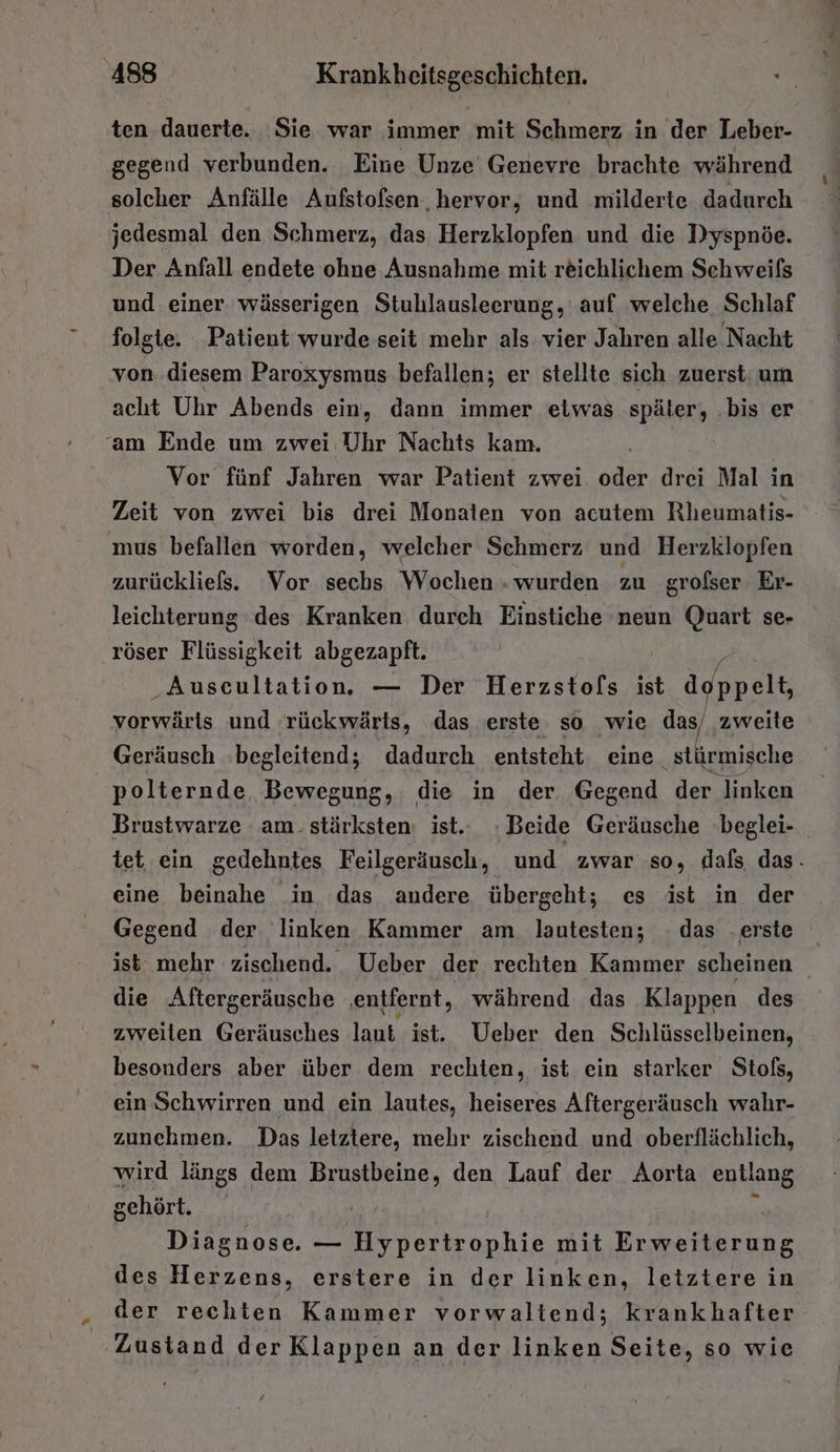 ten dauerte. ‚Sie war immer mit Schmerz in der Leber- gegend verbunden. Eine Unze Genevre brachte während solcher Anfälle Aufstofsen. hervor, und .milderte dadurch jedesmal den Schmerz, das Herzklopfen und die Dyspnöe. Der Anfall endete ohne Ausnahme mit reichlichem Schweifs und einer. wässerigen Stuhlausleerung, auf welche Schlaf folgte. Patient wurde seit mehr als vier Jahren alle Nacht von. diesem Paroxysmus befallen; er stellte sich zuerst: um acht Uhr Abends ein, dann immer eiwas später, .bis er ‘am Ende um zwei Uhr Nachts kam. Vor fünf Jahren war Patient zwei oder drei Mal in Zeit von zwei bis drei Monaten von acutem Rheumatis- mus befallen worden, welcher Schmerz und Herzklopfen zurückliefs. Vor sechs Wochen . wurden zu grofser Er- leichterung des Kranken durch Einstiche neun Quart se- röser Flüssigkeit abgezapft. ‚Auscultation. — Der Herzstofs ist d Rele vorwärls und rückwärts, das erste so wie das/ zweite Geräusch begleitend; dadurch entsteht eine stürmische _ polternde Bewegung, die in der. Gegend der linken Brustwarze am. stärksten: ist.. Beide Geräusche beglei- tet ein gedehntes Feilgeräusch, und zwar so, dafs das. eine beinahe in das andere übergeht; es ist in der Gegend der linken Kammer am. lautesten; das .erste ist mehr zischend. Ueber der rechten Kammer scheinen die Aftergeräusche ‚entfernt, während das Klappen des zweilen Geräusches lant, ist. Ueber den Schlüsselbeinen, besonders aber über dem rechten, ist ein starker Stols, ein Schwirren und ein lautes, heiseres Aftergeräusch wahr- zunehmen. Das letztere, mehr zischend und oberflächlich, wird längs dem Brustbeine, den Lauf der Aorta entlang sehört. | Diagnose. — Hypertrophie mit Erweiterung des Herzens, erstere in der linken, letztere in der rechten Kammer vorwaltend; krankhafter Zustand der Klappen an der linken Seite, so wie