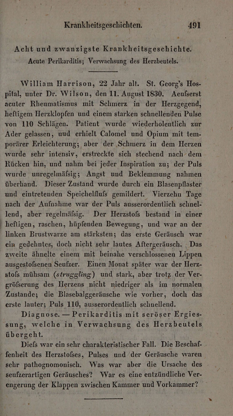 * Krankheitsgeschichten. | 491 “ - Acht und zwanzigste Krankheitsgeschichte. Acute Perikarditis; Verwachsung des Herzbeutels. William Harrison, 22 Jahr alt. St. Georg’s Hos- pital, unter Dr. Wilson, den 11. August 1830. Aeußserst acuter Rheumatismus mit Schmerz in der Herzgegend, hefligem Herzklopfen und einem starken schnellenden Pulse von 110 Schlägen. Patient wurde wiederholentlich zur Ader gelassen, uud erhielt Calomel und Opium mit tem- porärer Erleichterung; aber der ‚Schmerz in dem Herzen wurde sehr intensiv, erstreckte sich stechend nach’ dem Rücken hin, und nahm bei jeder Inspiration zu; der Puls wurde unregelmäfsig; Angst und Beklemmung nahmen überhand. Dieser Zustand wurde durch ein Blasenpflaster und eintretenden Speichelilufs gemildert. Vierzehn Tage nach der Aufnahme war der Puls ausserordentlich schnel- lend, aber regelmälsig. Der Herzstols bestand in einer heftigen, raschen, hüpfenden Bewegung, und war an der linken Brustwarze am stärksten; das erste Geräusch war ein gedehntes, doch nicht sehr lautes Aftergeräusch. : Das zweite ähnelte einem mit beinahe verschlossenen Lippen ausgestolsenen Seufzer. Einen Monat später war der Herz- stols mühsam (struggling) und stark, aber trotz der Ver- gröfserung des Herzens nicht niedriger als im normalen Zustande; die Blasebalggeräusche wie vorher, doch das erste lauter; Puls 110, ausserordentlich schnellend. Diagnose. — Perikarditis mit seröser Ergies- übergeht. Diefs war ein sehr charakteristischer Fall. Die Beschaf- - sehr pathognomonisch. Was war aber die Ursache des seufzerartigen Geräusches? War es eine entzündliche Ver- engerung der Klappen zwischen Kammer und Vorkammer?