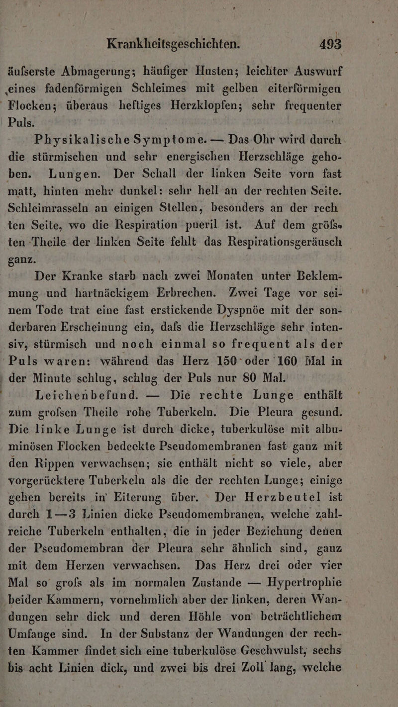 . äufserste Abmagerung; häufiger Husten; leichter Auswurf ‚eines fadenförmigen Schleimes mit gelben eiterförmigen Flocken; überaus heftiges Herzklopfen; sehr frequenter Puls. Physikalische Symptome. — Das-Ohr wird durch. die stürmischen und sehr energischen Herzschläge geho- ben. Lungen. Der Schall der linken Seite vorn fast matt, hinten mehr dunkel: sehr hell an der rechten Seite. Schleimrasseln an einigen Stellen, besonders an der rech ten Seite, wo die Respiration pueril ist. Auf dem gröfs ten Theile der linken Seite fehlt das Respirationsgeräusch ganz. Der Kranke starb nach zwei Monaten unter Beklem- mung und hartnäckigem Erbrechen. Zwei Tage vor sei- nem Tode trät eine fast erstickende Dyspnöe mit der son- derbaren Erscheinung ein, dals die Herzschläge sehr inten- siv, stürmisch und noch einmal so frequent als der Puls waren: während das Herz 150° oder '160 Mal in der Minute schlug, schlug der Puls nur 80 Mal. Leichenbefund. — Die rechte Lunge enthält zum grolsen Theile rohe Tuberkeln. Die Pleura gesund. Die linke Lunge ist durch dicke, tuberkulöse mit albu- minösen Flocken bedeckte Pseudomembranen fast ganz mit den Rippen verwachsen; sie enthält nicht so viele, aber vorgerücktere Tuberkeln als die der rechten Lunge; einige gehen bereits in’ Eiterung über. Der Herzbeutel ist durch 1—3 Linien dicke Pseudomembranen, welche zahl- reiche Tuberkeln enthalten, die in jeder Beziehung denen der Pseudomembran der Pleura sehr ähnlich sind, ganz mit dem Herzen verwachsen. Das Herz drei oder vier Mal so grofs als im normalen Zustande — Hypertrophie beider Kammern, vornehmlich aber der linken, deren Wan- dungen sehr dick und deren Höhle von’ beträchtlichem Umfange sind. In der Substanz der Wandungen der rech- ten Kammer findet sich eine tuberkulöse Geschwulst, sechs bis acht Linien dick, und zwei bis drei Zoll lang, welche