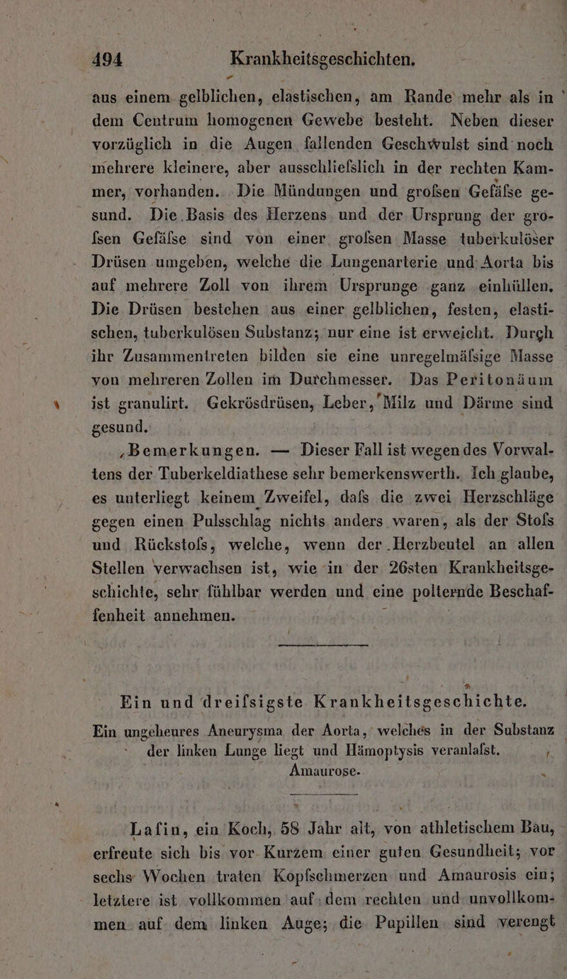 aus einem gelblichen, elastischen, am Rande‘ mehr als in dem Centrum homogenen Gewebe besteht. Neben dieser vorzüglich in die Augen fallenden Geschwulst sind noch ınehrere kleinere, aber ausschliefslich in der rechten Kam- mer, vorhanden. .Die Mündungen und großen Gefäße ge- sund. Die .Basis des Herzens und der Ursprung der gro- [sen Gefälse sind von einer, grolsen Masse tuberkulöser Drüsen umgeben, welche die Lungenarterie und: Aorta bis auf mehrere Zoll von ihrem Ursprunge ganz einhüllen, Die Drüsen bestehen aus einer gelblichen, festen, elasti- schen, tuberkulösen Substanz; nur eine ist erweicht. Durgh ihr Zusammentreten bilden sie eine unregelmälsige Masse von mehreren Zollen im Durchmesser. Das Peritonäum ist granulirt. Gekrösdrüsen, Leber, Milz und Därine sind gesund. | | ' ‚Bemerkungen. — Dieser Fall ist wegen des Vorwal- tens der Tuberkeldiathese sehr bemerkenswerth. Ich glaube, es unterliegt keinem Zweifel, dafs die zwei Herzschläge gegen einen Pulsschlag nichts anders waren, als der Stofs und Rückstofs, welche, wenn der .Herzbeutel an allen Stellen verwachsen ist, wie ‘in der 26sten Krankheitsge- schichte, sehr fühlbar werden und eine paliermdR Beschaf- fenheit auuphonen, Ein und dreilsigste Krankheitsgeschichte. Ein ungeheures Aneurysma der Aorta, welches in der Substanz der linken Lunge liegt und Hämoptysis veranlafst. RN“ Be 2 Lafin, ein Koch, 58 Jahr alt, von athletischem Bau, erfreute sich bis vor- Kurzem einer guten Gesundheit; vor sechs Wochen traten Kopfschmerzen und Amaurosis ein; letztere ist vollkommen 'auf; dem rechten und: unvollkom- men. auf. dem linken Auge; die Pupillen sind verengt