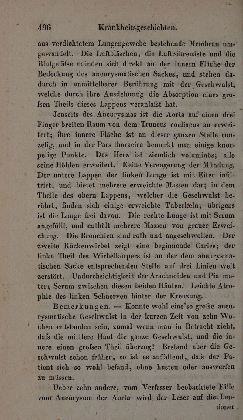 f 496 Krankheitsgeschichten. aus verdichtetem Lungengewebe bestehende Membran um- gewandelt. Die Luftbläschen, die Luftröhrenäste und die Blutgefälse münden sich direkt an der innern Fläche‘ der Bedeckung des aneurysmatischen Sackes, und stehen da- durch in ‘unmittelbarer Berührung mit der Geschwulst, welche durch ihre Ausdehuung die Absorption eines gro- fsen Theils dieses Lappens veranlalst hat. Jenseits des Aneurysmas ist die Aorta auf einen art Finger breiten Raum von dem Truncus coeliacus an erwei- tert; ihre innere Fläche ist an dieser ganzen Stelle run- zelig, und in der Pars thoracica bemerkt man einige knor- pelige Punkte. Das Herz ist ziemlich voluminös; alle seine Höhlen erweitert. Keine Verengerung der' Mündung. Der untere Lappen der linken Lunge ist mit Eiter- infil- trirt, und bietet mehrere erweichte Massen dar; in dem Theile des obern Lappens, welcher die Geschwulst be- rührt, finden sich einige erweichte Tuberkeln; übrigens ist die Lunge frei davon. Die rechte Lunge ist mit Serum angefüllt, und enthält mehrere Massen von grauer Erwei- ehung. Die Bronchien sind roth und angeschwollen. Der zweite Rückenwirbel zeigt eine beginnende Caries; der linke Theil des Wirbelkörpers ist an der dem aheurysma- tischen Sacke entsprechenden Stelle auf drei Linien weit zerstört. Undurchsichtigkeit der Arachnoidea und Pia ma- ter; Serum zwischen diesen beiden Häuten. Leichte Atro- phie des linken Sehnerven hinter der Kreuzung. Bemerkungen. — Konnte wohl eine’so grolse aneu- rysmatische Geschwulst in der kurzen Zeit von zehn Wo- chen entstanden sein, zumal wenn man in Betracht zieht, dafs die mittlere Haut die ganze Geschwulst, und die in- nere einen grolsen Theil überzog? Bestand aber die Ge- schwulst schon früher, so ist es auffallend, dafs der Pa- 'tient sich ‘so wohl befand, ohne husten Ga auswerlen zu müssen. Ueber zehn andere, vom Varta beobachtete Fälle von Aneürysma der Aorta wird der Leser auf die,Lon- doner ‚