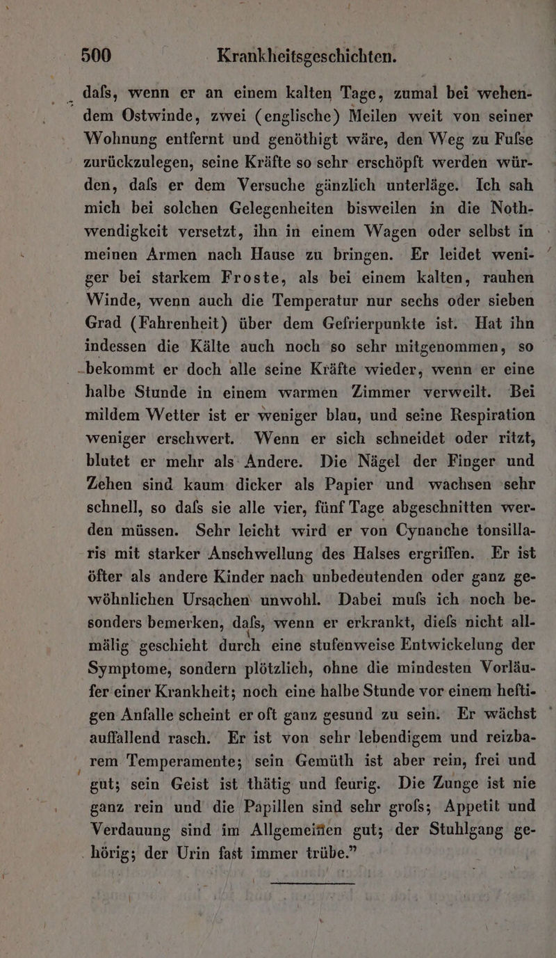 dafs, wenn er an einem kalten Tage, zumal bei wehen- - dem Ostwinde, zwei (englische) Meilen weit von seiner Wohnung entfernt und genöthigt wäre, den Weg zu Fulse zurückzulegen, seine Kräfte so sehr erschöpft werden wür- den, dals er dem Versuche gänzlich unterläge. Ich sah mich bei solchen Gelegenheiten bisweilen in die Noth- wendigkeit versetzt, ihn in einem Wagen oder selbst in meinen Armen nach Hause zu bringen. Er leidet weni- ger bei starkem Froste, als bei einem kalten, rauhen Winde, wenn auch die Temperatur nur sechs oder sieben Grad (Fahrenheit) über dem Gefrierpunkte ist. Hat ihn indessen die Kälte auch noch so sehr mitgenommen, so „bekommt er doch alle seine Kräfte wieder, wenn er eine halbe Stunde in einem warmen Zimmer verweilt. Bei mildem Wetter ist er weniger blau, und seine Respiration weniger erschwert. Wenn er sich schneidet oder ritzt, blutet er mehr als: Andere. Die Nägel der Finger und Zehen sind kaum: dicker als Papier und wachsen 'sehr schnell, so dals sie alle vier, fünf Tage abgeschnitten wer- den müssen. Sehr leicht wird er von Cynanche tonsilla- ris mit starker Anschwellung des Halses ergriffen. Er ist öfter als andere Kinder nach unbedeutenden oder ganz ge- wöhnlichen Ursachen unwohl. Dabei mufs ich noch be- sonders bemerken, dafs, wenn er erkrankt, diefs nicht all- mälig geschieht durch eine stufenweise Entwickelung der Symptome, sondern plötzlich, ohne die mindesten Vorläu- fer einer Krankheit; noch eine halbe Stunde vor einem hefti- gen Anfalle scheint er oft ganz gesund zu sein. Er wächst auffallend rasch. Er ist von sehr lebendigem und reizba- rem Temperamente; sein Gemüth ist aber rein, frei und gut; sein Geist ist thätig und feurig. Die Zunge ist nie ganz rein und die Papillen sind sehr grols; Appetit und Verdauung sind im Allgemeifen gut; der Stuhlgang ge- .hörig; der Urin fast immer trübe.”