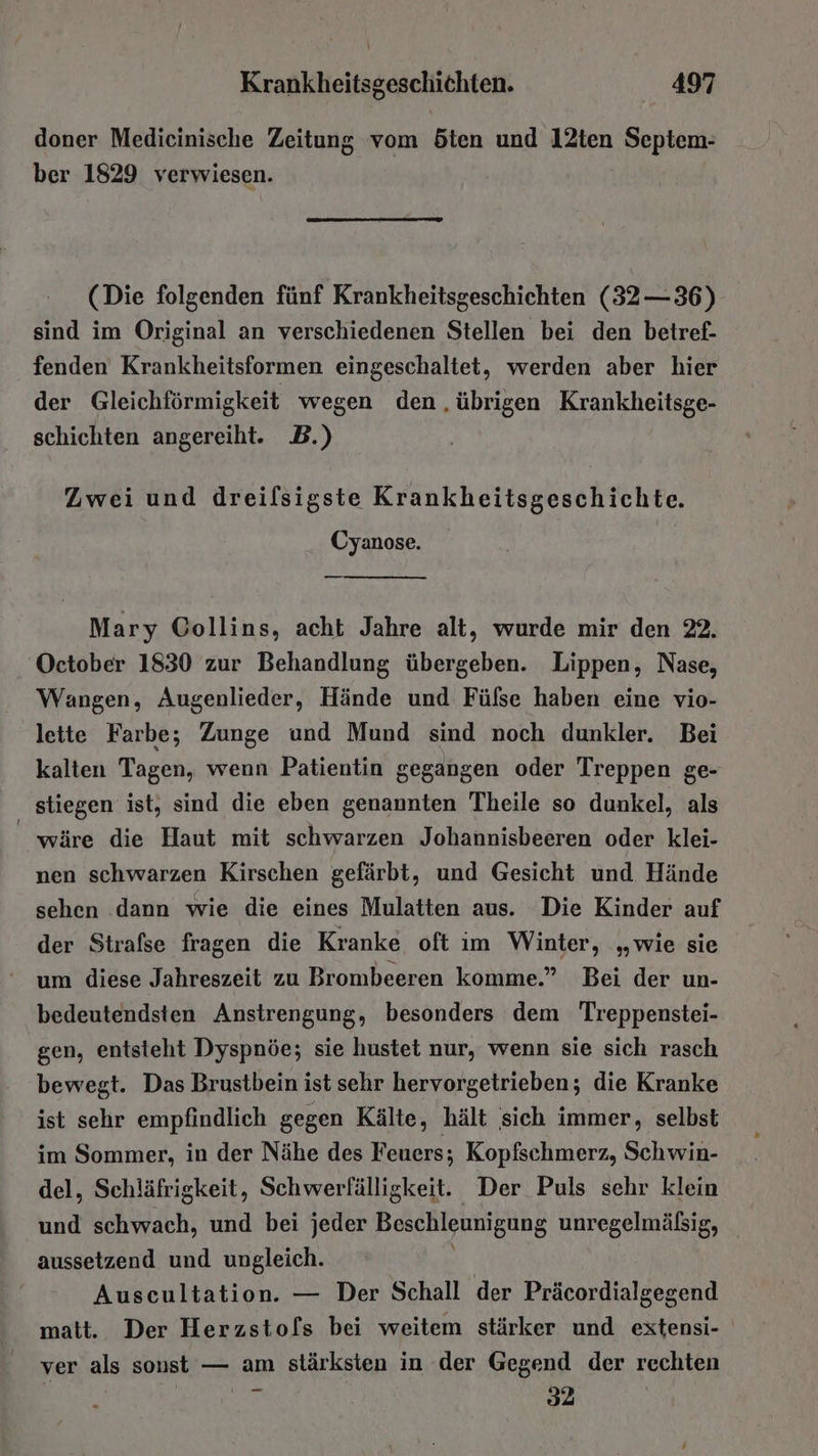 doner Medicinische Zeitung vom Ööten und I2ten Septem- ber 1829 verwiesen. (Die folgenden fünf Krankheitsgeschichten (32—36) sind im Original an verschiedenen Stellen bei den betref- fenden Krankheitsformen eingeschaltet, werden aber hier der Gleichförmigkeit wegen den übrigen Krankheitsge- schichten angereiht. B.) Zwei und dreilsigste Krankheitsgeschichte. Cyanose. — Mary Collins, acht Jahre alt, wurde mir den 22. October 1830 zur Behandlung übergeben. Lippen, Nase, Wangen, Augenlieder, Hände und Fülse haben eine vio- lette Farbe; Zunge und Mund sind noch dunkler. Bei kalten Tagen, wenn Patientin gegangen oder Treppen ge- stiegen ist, sind die eben genannten Theile so dunkel, als wäre die Haut mit schwarzen Johannisbeeren oder klei- nen schwarzen Kirschen gefärbt, und Gesicht und Hände sehen dann wie die eines Mulatten aus. Die Kinder auf der Strafse fragen die Kranke oft im Winter, „wie sie um diese Jahreszeit zu Brombeeren komme.” Bei der un- bedeutendsten Anstrengung, besonders dem Treppenstei- gen, entsteht Dyspnöe; sie hustet nur, wenn sie sich rasch bewegt. Das Brustbein ist sehr hervorgetrieben; die Kranke ist sehr empfindlich gegen Kälte, hält sich immer, selbst im Sommer, in der Nähe des Feuers; Kopfschmerz, Schwin- del, Schläfrigkeit, Schwerfälligkeit. Der Puls sehr klein und schwach, und bei jeder Beschleunigung unregelmälsig, aussetzend und ungleich. Auscultation. — Der Schall der Präcordialgegend matt. Der Herzsto[s bei weitem stärker und extensi- ver als sonst — am stärksten in der Gegend der rechten ER 2 |
