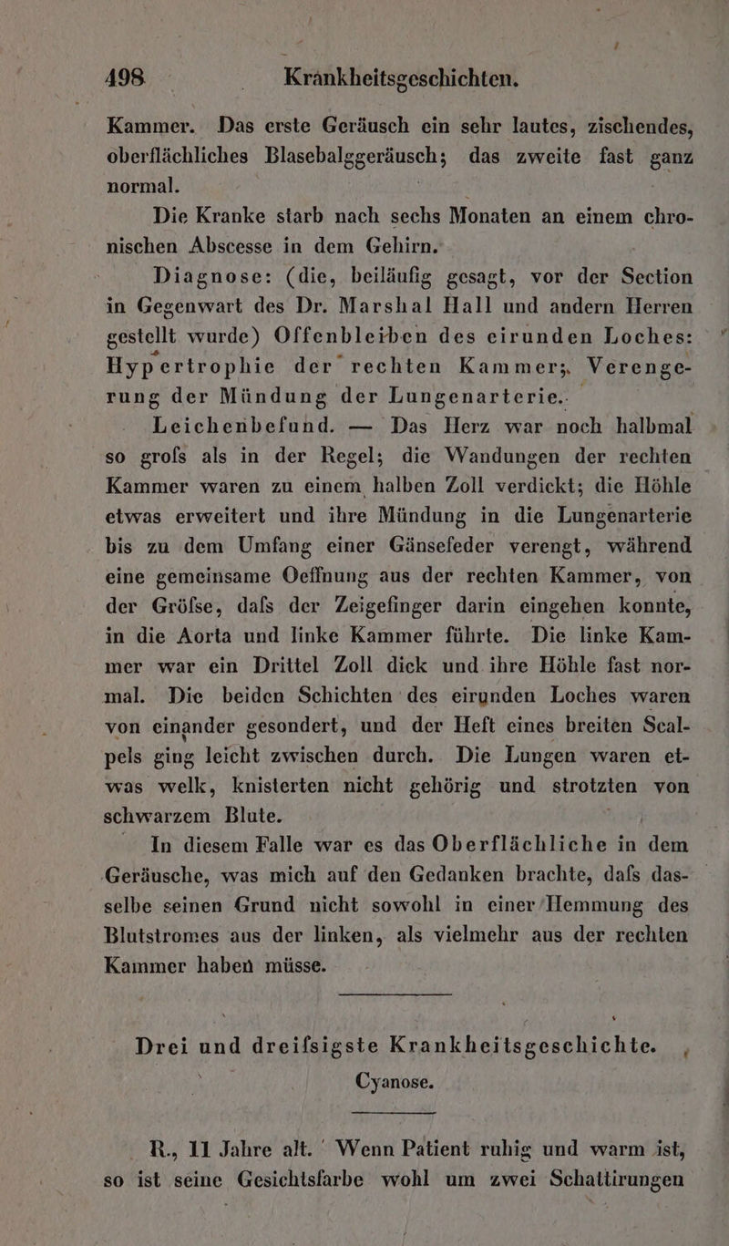 Kammer. Das erste Geräusch ein sehr lautes, zischendes, oberflächliches ah ge das zweite fast ganz normal. Die Kranke starb nach sechs Monaten an einem chro- nischen Abscesse in dem Gehirn. Diagnose: (die, beiläufig gesagt, vor der Section in Gegenwart des Dr. Marshal Hall und andern Herren gestellt wurde) Offenbleiben des eirunden Loches: Hyp ertrophie der rechten Kammer; Verenge- rung der Mündung der Lungenarterie.. | | Leichenbefund. — Das Herz war noch halbmal so grols als in der Regel; die Wandungen der rechten Kammer waren zu einem halben Zoll verdickt; die Höhle | etwas erweitert und ihre Mündung in die Lungenarterie bis zu dem Umfang einer Gänsefeder verengt, während eine gemeinsame Oeflnung aus der rechten Kammer, von der Gröfse, dafs der Zeigefinger darin eingehen konnte, in die Aorta und linke Kammer führte. Die linke Kam- mer war ein Drittel Zoll diek und ihre Höhle fast nor- mal. Die beiden Schichten des eirunden Loches waren von einander gesondert, und der Heft eines breiten Seal- pels ging leicht zwischen durch. Die Lungen waren et- was welk, knisterten nicht gehörig und strotzten von schwarzem Blute. In diesem Falle war es das Oberflächliche in RR: ‚Geräusche, was mich auf den Gedanken brachte, dafs das- selbe seinen Grund nicht sowohl in einer’/IHemmung des Blutstromes aus der linken, als vielmehr aus der rechten Kainmer haben müsse. Drei und dreifsigste Krankheitsgeschichte. , Cyanose. R., 11 Jahre alt. Wenn Patient ruhig und warm ist, so ist seine Gesichisfarbe wohl um zwei Schattirungen