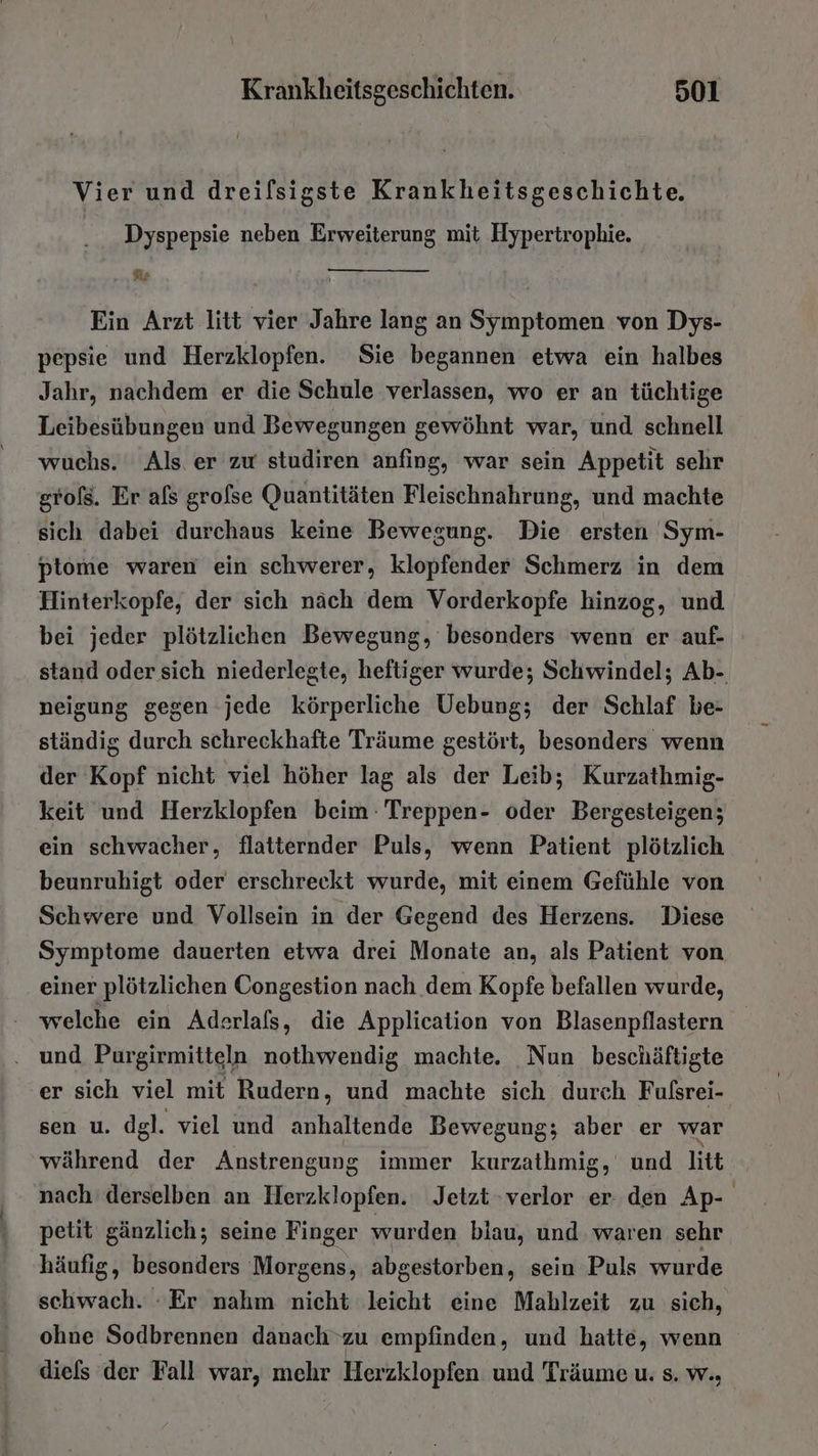 Vier und dreilsigste Krankheitsgeschichte. Dyspepsie neben Erweiterung mit Hypertrophie. er Ein Arzt litt vier Jahre lang an Symptomen von Dys- pepsie und Herzklopfen. Sie begannen etwa ein halbes Jahr, nachdem er die Schule verlassen, wo er an tüchtige Leibesübungen und Bewegungen gewöhnt war, und schnell wuchs. Als er zu studiren anfing, war sein Appetit sehr grols. Er als grofse Quantitäten Fleischnahrung, und machte sich dabei durchaus keine Bewegung. Die ersten Sym- ptome waren ein schwerer, klopfender Schmerz in dem Hinterkopfe, der sich näch dem Vorderkopfe hinzog, und bei jeder plötzlichen Bewegung, besonders wenn er auf- stand oder sich niederlegte, heftiger wurde; Schwindel; Ab- neigung gegen jede körperliche Uebung; der Schlaf be- ständig durch schreckhafte Träume gestört, besonders wenn der Kopf nicht viel höher lag als der Leib; Kurzathmig- keit und Herzklopfen beim: Treppen- oder Bergesteigen; ein schwacher, flatternder Puls, wenn Patient plötzlich beunruhigt oder erschreekt wurde, mit einem Gefühle von Schwere und Vollsein in der Gegend des Herzens. Diese Symptome dauerten etwa drei Monate an, als Patient von einer plötzlichen Congestion nach dem Kopfe befallen wurde, - welche ein Aderlafs, die Application von Blasenpflastern . und Purgirmitteln nothwendig machte. Nun beschäftigte er sich viel mit Rudern, und machte sich durch Fufsrei- sen u. dgl. viel und anhaltende Bewegung; aber er war während der Anstrengung immer kurzathmig, und litt nach derselben an Herzklopfen. Jetzt verlor er den Ap- petit gänzlich; seine Finger wurden blau, und waren sehr häufig, besonders Morgens, abgestorben, sein Puls wurde schwach. :Er nahm nicht leicht eine Mahlzeit zu sich, ohne Sodbrennen danachzu empfinden, und hatte, wenn diels der Fall war, mehr Herzklopfen und Träume u. s. w.,