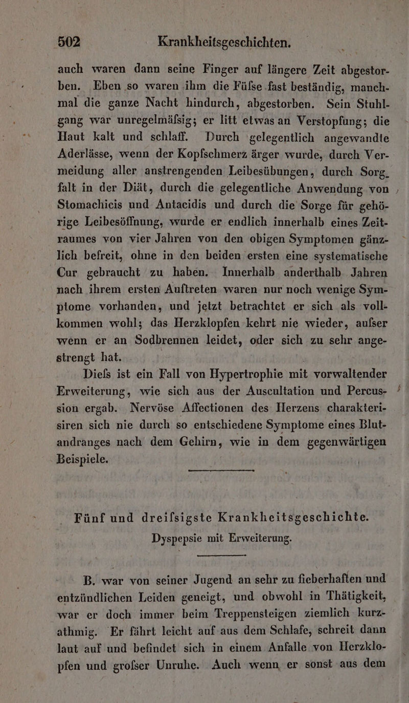 auch waren dann seine Finger auf längere Zeit abgestor- ben. Eben so waren ‚ihm die Fülse ‚fast beständig, manch- mal die ganze Nacht hindurch, abgestorben. Sein Stuhl- gang war unregelmäfsig; er litt etwas an Verstopfung; die Haut kalt und schlaff. Durch gelegentlich angewandte meidung aller anstrengenden Leibesübungen, durch Sorg. falt in der Diät, durch die gelegentliche Anwendung von Stomachieis und Antacidis und durch die Sorge für gehö- rige Leibesöffnung, wurde er endlich innerhalb eines Zeit- raumes von vier Jahren von den obigen Symptomen gänz- lich befreit, ohne in den beiden ersten eine systematische Cur gebraucht zu haben. Innerhalb anderthalb Jahren nach ihrem ersten Auftreten waren nur noch wenige Sym- piome vorhanden, und jetzt betrachtet er sich als voll- kommen wohl; das Herzklopfen kehrt nie wieder, aufser wenn er an Sodbrennen leidet, oder sich zu sehr ange- strengt hat. | Diels ist ein Fall von Hypertrophie mit vorwaltender Erweiterung, wie sich aus der Auscultation und Percus- sion ergab. Nervöse Affectionen des: Herzens charakteri- siren sich nie durch so entschiedene Symptome eines Blut- andranges nach dem Gehirn, wie in dem gegenwärtigen Beispiele. Fünf und dreifsigste Krankheitsgeschichte. Dyspepsie mit Erweiterung. B. war von seiner Jugend an sehr zu fieberhaften und entzündlichen Leiden geneigt, und obwohl in Thätigkeit, war er doch immer beim Treppensteigen ziemlich kurz- athmig. Er fährt leicht auf aus dem Schlafe, schreit dann laut auf und befindet sich in einem Anfalle von Herzklo- pfen und grolser Unruhe. Auch ‘wenn er sonst aus dem
