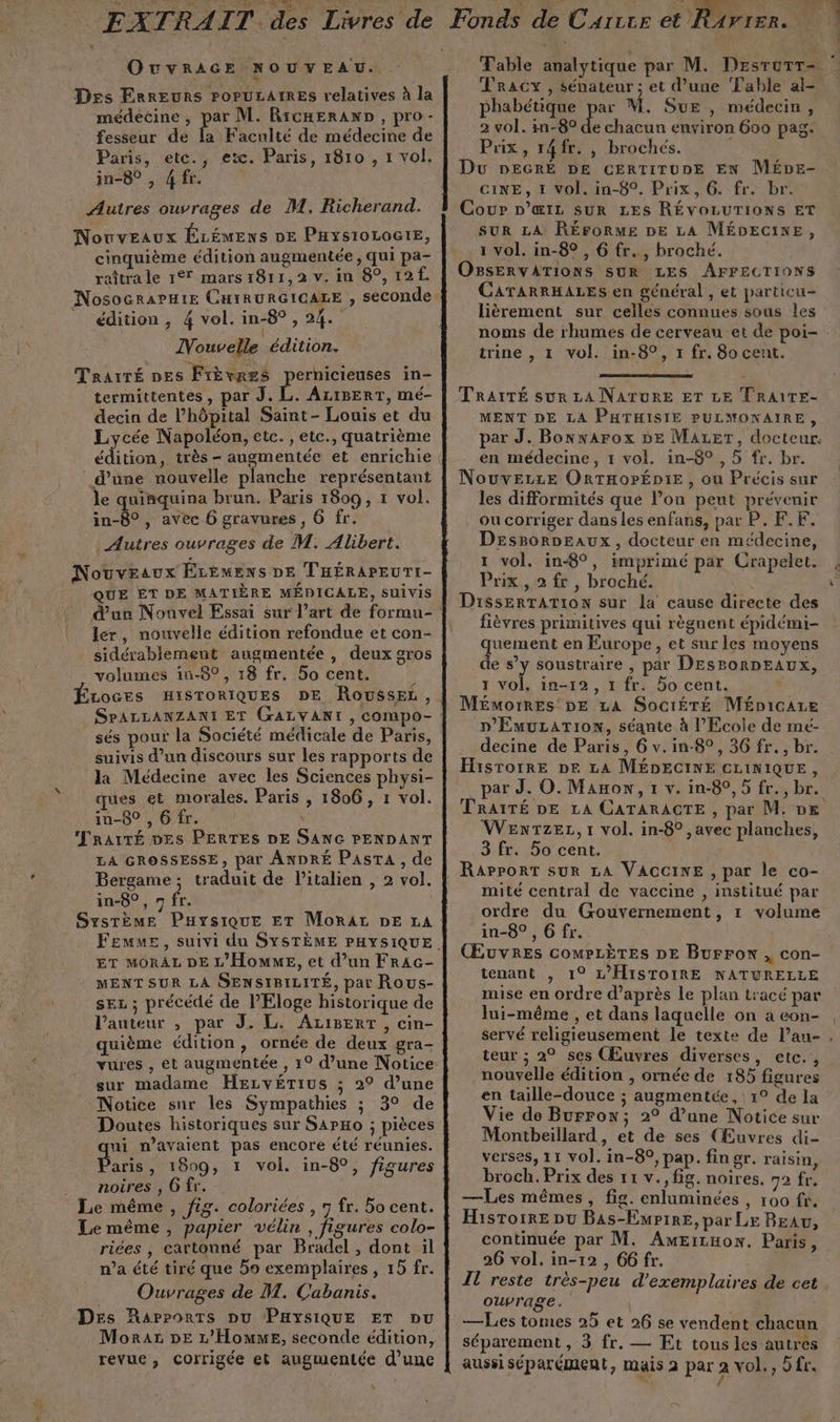 ÆE AT. RAIT. des Livres de OuvRAGE NOUVEAU. \ Des Erreurs POPULAIRES relatives à la médeéine , par M. RicHERAND , pro - fesseur de la Faculté de médecine de Paris, etc., etc. Paris, 1810 , 1 vol. in-8° , 4 fr. Autres ouvrages de M. Richerand. Nouveaux ÉLÉMENS DE PHys1oLOGIE, cinquième édition augmentée , qui pa- raîtra le 17 mars 1811,2 v. in 8°, 12. édition , 4 vol. in-8° , 24. Nouvelle édition. Trairé pes Frèvres pernicieuses in- termittentes , par J. L. ALIBERT, mé- decin de l’hôpital Saint- Louis et du Lycée Napoléon, etc. , etc., quatrième d’une nouvelle planche représentant le quinquina brun. Paris 1809, 1 vol. in-8° , avec 6 gravures, 6 fr. Autres ouvrages de M. Alibert. Nouveaux ÉLÉMENS DE T'HÉRAPEUTI- QUE ÊT DE MATIÈRE MÉDICALE, SUIVIS . d'un Nouvel Essai sur l’art de formu- ler, nouvelle édition refondue et con- sidérablement augmentée , deux gros volumes in-8°, 18 fr. 50 cent. ù LOGES HISTORIQUES DE RousSsEL, SPALLANZANI ET GALVANI , compo- sés pour la Société médicale de Paris, suivis d’un discours sur les rapports de la Médecine avec les Sciences physi- ques et morales. Paris , 1806, 1 vol. in-8° , 6 fr. | MRAITÉ DES PERTES DE SANG PENDANT LA GROSSESSE, par ANDRÉ PasrA , de ; Bergame; traduit de Vitalien , 2 vol. in-8°, n fr. SysTème Paysique ET MoRAr DE LA ET MORAL DE L'HOMME, et d’un FRAc- MENT SUR LA SENSIBILITÉ, par Rous- sec ; précédé de l'Eloge historique de l’auteur , par J. L. AzIBERT, cin- quième édition, ornée de deux gra- sur madame HEcvéTius ; 2° d’une Notice sur les Sympathies ; 3° de Doutes historiques sur SapHo ; pièces ui n’avaient pas encore été réunies. Bars , 1809, 1 vol. in-8°, figures noires, 6 fr. Le même , fig. coloriées , 7 fr. 5o cent. Le même , papier vélin , figures colo- riées , cartonné par Bradel , dont il n’a été tiré que 5o exemplaires , 15 fr. Ouvrages de M. Cabanis. Des Rapports pu PHYSIQUE ET pu Moraz DE L'Homme, seconde édition, revue, Corrigée et augmentée d’une s TRACY , sénateur ; et d’une Table al- phabétique par M. Sue , médecin, 2 vol. in-8° A chacun environ 600 pag. Puix, 14fr. , brochés. Du DEGRÉ DE CERTITUDE EN MÉDE- CINE, 1 Vol. in-8°. Prix, 6. fr. br. Cour D’œ1z suR LES RÉVOLUTIONS ET SUR LA RÉFORME DE LA MÉDECINE, 1 vol. in-8° , 6 fr, broché. OBSERVATIONS SUR LES AFFECTIONS CATARRHALES en général , et particu- lièrement sur celles connues sous les noms de rhumes de cerveau et de poi- trine , 1 vol. in-8°, 1 fr. 8o cent. TRAITÉ sur LA NATURE ET LE TRAITE- MENT DE LA PHTHISIE PULMONAIRE, par J. Bonwarox bE Mazet, docteur, en médecine, 1 vol. in-8° , 5 fr. br. NouveLze ORTHOPÉDIE , ou Précis sur les difformités que lon peut prévenir ou corriger dans les enfans, par P. F.F. Desporpeaux, docteur en médecine, 1 vol. in-8°, imprimé par Crapelet. Prix, 2 fr, broché. DissERTATION sur la cause directe des fièvres primitives qui règnent épidémi- quement en Europe, et sur les moyens de s’y soustraire , par DESPORDEAUX, 1 vol, in-12, 1 fr. 5o cent. Mémorres DE LA SociéÉTÉ Mépicare D'EmuLation, séante à l’Ecole de mé- decine de Paris, 6 v.in-8°, 36 fr. , br. Hisrorre DE LA MÉDECINE CLINIQUE, _par J. O. Mano, 1 v. in-8°, 5 fr., br. TRAITÉ DE LA CATARAGTE , par M. DE WexTzez,1 vol. in-8°,avec planches, 3 fr. 5o cent. . RapPpoRT sur LA VACCINE , par le co- | mité central de vaccine , institué par ordre du Gouvernement, 1 volume in-8° ,6 fr. ŒuvREs COMPLÈTES DE Burron , con- tenant , 1° L'HISTOIRE NATURELLE mise en ordre d’après le plan tracé par lui-même , et dans laquelle on a eon- servé religieusement le texte de l’au- teur ; 2° ses (Œuvres diverses, etc., nouvelle édition , ornée de 185 figures en taille-douce ; augmentée, 1° de la Vie de Burrow; 2° d’une Notice sur Montbeillard, et de ses (Œuvres di- verses, 11 vol. in-89, pap. fingr. raisin, broch. Prix des 11 v., fig. noires. 72 fr. —Les mêmes, fig. enluminées , 100 fr. Histoire pu Bas-EmpiRE, par LE BEaw, continuée par M. AmEiruon. Paris, 26 vol. in-12 , 66 fr. Il reste très-peu d'exemplaires de cet ouvrage. —Les tomes 25 et 26 se vendent chacun séparement , 3 fr. — Et tous les autres aussi séparément, mais 2 par 2 vol., 5 fr. / 4