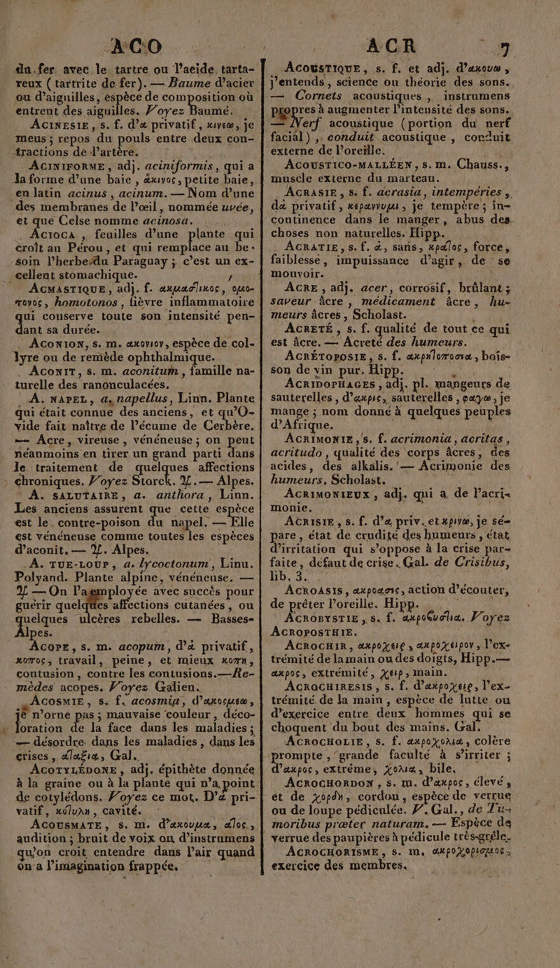 LS er -AG:0 du.fer. avec le tartre ou l’aeide. tarta- reux (tartrite de fer). — Baume d’acier ou d’aignilles, pie de composition où entrent des aiguilles. }’oyez Baumé, ACINESIE, s. f. d'a privatif, xyeœ, je meus ; repos du pouls entre deux con- {ractions de d’artère. Ja forme d’une baie , &amp;xvos, petite baie, en latin acinus , acinum.— Nom d’une des membranes de l’œil, nommée uvée, ei que Celse nomme acinosa. . AÂcroca , feuilles d’une plante qui croît au Pérou , et qui remplace au be: soin l’herbeddu Paraguay ; c’est un ex- AGMASTIQUE , adj. f. axuadlinoc, ojuo- je couserve toute son intensité pen- ant sa durée. 3 ACon1oN, s. m. æxoysov, espèce de col- AConIT,s. m. aconitum , famille na- turelle des ranonculacées. . À. nareL, a, napellus, Linn. Plante qui était connue des anciens, et qwO- vide fait naître de l’écume de Cerbère, — ÂAcre, vireuse , vénéneuse ; on peut néanmoins en tirer un grand parti dans le traitement de quelques affections A. SALUTAIRE, a. anthora, Linn. Les anciens assurent que cette espèce est le. contre-poison du napel. — Elle est vénéneuse comme toutes les espèces d’aconit. — %. Alpes. À. TuE-Lour, a. lycoctonum, Linu. Polyand. Plante alpine, vénéneuse. — 2 — On l’agmployée avec succès pour guérir quels affections cutanées, ou uelques ulcères rebelles. — Basses- Ipes. ; AcorEe, s. m. acopum, d'à privatif, xomos, travail, peine, et mieux xo7#, contusion, contre les contusions.—e- mèdes acopes. Voyez Galien. AcosmiE, s. f. acosmiga, d’axocusæ, jé n’orné pas ; mauvaise couleur , déco- oration de la face dans les maladies ; — désordre. dans les maladies , dans les crises, dlafiæ, Gal. ACoTYLÉDONE , adj. épithète donnée à la graine ou à la plante qui n’a point vatif, x0luAn, cavité. ACOUSMATE, S. M. d’axouuæ, æloc, audition ; bruit de voix ou d’instrumens qu'on croit entendre dans lair quand on'a l'imagination frappée, ACOUSTIQUE, s. f. et adj. d’axove , j'entends , science ou théorie des sons. — Cornets acoustiques , instrumens P pre augmenter l’intensité des sons. — JVerf acoustique (portion du nerf facial) ,: conduit acoustique , corduit externe de l'oreille. A ACOUSTICO-MALLÉEN , s.m. Chauss., muscle externe du marteau. . AGRASIE, S. f. acrasia, intempéries ,. dé privatif , xépaæyvupe, je tempère ; in- continence dans le manger, abus des choses non naturelles. Hipp. . ÂCRATIE, s.f. &amp;, sans, xpaloc, force, faiblesse, impuissance d'agir, de se mouvoir. ÂCRE , adj. acer, corrosif, brûlant; saveur âcre, médicament âcre, hu- meurs àâcres , Scholast. } ACRETÉ , s. f. qualité de tout ce qui est âcre. — Acreté des humeurs. ACRÉTOPOSIE, s. f. axpnloroox , boîs- son de vin pur. Hipp. in Sa de ACRIDOPrHAGES , adj. pl. mangeurs de sauterelles , d’'axpie, sauterelles , pæ7y , je mange ; nom donné à quelques peuples d'Afrique. ACRIMONIE, s. f. acrimonia, acritas, acritudo , qualité des corps âcres, des acides, des alkäalis.'— Acrimonie des humeurs, Scholast. MO ACRIMONIEUX , adj. qui à de Pacri- monie. AGRISIE, s. f. d’&amp; priv..etxpiyæ, je sé pare, état de crudité des humeurs , état d’irritation qui s'oppose à la crise par- faite, défaut de crise. Gal. de Crisibus, Lb.3. . Ta ACROASIS, æxpoanc, action d'écouter, de prêter l’oreille. Hipp. ACROBYSTIE , s. f. axpoGuoha. F'oyez ÂACROPOSTHIE. | ACROCHIR, axpoYsre , axpoxepor ; l’ex- trémité de la main ou des doigts, Hipp.— æxpos, extrémité, X£P» Main. ACROCHIRESIS, S. {. d’axpoyeie, l'ex trémité. de la main , espèce de lutte ou d'exercice entre deux hommes qui se choquent du bout des mains. Gal. : ACROCHOLIE, S. f. æxpoyomæ, colère prompte , grande faculté à s’irriter ; d’axpos, extrême, xoua, bile, ACROCHORDON , s. m. d’axpos, élevés et de xopdh, cordon, espèce de verrue ou de loupe pédiculée. F,Gal., de Tu moribus præter naturam.— Espèce de ACROCHORISME , S. IN, @4poHOPia os exercice des membres.