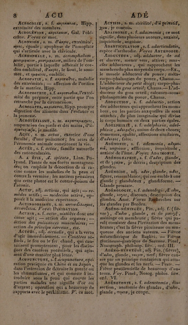 # î k a ‘AcrôCoLrE, s. f. aupoxœuæ, Hipp. ACROLÉNION , éxpoanmoy, Gal. l'olé- ACROMION , s. m. d’axpoc, éxtrémilé, ass épaule ; apophyse de Pomoplate qui s’articule avec la clavicule. ‘AGROMPHALE, s. m. acromphalumt , Hécouparov, meciupæxov, milieu de l’om- bilic , partie à laquelle adhéraït le cor- don ombilical, d’axpos, le Bout, le som- rhét, et oupænoc, ombhilic. ACROPATIE, s. f. axporaŸoc, maladie dés extrémités ; — afféction de l’orifice de la matrice, Hipp. ACROroSTHIE, 5. f. aporoobiæ, l’extré- mité du prépuce, cette partie que l’on fetranche par la circoncision. . ACROSAPES, aupooäréc, Hipp.prompte digestion des alimens dans lenfancé et la jeunesse. ! ACROTÉRIASME, $. m. axparmpiaouoc, amputation des piéds ét dés mains, d’à- #pærnpiagu, je mutilé. GTE, $s. m. actus, éXércicé d’une Péconomie animale constituent la vie. ACTÉE, s. f. actéa, famille naturelle des ranonculacées. A. À Épis, 4. spicata, Linh. Po- Fyand. Plante de nos forêts montagneu- $és; On emploié la décoction de sa ra- Contre la vermine ; les anciens pensaient que cette plante est le contreé-poison de Väconit. ACTIF, adj. activus, qui âgits — re- mèdes actifs ; — médecine activé, op- posée À la médecine eéxpectante. _ACTINOBOLISVE , s. m. æxTiyoCoAIgitoss äsrsyoGoua. Foyez DikrbÂtion. . AcTi0N, s. f. actio , mañière dont une cause agit SM action des or, anes ; — äCtion dés puissances musculaires; —- action du principe nérveux , etc. ACTUËT., adj. dcttüalis, qui à la vertu. d'agir fnmédiatement. — Cautères ae- füels ; le feu ou le fer, chaud , qui éau- térisent promptement, pour les distin- fuer des cautères poténtiels, qui agis- gent d’une manière plus lente. ACUPUNCTURE, s. f.acupunctura, opé- fation pratiquée én Chine ét au Japon , dans l'intention dé détruire la goutte où les rhümatismes, et qui consiste à in- troduire sous la peau qui couvre les parties malades une aiguillé d’of ou d'argent ; opération qui a béäucoup de / ADÉ Aov1815,:s. m. stérilité, d'é privatif, ÂDAIMONIE , s. f. adaimonia ; ce mot inquiétude , angoisse. ADARTICULATION , 5. f. adarticulatio, espèce d’arthrodie. Foyez ARTHRODIE.: ADDucTEUR , ad}. adductor, de ad et ducere, mener vers, attirer; mus- éles adducteurs , qui rapprochent les membres du plan moyendu corps.—Ex., le musele adducteur du pouce ; méta- carpo-phalangien du pouce , Chauss.— L’adducteur du petit rh ; carpo-pha- langien du gros orteil; Chauss.— L’ad- ducteur du gros orteil; calcaneo-sous+ phalangettien du pouce, Chauss. ADDUCTION, s. f. adductio, action des adducteurs qui approchent les mem= bres , ou les partiés auxquelles ils sont attachés, du plan imaginaire qui divise ic corps humain en deux be égales. ADELPHIXIE , s. f. adelphixia, adel- phixie | adengi£ic , union de deux choses; consensus, égalité, affections similaires, dadirgos, frère. d ADÉMONIE, s. f. ademonia, adm. ré, angoisse, affliction, inquiétude , anxiété de l’âme. #oyez ADAIMONTE. ADÉNOGRAPHIE, s. f. d’aduy, glande’, et de ypapw, je décris; description des’ glandes. ADÉNoiDE, adj. a«dyv, glande, #id0e, figure, ressemblance; qui ressémble à une glande ; glanduleux , glandiforme. — Glande prostate. ADÉNOLOGIE, s.f. adenologie,d 28, glande, aoyoc, discours ; description des glandes. Anat. J’oyez Régherches sur Jes glandes par Bordeu. ADÉNO-MÉNINGÉE , Pin. , adj. f. (fié- vre), d’adyr , glande, et de u#r£, méninge ou membrane ; fièvre qui pa- raît consister dans l’irritation des mem- branés ; C’est la fièvre pituiteuse ou mu- queuse des anciens auteurs. — Fièvre mésenthérique de Baglivi. — Fièvre glutiñeusé-gastrique de Sarcone. Pinel, Nosograph. philosôp. fiëv., ord. IIL, - ADÉNO-NERVEUSE , adj. Pin. (fièvre), d’adnr, glande, veupor, nerf; fièvre cau- sée par nn principe Contagièeux qui atta- que les glandes et les nerfs. — Peste. — Fièvre pestilentielle de beaucoup d’au- teurs. /’oy. Pinel, Nosog. philos. fièv. otd. VI. Vs ADÉNOTOMIE, s. f. adenotomia , dis+ section, anatomie des glandes, d’adnr,
