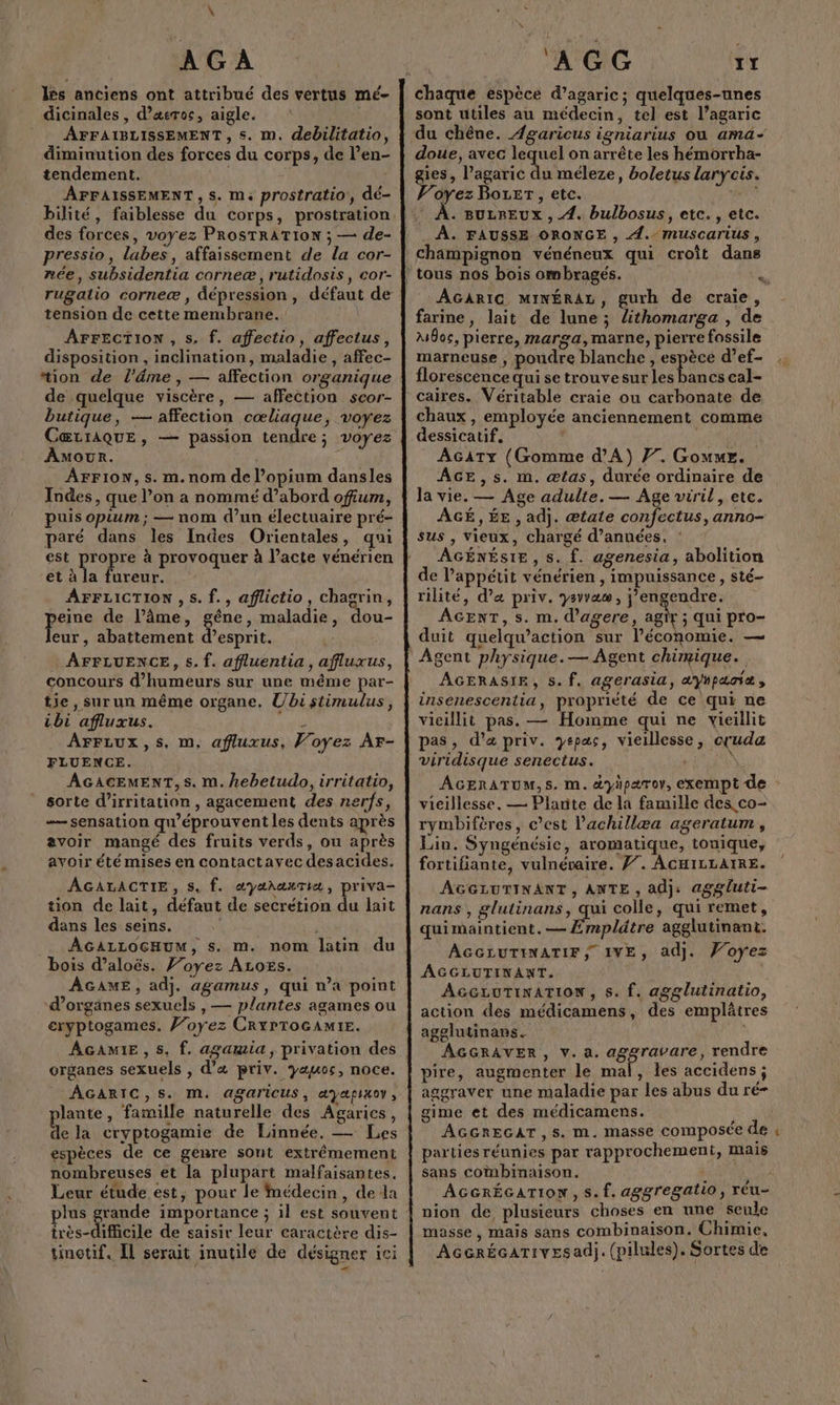 \ lès anciens ont attribué des vertus mé- dicinales, d’æeroc, aigle. AFFAIBLISSEMENT , s. m. debilitatio, diminution des forces du corps, de l’en- tendement. AFFAISSEMENT, s. m. prostratio', dé- des forces, voyez PRoSTRATION ; — de- pressio, labes, affaissement de la cor- née, subsidentia corneæ, rutidosis, cor- tension de cette membrane. AFFECTION , s. f. affectio, affectus, disposition , inclination, maladie, affec- tion de l’âme , — affection organique de quelque viscère, — affection scor- butique, — affection cœliaque, voyez CœŒtrAQUE, — passion tendre; voyez Amour. à AFFION, s. m.nom de l’opium dansles Indes, que l’on a nommé d’abord ofium, puis opium ; — nom d’un électuaire pré- paré dans les Indes Orientales, qui est propre à provoquer à l'acte vénérien et à la fureur. AFFLICTION , 5. f., aflictio, chagrin, RAS de l’âme, gêne, maladie, dou- eur, abattement d’esprit. AFFLUENCE, s. f. affluentia, afluxus, concours d’humeurs sur une même par- tie, sur un même organe. Ubi stimulus, ibi affluxus. ! AFFLUx,S, m, afluxus, Voyez Ar- FLUENCE. AGACEMENT,s. m. kebetudo, irritatio, sorte d’irritation , agacement des nerfs, = sensation qu'éprouvent les dents après avoir mangé des fruits verds, ou après avoir été mises en contactavec desacides. AGALACTIE, s, f. æyalaxTiæ, priva- tion de lait, défaut de secrétion du lait dans les seins. | AGALLOCHUM, s. m. nom latin du bois d’aloës. Voyez ALoës. ÂGAME, adj. agamus, qui n’a point d'organes sexuels , — plantes agames ou cryptogames. Voyez CRYPTOGAMIE. AGAMIE , 5, f. agamia, privation des organes sexuels , d’« priv. yauos, noce. ÂGARIC,S. M. Aagaricus, &amp;yafixoy, lante, famille naturelle des Agarics, de la cryptogamie de Linnée. — Les espèces de ce genre sont extrêmement nombreuses et la plupart malfaisantes. Leur étude est, pour le médecin, dela plus grande importance ; il est souvent très-difiicile de saisir leur earactère dis- tinotif, Il serait inutile de désigner ici \ « # À GG 1r chaque espèce d’agaric; quelques-unes sont utiles au médecin, tel est l’agaric doue, avec lequel on arrête les hémorrha- gies, l’agaric du méleze, boletus larycis. Voyez Bozer, etc. eu . BULREUX , 4. bulbosus, etc. , etc. À. FAUSSE ORONGE , 4. muscarius, champignon vénéneux qui croît dans AGARIG MINÉRAL, gurh de craie, farine, lait de lune ; Zthomarga , de M8oc, pierre, marga,marne, pierre fossile marneuse , poudre blanche, de ds d’ef- florescence qui se trouvesur les bancs cal- caires. Véritable craie ou carbonate de chaux, employée anciennement comme dessicatif. | AGATYz (Gomme d'A) 77. Gouue. ÂGE ,s. m. ætas, durée ordinaire de la vie. — Age adulte. — Age viril, etc. AGÉ, ÉE , adj. ætale confectus, anno- sus , vieux, chargé d’anuées. AGÉNÉSIE, s. f. agenesia, abolition de l'appétit vénérien, impuissance, sté- rilité, d’a priv. ysvvaw , j’engendre. AGENT, s. m. d'agere, agir ; qui pro- duit quelqu’action sur l’économie. — Agent physique.— Agent chirnique. AGERASIE, 5. f. agerasia, aYhpaciæ, insenescentia, propriété de ce qui ne vieillit pas. — Homme qui ne vieillit pas, d'a priv. yepas, vieillesse, cruda viridisque senectus. N | vieillesse. — Plante de la famille des co- rymbiftres, c’est lachillæa ageratum , Lin. Syngénésie, aromatique, tonique, fortiliante, vulnévaire. F7. AGHILLAIRE. AGGLUTINANT, ANTE , adj: aggluti- nans, glutinans, qui colle, qui remet, quimaintient.— Empldtre agglutinant. AGGLUTINATIF, IVE, adj. Voyez AGGLUTINANT. AGGLUTINATION , s. f. agglutinatio, action des médicamens, des emplâtres agelutinans. AGGRAVER, v. a. aggravare, rendre pire, augmenter le mal, les accidens ; aggraver une maladie par les abus du ré- gime et des médicamens. AGGREGAT, s. m, masse composée de parties réunies par rapprochement, mais sans combinaison. AGGRÉGATION , s. f. aggregatio, réu- nion de plusieurs choses en une seule masse, mais sans combinaison. Chimie, AcerÉcarivesad). (pilules). Sortes de =