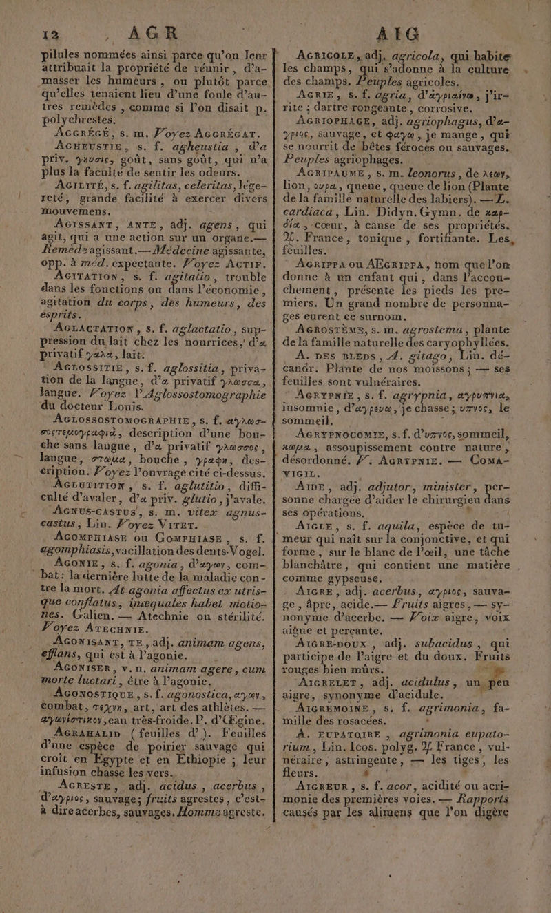 Î pilules nommées ainsi parce qu’on Jeur attribuait la propriété de réunir, d’a- qu’elles tenaient lieu d’une foule d’au- tres remèdes , comme si l’on disait p. polychrestes. | Priv. Vivais, goût, sans goût, qui n’a plus la faculté de sentir les odeurs. reté, grande facilité à exercer divets mouvemens. AGISSANT, ANTE, adj. agens, qui agit, qui a une action sur un organe. — Remède agissant.— Médecine agissante, opp. à méd.expectante. F’oyez AcTir. AGITATION, s. f. agitatio, trouble dans les fonctions ou Le l’économie, agitation du corps, des humeurs, des esprits. AGLAGTATION , s. f. aglactatio, sup- pression du lait chez les nourrices ;' d’« privatif yara, lait, AGLOSSITIE, s. f. aglossilia, priva- tion de la langue, d’a privatif yAwsve, langue, Woyez l’Aglossostomographie du docteur Louis, AGLOSSOSTOMOGRAPHIE, S. f. æyA\wa- SoTEuoypabit, description d’une bou- che sans langue, d’« privatif yawazcc, éription. J’oyez l'ouvrage cité ci-dessus. AGLUTITION , s. f. aglutitio, difi- culté d’avaler, d’ priv. glutio, j’avale. AGNus-castTus, s. m. vitex agnus- castus, Lin. Foyez Viter. ÂcomPHIAsE ou GoMPHIASE , s. f. agomphiasis,vacillation des dents.V ogel. AGONIE, s. f. agonia , d'æyoy, com bat: la dernière lutte de la maladie con- tre la mort. 44 agonia affectus ex utris- que conflatus, inæquales habet miotio- nes. Galien, — Atechnie ou stérilité. Voyez ATecuxie. AGONISANT, TE, adj. animam agens, AGONISER, V.n. anima agere, cum morte luctari, être à lPagonie. AGONOSTIQUE , s. f. agonostica, ayav, combat, reyvn, art, art des athlètes. — &amp;yayiaTixoy eau très-froide, P. d'(Egine. AGRAHALID (feuilles d’). Feuilles d’une espèce de poirier sauvage qui croît en Egypte et en Ethiopie ; leur infusion chasse les vers. … ÂGRESTE, adj. acidus , acerbus , dæyproc, Sauvage; fruits agrestes, C’est- à direacerbes, sauvages. Homma agreste. AGRICOLE, adj. agricola, qui habite les champs, Le s’adonne à la culture des champs. Peuples agricoles. AGRIE, 5. f, agria, d’aypraivæ, j'ir= rite ; dartrerongeante, corrosive. AGRIOPHAGE, adj. agriophagus, d’a- Peuples agriophages. AGRIPAUME , S. m. {eonorus, de Atay, lion, oupa , queue, queue de lion (Plante de la famille naturelle des labiers). — L. cardiaca , Lin. Didyn. Gymn. de xap- diæ , cœur, à cause de ses ropriétés. 2[. France, tonique , titane Les, feuilles. AcriPP4ou AEGr1PPA, hom quel’on donne à un enfant qui, dans l’accou- chement, présente Îles pieds les pre- micers. Un grand nombre de personna- ges eurent ee surnom. AGROSTÈME, s. m. agrostema, plante de la famille naturelle des Se 2 dr rs _ À. nes Breps, 4. gitago, Liu. dé- canûr. Plante de nos moissons ; — ses feuiiles sont vulnéraires. AGRYPNIE, 5. f. agrypria, 2ypUTYIAs sommeil. AGRYPNOCOMIE, s.f. d’urvoc, sommeil, xopaæ , assoupissement contre nature, désordonné. Ÿ. AGrtPNIE. — ComA- WIGID. ; AIDE, ad}. adjutor, minister, per- sonne chargée d’aider le chirurgien dans ses Opérations. ; AIGLE, s. f. aquila, 4 espèce de tu- forme , sur le blanc de l’œil, une tâche blanchâtre, qui contient une matière comme gypseuse. AIGRE , adj. acerbus, æypios, sauva- ge, âpre, acide.— fruits aigres, — sy- nonyme d’acerbe. — Voix aigre, voix aigue et perçcante,. | A1GRE-poux , adj. subacidus , qui participe de Paigre et du doux. Fruits rouges bien mûrs. MES AIGRELET, adj. adcidulus, u peu aigre, synonyme d’acidule. AIGREMOINE, S, f. agrimonia, fa- mille des rosacées. | À. EUPATOIRE , agrimonia Eupalo- rium., Lin. [cos. polyg. Z France, vul- néraire ; astringente, — les tiges, les fleurs. _ | | AIGREUR , s. f. acor, acidité ou acri- monie des premières voies. — Rapports causés par les alimens que l’on digère