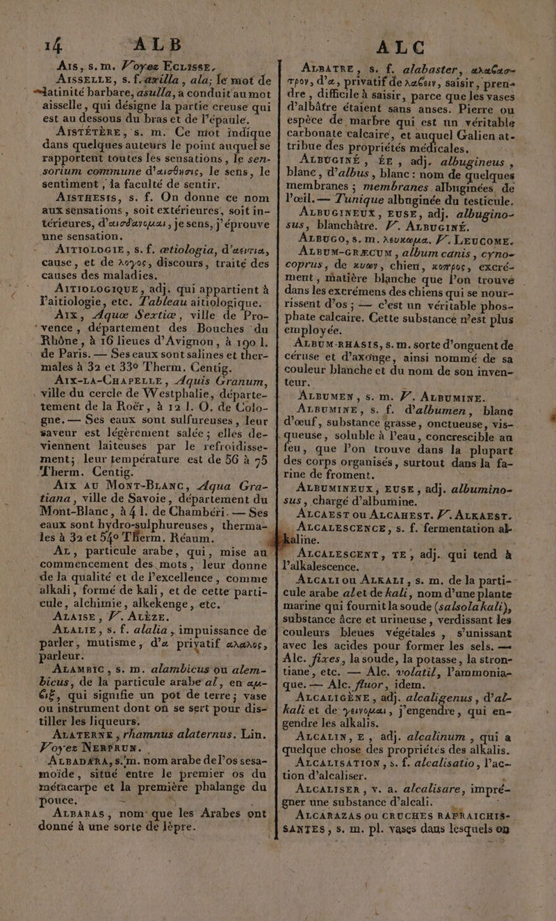 Ais,s.m. Voyez EcLisse. AïssELLE, s. f.@xilla , ala; Îe mot de latinité barbare, asulla, a conduit'au mot aisselle , qui désigne la partie creuse qui est au dessous du bras et de l'épaule. AISTÉTÈRE, s. m. Ce miot indique dans quelques auteurs le point auquel se rapportent toutes lés sensations, le sen- sorium commune d'icônes, le sens, le sentiment , la faculté de sentir. AisTHES1s, s. f. On donne ce nom aux sensations, soit extérieures, soit in- térieures, d’'usodayoua , je sens, j éprouve une sensation. - . AYTIOLOGIE, s. f. ætiologia, d’asrria, cause, et de Aoyoc, discours, traité des causes des maladies. AITIOLOGIQUE , adj. qui appartient à Vaitiologie, etc. Tableau aitiologique. A1Ix, Aquæœ Sextiæ, ville de Pro- ‘vence , département des Bouches ‘du Rhône , à 16 lieues d'Avignon, à 190 1. de Paris. — Ses eaux sont salines et ther- males à 32 et 330 Therm. Centig. A1x-LA-CHAPELLE, ÆAquis Granum, tement de la Roër, à 12 1. O. de Colo- gne.— Ses eaux sont sulfureuses , leur saveur est légèrement salée; elles de- viennent laiteuses par le refraidisse- ment; , leur température est de 56 à 55 Therm. Centig. Aïx AU Mont-Branc, Aqua Gra- tiana , ville de Savoie, département du Mont-Blanc, à 41. de Chambéri. — Ses les à 32 et 540 Therm. Réaum. commencement des mots, leur donne cule, alchimie, alkekenge, etc. ALAISE , Ÿ”. ALÈZE. parler, mutisme, d’x priyatif GNGNGS , parleur. ALAMBIC, s. m. alambicus ou alem- bicus, de la particule arabe a!, en au- G£, qui sigmifie un pot de terre; vase ou instrument dont où se sert pour dis- tiller les liqueurs. ALATERNE , rhamnus alaternus. Lin. Voyez NERFRUN. AtpBAD#RA, s.'m. nom arabe del’os sesa- moïde, sitüé entre le premier os du métacarpe et la première phalange du pouce. = F donné à une sorte de lèpre. ALC ALBATRE, S. f. alabaster, æraCao- Tpov, d’«, privatif de A@Çev, saïsir ) prerni= dre , difficile à saisir ; parce que les vases dalbâtre étaient sans anses. Pierre ou espèce de marbre qui est un véritable carbonate calcaire, et auquel Galien at. tribue des propriétés médicales, ALBUGINÉ, ÉE , adj, albugineus , blanc , d’albus , blanc : nom de uelques membranes ; membranes albngmées de Pœil.— Tunique albuginée du testicule. ÂLBUGINEUX, EUSE, adj. albugino- sus, blanchètre. Ÿ7. ArBucixé. ALBUGO,s.m. Aeuxœua. J, LEUGOME. ALBUM-GRÆCUNM , album canis, cyno= coprus, de xvaæv, chient, xopoc, excré- ment , matière blanche que l’on trouvé dans les excrémens dés chiens qui se nour- rissent d’os ; — c’est un véritable phos- phate calcaire. Cette substance n’est plus employée. ALBUM-RHASIS, s. m. sorte d’onguent de céruse et d’axonge, ainsi nommé de sa couleur blanche et du nom de son inven- teur. t ALBUMEN , s. m. JV’. ALBUMINE. ALBUMINE, s. f. d’albumen, blanc d'œuf, substance grasse, onctueuse, vis- feu, que l’on trouve dans la plupart des corps organisés, surtout dans la fa- rine de froment. ÂLBUMINEUX, EUSE , adj. a/bumino- sus , Chargé d’alburmine. ÂALCAEST Ou ALCAHEST. Ÿ. ALKAEST. ine. l’alkalescence. ALCALI OU ALKALI, s. m. de la parti- cule arabe alet de kali, nom d’une plante marine qui fournit la soude (sa/sola kali), substance âcre et urineuse , verdissant les couleurs bleues végétales , s’unissant Alc. fixes, la soude, la potasse, la stron- tiane , etc. — Alc. volatil, l’'ammonia- que. — Alc. fuor, idem. . ALCALIGÈNE , adj. alcaligenus , d'al- kali et de yeivouæ , j'engendre, qui en- gendre les alkalis. ALCALIN,E, adj. alcalinum , qui a quelque chose des propriétés des alkalis. ALCALISATION, s. f. alcalisatio, l’ac- tion d’alcaliser. , ALCALISER, v. a. alcalisare, impré- gner une substance d’alcali. | ALCARAZAS Où CRUCHES RAFRAICHIS- SANTES, s. m. pl. vases daus lesquels on