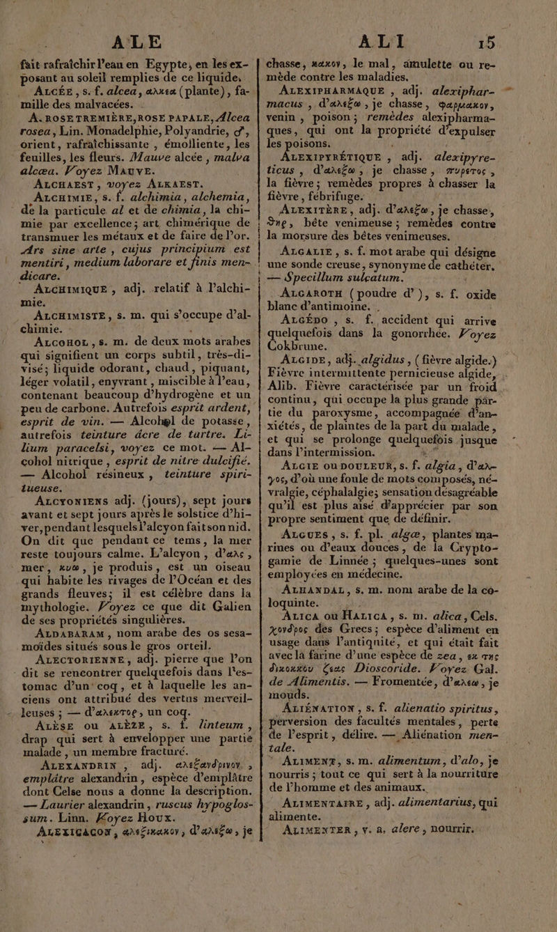 ALE fait rafraîchir l’eau en Egypte, en les ex- posant au soleil remplies de ce liquide, ALGÉE , s. f. alcea, æ\uea (plante), fa- mille des malvacées. ÂA.ROSETREMIÈRE,ROSE PAPALE, Alcea rosea , Lin. Monadelphie, Polyandrie, d', orient, rafraîchissante , émolliente, les feuilles, les fleurs. Mauve alcée , malva alcœu. Voyez Mauve. : ALCHAEST, voyez ALKAEST. ALCHIMIE, S. f. alchimia, alchemia, de la particule a! et de chimia, la chi- mie par excellence; art chimérique de transmuer les métaux et de faire de Por. Ars sine arte , cujus principium est mentiri, medium laborare et pi men- dicare. ALCHIMIQUE , adj. relatif à l’alchi- mie. ALCHIMISTE, S. M. qui s'occupe d’al- chimie. : | Azconot,s. m. de deux mots arabes qui signifient un corps subtil, très-di- visé; liquide odorant, chaud, piquant, léger volatil, enyvrant , miscible à l’eau, contenant beaucoup d'hydrogène et un esprit de vin. — Alcohæl de potasse, autrefois teinture dcre de tartre. Li- lium paracelsi, voyez ce mot. — AI cohol nitrique , esprit de nitre dulcifié. — Alcohol résineux, teinture spiri- tueuse. ALCYONIENS adj. {jours), sept jours avant et sept jours après le solstice d’hi- ver, pendant lesquels l’alcyon faitson nid. On dit que pendant ce tems, la mer reste toujours calme. L’alcyon , d’aac, mer, kyw, je produis, est un oïiseau qui habite les rivages de l'Océan et des grands fleuves; il est célèbre dans la mythologie. J’oyez ce que dit Galien de ses propriétés singulières. ALDABARAM, nom arabe des os sesa- moïdes situés sousle gros orteil, ALECTORIENNE, adj. pierre que l’on - dit se rencontrer quelquefois dans l'es- tomac d’un: coq, et à laquelle les an- ciens ont attribué des vertus merveil- - Jeuses ; — d’ærsxToe, un coq. ALÈSE ou ALÈZE, s. f. linteum, drap qui sert à envelopper une partié malade , un membre fracturé. ALEXANDRIN , adj. «A\t£ævdpivo. , emplätre alexandrin , espèce d’emplâtre dont Celse nous a donne la description. — Laurier alexandrin , ruscus hypoglos- sum. Linn. Koyez Houx. ALEXIGACON, 4A8ÉIH4X OV ; , dansé ; je ALI 15 chasse, #axoy, le mal, amulette ou re- mède contre les maladies. ÂALEXIPHARMAQUE , adj. alexiphar- macus ,. d’artéo , je chasse, gapuaxor, venin ; poison; remèdes alexipharma- ques, qui ont la propriété d’expulser ÂLEXIPYRÉTIQUE , adj. alexipyre- ticus |, d’axtfw , je chasse, æuperoc , la fièvre; remèdes propres à chasser la fièvre , fébrifuge. ÂLEXITÈRE, adj. d’æAe£w, je chasse, ne, bête venimeuse ; ER D contre la morsure des bêtes venimeuses. ALGALIE , s. f. mot arabe qui désigne une sonde creuse, synonyme de cathéter. — Specillum sulçatum. ALGAROTH (poudre d’}, s. f. blanc d’antimoine. . ALGÉDO , s. f. accident qui arrive quelquefois dans la gonorrhée. Foyez Cokbrune. | ALGIDE, adj. a/gidus , ( fièvre algide.) Fièvre intermittente pernicieuse algide, . Alib. Fièvre caractérisée par un froid. continu, qui occupe la plus grande pär- tie du paroxysme, accompagnée d’an- xiétés, de plaintes de la part du malade , et qui se prolonge quelquefois jusque dans l’intermission. PQ ST ALGIE où DOULEUR, s. f. algia, d’an- 705 d’où une foule de mots composés, né- vralgie, céphalalgie; sensation désagréable qu'il est plus aisé À pr par son propre sentiment que de définir. ALGuESs , s. f. pl. algæ, plantes ma- rimes ou d’eaux douces, de la Crypto- gamie de Linnée ; quelques-unes sont employées en médecine. ALHANDAL, s. m. nom arabe de la co- loquinte. ce: | ALicA où HaAzicA,s. m. adica, Cels. xovdpos des Grecs; espèce d’aliment en usage dans lPantiqnité, et qui était fait avec la farine d’une espèce de zea, sx œne dixou#éu Êsas Dioscoride. Voyez. Gal. de Alimentis. — Fromentée, d'arc, je mouds. ALIÉNATION, s. f. alienatio spiritus, oxide de lesprit, délire. — Aliénation men- tale. JAN © ALIMENF, s. m. alimentum, d’alo, je nourris ; tout ce qui sert à la nourriture de l’homme et des animaux. . ALIMENTAIRE , adj. alimentarius, qui alimente. ALIMENTER , V. a, alere, ROuUrrir.