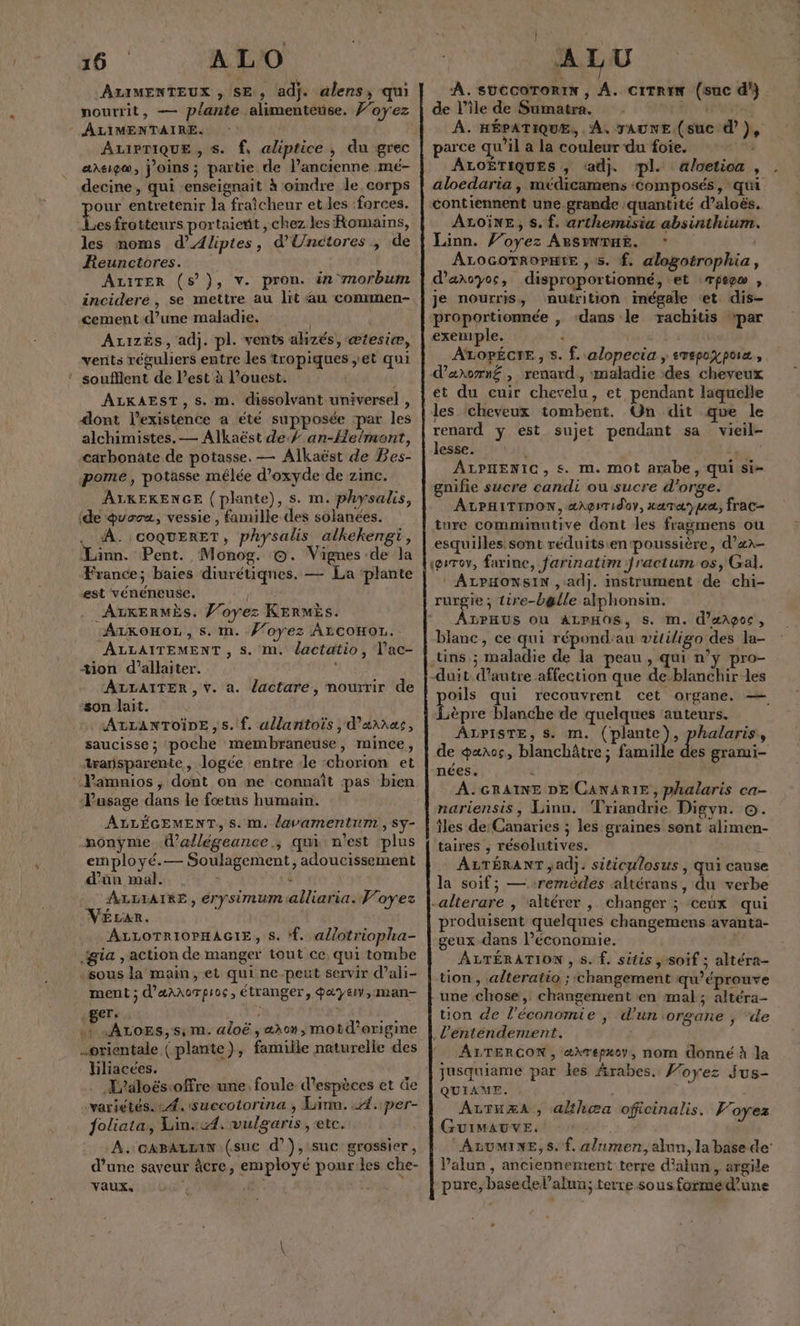 A 4 4 n ALIMENTEUX , SE, adi. dlens, qui , 9 je € ; ALIMENTAIRE. ArPriQuEe, s. f, aliptice , du grec aneigæ, joins; partie de l’ancienne mé- decine , qui enseignait à oimdre le. corps our entretenir la fraicheur et les ‘forces. f A ac portaient, chez les Romains, les moms d’Aliptes, d'Uncitores , de Reunctores. | Ariter (5), v. pron. än mnorbum cement-d’une maladie. | Az1zÉs, adj. pl. vents alizés, ætesiæ, verts réguliers entre les tropiques ,et qui ” soufllent de l’est à l’ouest. l ALKAEST, s. m. dissolvant universel , dont l'existence a été supposée ‘par les alchimistes. — Alkaëst de Ÿ an-Heimont, carbonate de potasse. — Alkaëst de Bes- pome, potasse mélée d'oxyde de zinc. ALKEKENGE (plante), s. m. physalis, (de quora, vessie , famille des solanées. À. coqQuERET, physalis alkekengi, Linn. Pent. Monog. ©. Vignes de la France; baies diurétiqnes. — La ‘plante est vénéneuse. TE ALKERMÈS. l’oyez KERMÈs. AzroHoz, s. m. #oyez ArcoHor. ALLAITEMENT, s. m. dactatio, l'ac- tion d’allaiter. ALLAITER , vŸ. a. lactare, nourrir de ‘son lait. ALLANTOÏDE ,s. f. allantoïs , d’annas, saucisse ; poche membraneuse, mince, æarsparente, logée entre :le chorion et “Pusage dans le fœtus humain. ALLÉGEMENT, S. m. lavamentum , Sy- nonÿyme d’allégeance.; qui n'est plus employé.— Soulagement, adoucissement d'ün mal. À AUX, ALLIATRE, érysimum alliaria. Voyez Vérar. ALLOTRIOPHAGIE, S. ‘f. a//otriopha- gia , action de manger tout ce qui tombe sous la main, et qui ne peut servir d’ali- ment ; d'axnoTpioc, étranger, a&amp;yeiv,:man- ger. 16 Path ds .+ ALOES,S;m. aloë , æhon, motd’origine orientale (plante), famille naturelle des liliacces. . Iialoës.offre une. foule d'espèces et Ge “variétés. : 4, 'succotorina, Linn. A. per- Joliata, Lin::4. vulgaris , ete. A. caBAzëin (suc d’'), suc grossier, d’une saveur âcre, employé pourkes che- Vaux. . 3 | À.suCcorToriN , A. ciTREN (suc d'} de l’île de Sumatra. Re Pt À. HÉPATIQUE, À, TAUNE (suc à’), parce qu’il a la couleur-du foie. he, ALOËTIQUES , ‘adj. pl. aloetica , aloedaria, médicamens ‘composés, qui contiennent une,.grande ‘quantité d’aloës. ALoineE, s. f. arthemisia absinthium Linn. Voyez ABsINDHE. ALOGOTROPHIE , s. f. alogotrophia, d’anoyos, disproportionné, et Tpep , je nourris, nutrition inégale et dis- proportionnée , ‘dans le rachitis par exemple. j ÂALOPÉCTE, s. f. alopecia ; evepoy pra, darorn£é , renard, maladie des cheveux et du cuir chevelu, et pendant laquelle les cheveux tombent. Un dit que le renard y est sujet pendant sa vieil- lesse. | Lun 7 ALPHENIC, s. m. mot arabe, qui si- gnifie sucre candi ou sucre d'orge. ALPHITIDON, ærgsTidov, xataype, frac- ture comminutive dont les fragmens ou esquilles sont réduits:en poussière, d’æx- «@srov, farine, farinatim fractum os, Gal. ‘ ALPHONSIN , ad}. instrument de chi- rurgie; tire-ba&amp;lle alphonsin. ÂLPHUS OU ALPHOS, s. Im. d’æAçoc , blanc, ce qui répond:au vütiligo des la- tins ; maladie de la peau , qui n’y pro- -duit d'autre affection que de-blanchir les oils qui recouvrent cet organe. — Lèpre blanche de quelques auteurs. ÂALPISTE, s. m. (plante), phalaris, de œaaos, blanchâtre ; famille £e grami- nées. | À. GRAINE DE CANARIE, phalaris ca- nariensis, Linn. Triandrie Digyn. ©. îles de Canaries ; les graines sont alimen- taires , résolutives. AZTÉRANT ad}. siticulosus , qui cause la soif; — ‘remèdes :altérans, du verbe produisent quelques changemens avanta- geux dans l’économie. | ALTÉRATION , 5. f. sitis soif ; altéra- tion , alteratio ; changement qu’éprouve une chose, changement en mal; altéra- tion de l’économie | d’un organe ; “de ALTERCON, æ\repxoy, nom donné à la jusquiame par les rabes. Voyez Jus- QUIAME. AtTHæA , althæa oficinalis. Voyez Guimauve. ALUMINE, S. f. a/nmen, alun, la base de: Valun , anciennement terre d'alan, argile pure, basedel’alun; terre sous formé d’une :