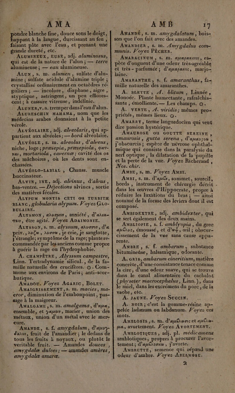 AMA | oùdre blanche fine, douce sous le doigt, qe Rien à la langue, durcissant au feu , faisant pâte avec l’eau, et prenant une grande dureté, etc. ALUMINEUX, EUSE, adj. a/uminosus, ui est de la nature de l’alun ; — terre alumineuse ; — eau alumineuse. ALUN,Ss. m. alumen, sulfate d’alu- mine ; sulfate acidule d’alumine triple ; crystallisé ordinairement en octaèdres ré- guliers ; —‘’incolore, diaphane , aigre, styptique, astringent, un peu efllores- cent ; à cassure vitreuse, indéfinic. ALUNER,v.a. tremper dans l’eau d’alun. ALURESCHIN MAHAMA, nom que les ‘ médecins arabes donnaient à la petite vérole. Î ALvVÉOLAIRE, adj. abveolaris, qui ap- partient aux alvéoles ; — bord alvéolaire. ALVÉOLE, s. m. alveolus , d’alveus, niche, loge ; præsepia, præsepiola, qar- va, mortariola , cavernæ; cavité des os des mâchoires , où les dents sont en- chassées. ALvÉOLO-LABIAL , Chauss. muscle buccinateur. ALVIN, INE, adj. alvinus, d'abus, bas-ventre. — Déjections alvines , sortie des matières fécales. ALYPUM MONTIS CETI OU TURBITH BLANC, globularia alypum. Voyez GL0- BULAIRE. ALYSMON, aæavauoy, anxiété, d’ansx- œaw, être agité. Ÿ’oyÿez ADA1MONIE. ALYssoN,s. m. alyssum, aussoy , d’&amp; riv. , AuC® , Aucow , je crie, je sanglotte, j'étrangle; symptôme de la rage; plantere- commandée par les anciens comme propre à guérir la rage ou l’hydrophobie. A. CHAMPÈTRE, Ælyssum campestre, Linn. Tertradynamie silicul., de la fa- mille naturelle des crucifères. © . Com- mune aux environs de Paris; anti-scor- butique. Amanou. Voyez Acaric, BoLer. AMAIGRISSEMENT,S. M. MaCies, Ma- cror, diminution de l’embonpoint, pas- sage à la maigreur. AMALGAME,S. m. amalgama, d'au, ensemble, et yæusv, marier, union des métaux, union d’un métal avec le mer- eure, “AMANDE, s. f. amygdalum, d’auvy- d'anov, fruit de l’aman ier ; le dedans de tous les fruits à noyaux, ou plutôt le véritable fruit, — Amandes douces , amygdalæ dulces; — amandes amères, amy gdalæ amarce, | AMB 17 AMANDÉ, s. m. anygdalatum , bois- son que lon fait avec des amandes, AMANDIER , s. m. Æmygdalus com- munis. Voyez PÈCHER. AMARACINUM, S. M. @UApPaxIVO, ES pèce d’onguent d’une odeur très-agréable et très- parfumée ; d’auapaxos, marjo laine. AMARANTHE, Ss. f. amaranthus, fa mille naturelle des amaranthes. _ À. BLETTE , 4. bliütum , Linnée, Monoéc. Plante humectante, rafraîchis- sante , émolliente, — Les champs. ©. À. VERTE, 4, viridis; mêmes pro< priétés, mêmes lieux. ©. AMARRY, terme langnedocien qui veut dire passion hystérique. AMAUROSE OU GOUTTE SEREINE, amaurosis , gutlta Serena , d’auauro , J'obscurcis ; espèce de névrose ophthal- mique qui consiste dans la paralysie du nerf optique , la dilatation de la pupille et la perte de la vue. f’oyez Richerand , Vos. chir. AMBE, s. m. Voyez Apt. AmB1,s. m. d’auCn, sommet, sourcil, bords , instrument de chirurgie décrit dans les œuvres d'Hippocrate, propre à réduire les luxätions du bras; — ainsi nommé de la forme des leviers dont il est composé. AMBIDEXTRE, adj. ambiderter, qui se sert également des deux mains. AMBLIOPIE , s. Î. umblyopia , du grec auGius, émoussé, et d’ed, œil ; obscur- cissement de la vue sans cause appa- rente. \ AMBRE , s. f. ambarum, substance ” . Yo bitumineüse, balsamique, odorante. À. eRïs, ambarum cineritium, matière la cire, d’une edeur suave, qui se trouve dans le canal alimentaire du cachalot (physeter macrocephalus, Linn.), dans le miel, dans les excrémens du porc, de la vache, etc, ; | , À. JAUNE. J’oyez SuccIx. À: NoïR; c’est la gomme-résine ap- pelée ladanum ou labdanum, f’oyez ces mots. de à. AuBLostis ,s. m, d’auêrwec et œuCac= uaæ, avortement, foyez AVORTEMENT.. AMBLOTIQUES , adj. pl. médicamens amblotiques, propres à procurer l’avor- tement ; d’auGrooxw , j’avorte. | AMBRETTE, semence qui répand üne odeur d’ambre. #oyez ABELMOSE, 2